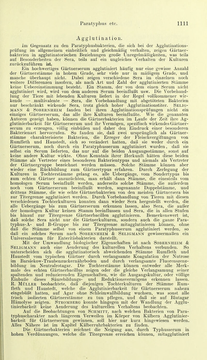 Agglutination. Im Gegensatz zu deu Paratyphusb'akterien, die sich bei der Agglutiuations- prüfung im aligemeiueii einheitlich und gleichmäßig verhalten, zeigen Gärtner- bakterien in agglutinatorischen Beziehungen große Unregelmäßigkeiten, was teils auf Besonderheiten der Sera, teils auf ein ungleiches V^erhalten der Kulturen zurückzuführen ist. Ein hochwertiges Gärtnerserum agglutiniert häufig nur eine gewisse Anzahl der Gärtnerstämme in hohem Grade, sehr viele nur in mäßigem Grade, und manche überhaupt nicht. Dabei zeigen verschiedene Sera im emzelnen noch weitere Differenzen insofern, als nach Art und Zahl der agglutinierten Stämme keine Uebereinstimmung besteht. Ein Stamm, der von dem einen Serum nicht agglutiniert wird, wird von dem anderen Serum beeinflußt usw. Die Vorbehand- lung der Tiere mit lebenden Kulturen liefert in der Regel vollkommener wir- kende — multivalente — Sera, die Vorbehandlung mit abgetöteten Bakterien nur beschränkt wirkende Sera, trotz gleich hoher Agglutinationstiter. Selig- mann & Sobernheim fanden bei ihren Agglutinationsprüfungen nicht ein einziges Gärtnerserum, das alle ihre Kulturen beeinflußte. Wie die genannten Autoren gezeigt haben, können die Gärtnerbakterien im Laufe der Zeit ihre Ag- glutüiierbarkeit für Gärtnerserum und ihr Vermögen, spezifisch wirkendes Gärtner- serum zu erzeugen, völlig einbüßen und daher den Eindruck einer i)esouderen Bakterienart hervorrufen. So fanden sie, daß zwei ursprünglich als Gärtner- stämme charakterisierte Bakterien, die Erreger der Fleischvergiftungen von ßumfleth und Haustedt, sich so verändert hatten, daß sie weder durch ein Gärtnerserum, noch durch ein Paratyphusserum agglutiniert wurden, daß sie selbst ein Serum lieferten, das nur auf die beiden Ausgangestämme, sonst auf keine andere Kultur wirkte. Ohne Kenntnis ihrer Herkunft hätten diese beiden Stämme als Vertreter eines besonderen Bakterientypus und niemals als Vertreter der Gärtnergruppe bezeichnet werden müssen. Solche Stämme können aber wieder eine Rückbildung zum Gärtnertypus erfahren. Durch Zerlegung der Kulturen in Tochterstämme gelang es, alle Uebergänge, vom Sondertypus bis zum echten Gärtner anzuzüchten, man erhält dann Stämme, die einesteils vom homologen Serum beeinflußt werden, anderseits solche Stämme, die außerdem noch vom Gärtnerserum beeinflußt werden, sogenannte Doppelstämme, und drittens Stämme, die wie echte Gärtnerbakterien von den meisten Gärtnersera bis zur Titergrenze agglutiniert werden. Durch Vorbehandlung von Tieren mit diesen verschiedenen Tochterkulturen konnten dann wieder Sera hergestellt werden, die alle Uebergänge bis zum Gärtnerserum erkennen lassen, also Sera, die außer der homologen Kultur keinen Stamm beeinflussen und Sera, die in allen Stufen bis hinauf zur Titergrenze Gärtnerbacillen agglutinieren. Bemerkenswert ist, daß solche Sera nicht nur die Gärtnerkulturen, sondern auch die ganze Para- typhus-A- und B-Gruppe bis zur Titergrenze mitagglutinieren können, ohne daß die Stämme selbst von einem Paratyphusserum agglutiniert werden, so daß ein solches Serum nach Sobernheim & Seligmann gewissermaßen ein Universalserum für Enteritisbakterien darstellt. Mit der Umwandlung biologischer Eigenschaften ist nach Sobernheim & Seligmann auch eine Aenderung des kulturellen Verhaltens verbunden. So unterscheiden sich die agglutinatorisch abweichenden Stämme Rumfleth und Haustedt vom typischen Gärtner durch verlangsamte Koagulation der Nutrose im Barsiekow-Traubenzuckernährboden und durch verlangsamte Fluorenszenz- bildung im Neutralrotagar. Die Tochterstämme können entweder alle Merk- male des echten Gärtnerbacillus zeigen oder die gleiche Verlangsamung seiner spaltenden und reduzierenden Eigenschaften, wie die Ausgangskultur, oder völlige Einbuße dieses Säurebildungs- und Reduktionsvermögens erkennen lassen. R. Müller beobachtete, daß diejenigen Tochterkulturen der Stämme Rum- fleth und Haustedt, welche die Agglutinierbarkeit für Gärtnerserum nahezu eingebüßt hatten, auf Agar ohne Schleimwallbildung wuchsen, was sonst alle frisch isolierten Gärtnerstämme zu tun pflegen, und daß sie auf Bluta^ar Hämolyse zeigten. Stromberg konnte hingegen mit der Wandlung der Agglu- tinierbarkeit keine Aenderung des kulturellen Verhaltens beobachten. Auf die Beobachtungen von Schmitt, nach welchen Bakterien von Para- typhuscharakter nach längerem Verweilen im Körper von Kälbern Agglutinier- barkeit für Gärtnerserum gewinnen, soll hier nur kurz hingewiesen werden. Alles Nähere ist im Kapitel Kälberruhrbakterien zu finden. Die Gärtnerbakterien zeichnet die Neigung aus, durch Typhusserum in hohen Verdünnungen, welche die Titergrenze erreichen können, mitagglutiniert