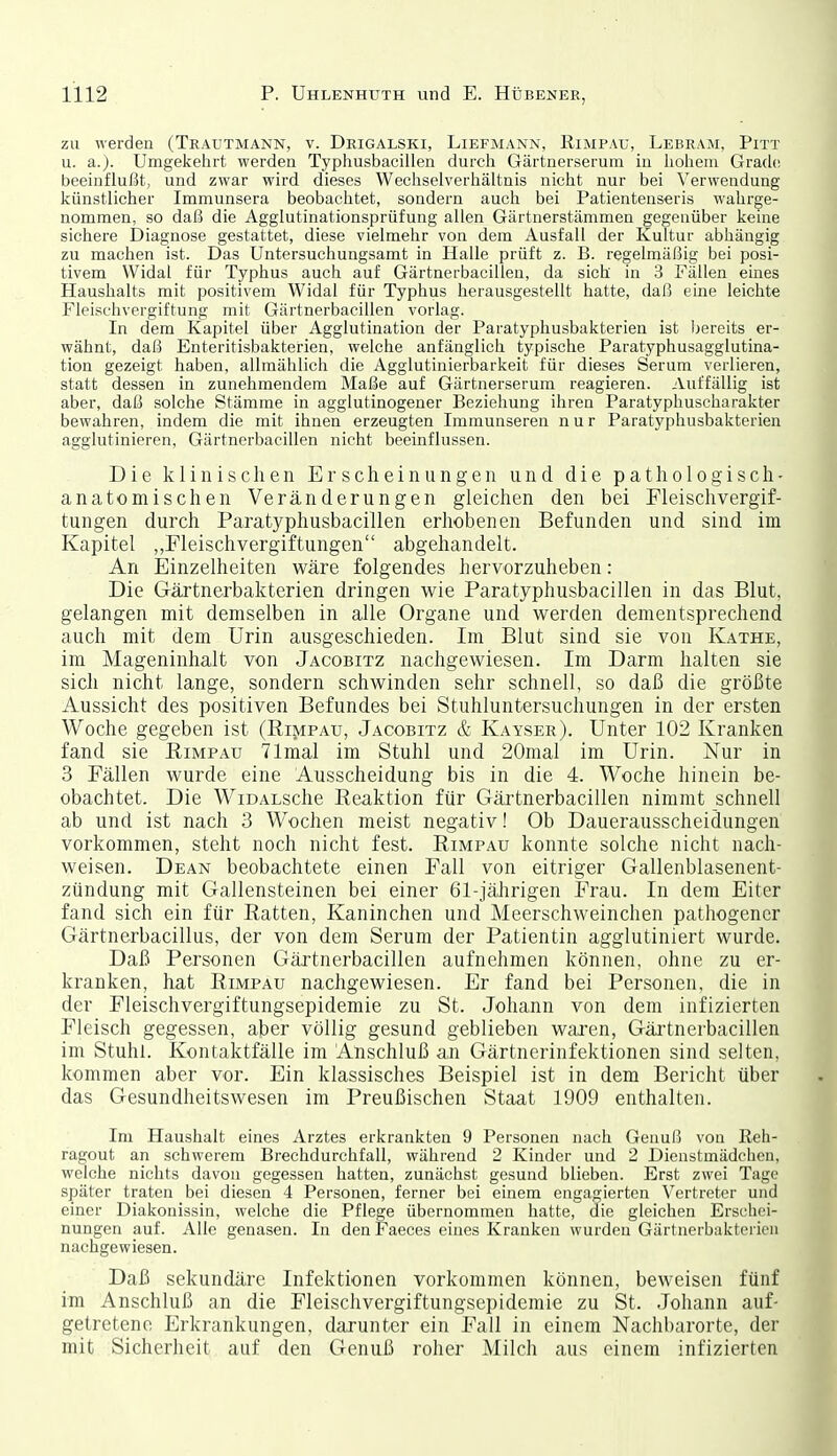 zu werden (Trautmann, v. Drigalski, Liefmann, Rimpau, Lebram, Pitt u. a.). Umgekehrt werden Typhusbacillen durch Gärtnerserum in hohem Grach; beeinflußt, und zwar wird dieses Wechselverhältnis nicht nur bei Verwendung künstlicher Immunsera beobachtet, sondern auch bei Patienteuseris wahrge- nommen, so daß die Agglutinationsprüfung allen Gärtnerstämmen gegenüber keine sichere Diagnose gestattet, diese vielmehr von dem Ausfall der Kultur abhängig zu machen ist. Das Untersuchungsamt in Halle prüft z. B. regelmäßig bei posi- tivem Widal für Typhus auch auf Gärtnerbacillen, da sich in 3 Fällen euies Haushalts mit positivem Widal für Typhus herausgestellt hatte, daß eine leichte Fleischvergiftung mit Gärtnerbacillen vorlag. In dem Kapitel über Agglutination der Paratyphusbakterien ist bereits er- wähnt, daß Enteritisbakterien, welche anfänglich typische Paratyphusagglutina- tion gezeigt haben, allmählich die Agglutinierbarkeit für dieses Serum verlieren, statt dessen in zunehmendem Maße auf Gärtnerserum reagieren. Auffällig ist aber, daß solche Stämme in agglutinogener Beziehung ihren Paratyphuscharakter bewahren, indem die mit ihnen erzeugten Immunseren nur Paratyphusbakterien agglutinieren, Gärtnerbacillen nicht beeinflussen. Die klinischen Erscheinungen und die pathologisch- anatomischen Veränderungen gleichen den bei Fleischvergif- tungen durch Paratyphusbacillen erhobenen Befunden und sind im Kapitel „Fleischvergiftungen abgehandelt. An Einzelheiten wäre folgendes hervorzuheben: Die Gärtnerbakterien dringen wie Paratyphusbacillen in das Blut, gelangen mit demselben in alle Organe und werden dementsprechend auch mit dem Urin ausgeschieden. Im Blut sind sie von Käthe, im Mageninhalt von Jacobitz nachgewiesen. Im Darm halten sie sich nicht lange, sondern schwinden sehr schnell, so daß die größte Aussicht des positiven Befundes bei Stuhluntersuchungen in der ersten Woche gegeben ist (Rimpau, Jacobitz & Kayser). Unter 102 Kranken fand sie Rimpau 71mal im Stuhl und 20mal im Urin. Nur in 3 Fällen wurde eine Ausscheidung bis in die 4. Woche hinein be- obachtet. Die WiDALsche Reaktion für Gärtnerbacillen nimmt schnell ab und ist nach 3 Wochen meist negativ! Ob Dauerausscheidungen vorkommen, steht noch nicht fest. Rimpau konnte solche nicht nach- weisen. Dean beobachtete einen Fall von eitriger Gallenblasenent- zündung mit Gallensteinen bei einer 61-jährigen Frau. In dem Eiter fand sich ein für Ratten, Kaninchen und Meerschweinchen pathogencr Gärtnerbacillus, der von dem Serum der Patientin agglutiniert wurde. Daß Personen Gärtnerbacillen aufnehmen können, ohne zu er- kranken, hat Rimpau nachgewiesen. Er fand bei Personen, die in der Fleischvergiftungsepidemie zu St. Johann von dem infizierten Fleisch gegessen, aber völlig gesund geblieben waren, Gärtnerbacillen im Stuhl. Kontaktfälle im Anschluß an Gärtnerinfektionen sind selten, kommen aber vor. Ein klassisches Beispiel ist in dem Bericht über das Gesundheitswesen im Preußischen Staat 1909 enthalten. Im Haushalt eines Arztes erkrankten 9 Personen nach Genuß von Reh- ragout an schwerem Brechdurchfall, während 2 Kinder und 2 Dienstmädchen, welche nichts davon gegessen hatten, zunächst gesund blieben. Erst zwei Tage später traten bei diesen 4 Personen, ferner bei einem engagierten Vertreter und einer Diakonissin, welche die Pflege übernommen hatte, die gleichen Erschei- nungen auf. Alle genasen. In denFaeces eines Kranken wurden Gärtnerbakterien nachgewiesen. Daß sekundäre Infektionen vorkommen können, beweisen fünf im Anschluß an die Fleischvergiftungsepidemie zu St. .Johann auf- getretene Erkrankungen, darunter ein Fall in einem Nachbarorte, der mit Sicherheit auf den Genuß roher Milch aus einem infizierten