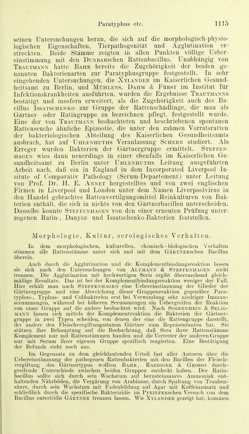 seinen Untersuchungen heran, die sich auf die morphologisch-physio- logischen Eigenschaften, Tierpathogenität und Agglutination er- streckten. Beide Stämme zeigten in allen Punkten völlige Ueber- einstimmung mit den DuNBARSchen Rattenbacillus. Unabhängig von Teautmann hatte Bahr bereits die Zugehörigkeit der beiden ge- nannten Bakterienarten zur Paratyphusgruppe festgestellt. In sehr eingehenden Untersuchungen, die Xylander im Kaiserlichen Gesund- heitsamt zu Berlin, und Mühlens, Dahm & Fürst im Institut für Infektionskrankheiten ausführten, wurden die Ergebnisse Trautmanns bestätigt und insofern erweitert, als die Zugehörigkeit auch des Ba- cillus IssATscHENKO zuT Gruppc der Rattenschädlinge, die man als Gärtner- oder Ratingruppe zu bezeichnen pflegt, festgestellt wurde. Eine der von Teautmann beobachteten und beschriebenen spontanen Rattenseuche älinliche Epizootie, die unter den zahmen Vorratsratten der bakteriologischen Abteilung des Kaiserlichen Gesundheitsamts ausbrach, hat auf Uhlenhuths Veranlassung Schern studiert. Als Erreger wurden Bakterien der Gärtnergruppe ermittelt. Steffen- hagen wies dann neuerdings in einer ebenfalls im Kaiserlichen Ge- sundheitsamt zu Berlin unter Uhlenhuths Leitung ausgeführten Arbeit nach, daß ein in England in dem Incorporated Liverpool In- situte of Comparativ Pathology (Serum-Departement) unter Leitung von Prof. Dr. H. E. Annet hergestelltes und von zwei englischen Firmen in Liverpool und London unter dem Namen Liverpoolvirus in den Handel gebrachtes Rattenvertilgungsmittel Reinkulturen von Bak- terien enthält, die sich in nichts von den Gärtnerbacillen unterscheiden. Dasselbe konnte Steffenhagen von den einer erneuten Prüfung unter- zogenen Ratin-, Danysz- und Issatschenko-Bakterien feststellen. Morphologie, Kultur, serologisches Verhalten. In dem morphologischen, kulturellen, chemisch - biologischen Verhalten stimmen alle Rattenstämme unter sich und mit dem GÄRTNERschen liacillus überein. Auch durch die Agglutination und die Komplemcntbindungsreaktion lassen sie sich nach den Untersuchungen von Altmann & Steffenhagen nicht trennen. Die Agglutination mit hochwertigen Seris ergibt überraschend gleicli- mälMge Resultate. Das ist bei der Komplementbindungsreaktion weniger der Fall. Hier erhält man nach Steffenhagen eine Uebereinstimmung der Glieder der Gärtnergruppe und eine Abweichung dieser Gruppenreaktion gegenüber Para- typhus-, Typhus- und Colibakterien erst bei Verwendung sehr niedriger Immun- serummengen, während bei höheren Serummengen ein Uebergreifen der Reaktion von einer Gruppe auf die andere beobachtet wird. Nach Sobernhein & Selig- MANX lassen sich mittels der Komplementreaktioa die Bakterien der Gärtner- gruppe in zwei Typen scheiden, von denen der eine die Rattengruppe darstellt, der andere den Fleischvergiftungsstamm Gärtner zum Repräsentanten hat. Sie stützen ihre Behauptung auf die Beobachtung, daß Sera ihrer Rattenstämme Komplement nur mit Rattenstämmen banden und die Vertreter der anderen Gruppe nur mit Serum ihrer eigenen Grupjje spezifisch reagierten. Eine Bestätigung der Befunde steht noch aus. Im Gegensatz zu dem gleichlautenden Urteil fast aller Autoren über die Uebereinstimmung der pathogenen Ratteubakterien mit den Bacillen der Fleisch- vergiftung des Gärtnertypus wollten Bahr , Raebiger & Grosso durch- greifende Unterschiede zwischen beiden Gruppen entdeckt haben. Der Ratin- bacillus sollte sich durch sein Wachstum auf bernsteinsaures Ammoniak ent- haltenden Nährböden, die Vergärung von Arabinose, durch Spaltung von Trauben- säure, durch sein Wachstum mit Fadeubildung auf Agar mit Koffeinzusatz und schlieI31ich durch die spezifische Bakterizidie im PFEiFFERSchen Versuch von dem Bacillus enteritidis Gärtner trennen lassen. Wie Xylander gezeigt hat, kommen