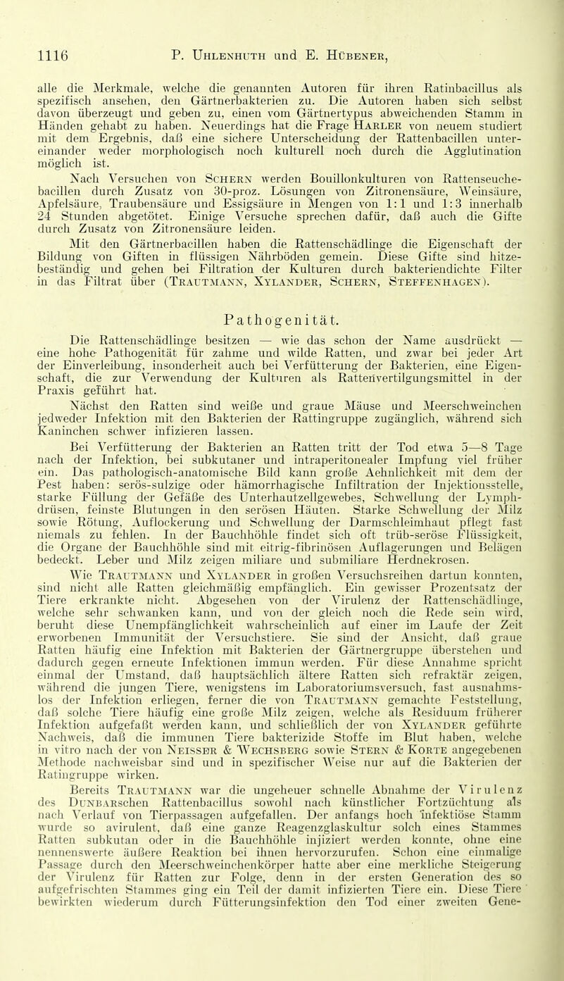 alle die Merkmale, welche die genaunteii Autoreu für ihren Ratinbaeillus als spezifisch ansehen, den Gärtuerbakterieu zu. Die Autoren haben sich selbst davon überzeugt und geben zu, einen vom Gärtnertypus abweichenden Stamm in Händen gehabt zu haben. Neuerdings hat die Frage Marler von neuem studiert mit dem Ergebnis, daß eine sichere Unterscheidung der 'Rattenbacillen unter- einander weder morphologisch noch kulturell noch durch die Agglutination möglich ist. Nach Versuchen von Schern werden Bouillonkulturen von Rattenseuche- bacillen durch Zusatz von 30-proz. Lösungen von Zitronensäure, Weinsäure, x\pfelsäure, Traubensäure und Essigsäure in Mengen von 1:1 und 1:3 mnerhalb 24 Stunden abgetötet. Einige Versuche sprechen dafür, daß auch die Gifte durch Zusatz von Zitronensäure leiden. Mit den Gärtnerbacillen haben die Rattenschädlinge die Eigenschaft der Bildung von Giften in flüssigen Nährböden gemein. Diese Gifte sind hitze- beständig und gehen bei Filtration der Kulturen durch bakteriendichte Filter in das Filtrat über (Trautmann, Xylander, Schern, Steffenhagen). Pathogenität. Die Rattenschädlinge besitzen — wie das schon der Name ausdrückt — eine hohe Pathogenität für zahme und wilde Ratten, und zwar bei jeder Art der Einverleibung, insonderheit auch bei Verfütterung der Bakterien, eine Eigen- schaft, die zur Verwendung der Kulturen als Rattenvertilgungsmittel in der Praxis geführt hat. Nächst den Ratten sind weiße und graue Mäuse und Meerschweinchen jedweder Infektion mit den Bakterien der Rattingruppe zugänglich, während sich Kaninchen schwer infizieren lassen. Bei Verfütterung der Bakterien an Ratten tritt der Tod etwa 5—8 Tage nach der Infektion, bei subkutaner und intraperitonealer Impfung viel früher ein. Das pathologisch-anatomische Bild kann große Aehnlichkeit mit dem der Pest haben: serös-sulzige oder hämorrhagische Infiltration der Injektionsstelle, starke Füllung der Gefäße des Unterhautzellgewebes, Schwellung der Lymph- drüsen, feinste Blutungen in den serösen Häuten. Starke Schwellung der Milz sowie Rötung, Auflockerung und Schwellung der Darmschleimhaut pflegt fast niemals zu fehlen. In der Bauchhöhle findet sich oft trüb-seröse Flüssigkeit, die Organe der Bauchhöhle sind mit eitrig-fibrinösen Auflagerungen und Belägen bedeckt. Leber und Milz zeigen miliare und submiliare Herdnekrosen. Wie Trautmann und Xylander in großen Versuchsreihen dartun konnten, sind nicht alle Ratten gleichmäßig empfänglich. Ein gewisser Prozentsatz der Tiere erkrankte nicht. Abgesehen von der Virulenz der Rattenschädliuge, welche sehr schwanken kann, und von der gleich noch die Rede sein wird, beruht diese Unempfänglichkeit wahrscheinlich auf einer im Laufe der Zeit erworbenen Immunität der Versuchstiere. Sie sind der Ansicht, daß graue Ratten häufig eine Infektion mit Bakterien der Gärtnergruppe überstehen und dadurch gegen erneute Infektionen immun w-erdeu. Für diese Annahme spricht einmal der Umstand, daß hauptsächlich ältere Ratten sich refraktär zeigen, während die jungen Tiere, wenigstens im Laboratoriumsversuch, fast ausnahms- los der Infektion erliegen, ferner die von Trautmann gemachte Feststellung, daß solche Tiere häufig eine große Milz zeigen, welche als Residuum früherer Infektion aufgefaßt werden kann, und schließlich der von Xylander geführte Nachweis, daß die immunen Tiere bakterizide Stoffe im Blut haben, welche in vitro nach der von Neissbr & Wechsberg sowie Stern & Körte angegebenen Methode nachweisbar sind und in spezifischer Weise nur auf die Bakterien der Ratingruppe wirken. Bereits Trautmann war die ungeheuer schnelle Abnahme der Virulenz des DuNBARschen Rattenbacillus sowohl nach künstlicher Fortzüchtung als nach Verlauf von Tierpassagen aufgefallen. Der anfangs hoch 'infektiöse Stamm wurde so avirulent, daß eine ganze Reagenzglaskultur solch eines Stammes Ratten subkutan oder in die Bauchhöhle injiziert werden konnte, ohne eine nennenswerte äußere Reaktion bei ihnen hervorzurufen. Schon eine einmalige Passage durch den Meerschweinrhenkörper hatte aber eine merkliche Steigerung der Virulenz für Ratten zur Folge, denn in der ersten Generation des so aufgefrischten Stammes ging ein Teil der damit infizierten Tiere ein. Diese Tiere bewirkten wiederum durch Fütterungsinfektion den Tod einer zweiten Gene-