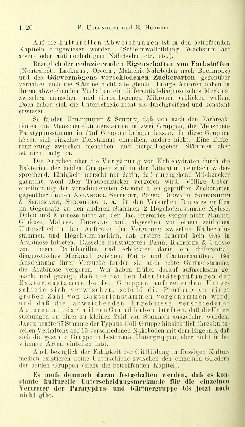 Auf die kulturellen Abweichungen ist in den betreffenden Kapiteln hingewiesen worden. (Schleimwallbildung, Wachstum auf arsen- oder antinionhaltigern Nährboden etc. etc.). Bezüglich der reduzierenden Eigenschaften von Farbstoffen (Neutralrot-, Lackmus-, Orcein-, Malachit-Nährboden nach Buchholz) und des Gärvermögens verschiedenen Zuckerarten gegenüber verhalten sich die Stämme nicht alle gleich. Einige Autoren haben in ihrem abweichenden Verhalten ein differential-diagnostischcs IMerkmal zwischen menschen- und tierpathogenen Mikroben erblicken wollen. Doch haben sich die Unterschiede nicht als durchgreifend und konstant erwiesen. So fanden Uhlenhuth & Schern, daß sich nach den Farbreak- tionen die Menschen-Gärtnerstämme in zwei Gruppen, die Menschen- Paratyphusstämme in fünf Gruppen bringen lassen. In diese Gruppen lassen sich einzelne Tierstämme einreihen, andere nicht. Eine Diffe- renzierung zwischen menschen- und tierpathogenen Stämmen aber ist nicht möglich. Die Angaben über die Vergärung von Kohlehydraten durch die Bakterien der beiden Gruppen sind in der Literatur mehrfach wider- sprechend. Einigkeit herrscht nur darin, daß durchgehend Milchzucker garnicht, wohl aber Traubenzucker vergoren wird. Völlige Ueber- einstimniung der verschiedensten Stämme allen geprüften Zuckerarten gegenüber fanden Xylander, Seiffert, Poppe, Biewald, Sobernheim & Seligmann, Stromberg u. a. In den Versuchen Ducamps griffen im Gegensatz zu den anderen Stämmen 2 Hogcliolerastämme Xylose, Dulcit und Mannose nicht an, der Bac. icteroides vergor nicht ]\lannit, Glukose, Maltose. Biewald fand, abgesehen von einem zeitlichen Unterschied in dem Auftreten der Vergärung zwischen Kälberruhr- stämmen und Hogcholerabacillen, daß erstere dauernd kein Gas in Arabinose bildeten. Dasselbe konstatierten Bahr, Raebiger & Grosso von ihrem Ratinhacillus und erblickten darin ein differential- diagnostisches Merkmal zwischen Ratin- und Gärtnerbacillen. Bei Ausdehnung ihrer Versuche fanden sie auch echte Gärtnerstämme, die Arabinose vergoren. Wir haben früher darauf aufmerksam ge- macht und gezeigt, daß die bei den Identitätsprüfungen der Bakterienstämme beider Gruppen auftretenden Unter- schiede sich verwischen, sobald die Prüfung an einer großen Zahl von Bakterienstämmen vorgenommen wird, und daß die abweichenden Ergebnisse verschiedener Autoren mit darin ihrenGrund haben dürften, daß die Unter- suchungen an einer zu kleinen Zahl von Stämmen ausgeführt wurden. Jaffe prüfte 97 Stämme der Typhus-Cloli-Grupi)e hinsichtlich ihres kultu- rellen Verhaltens auf 15 verschiedenen Nährböden mit dem Ergebnis, daß sich die gesamte Gruppe in bestimmte Untergruppen, aber nicht in be- stimmte Arten einteilen läßt. Auch bezüglich der Fälligkeit der Giftbildung in flüssigen Kultur- medien existieren keine Unterschiede zwischen den einzelnen Gliedern der beiden Gruppen (siehe die betreffenden Kapitel l. Es muß demnach daran lostgehalton werden, daß es kon- stante kulturelle Unterscheiduugsmerkmale für die einzeluon Vertreter der Paratyphus- und Oärtnergruppe bis jetzt noch nicht gibt.