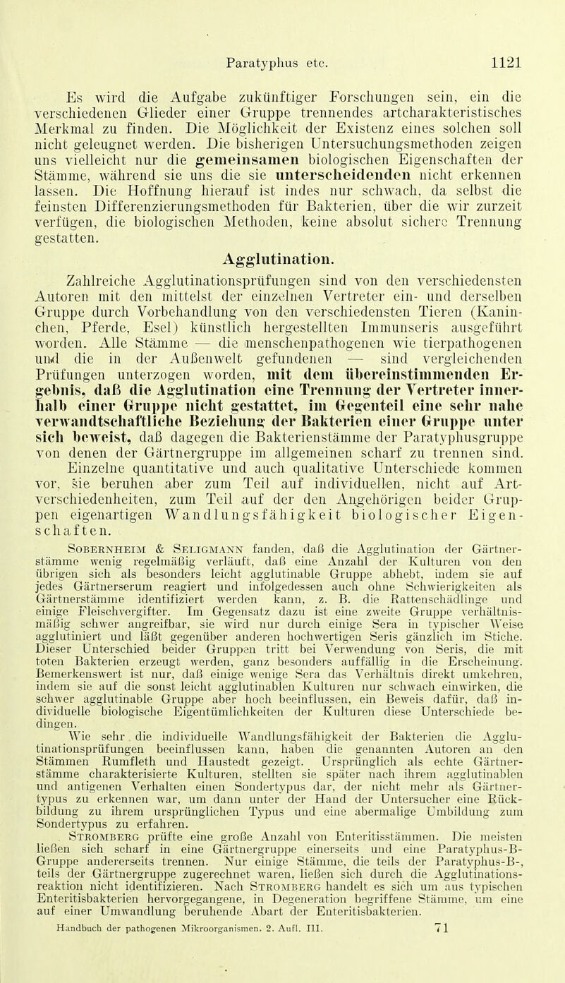 Es wird die Aufgabe zukünftiger Forschungen sein, ein die verschiedenen Glieder einer Gruppe trennendes artcharakteristisches Merkmal zu finden. Die Möglichkeit der Existenz eines solchen soll nicht geleugnet werden. Die bisherigen Untersuchungsmethoden zeigen uns vielleicht nur die gemeinsamen biologischen Eigenschaften der Stämme, Wcährend sie uns die sie unterscheidenden nicht erkennen lassen. Die Hoffnung hierauf ist indes nur schwach, da selbst die feinsten Differenzierungsmethoden für Bakterien, über die wir zurzeit verfügen, die biologischen Methoden, keine absolut sichere Trennung gestatten. Agglutination. Zahlreiche Agglutinationsprüfungen sind von den verschiedensten Autoren mit den mittelst der einzelnen Vertreter ein- und derselben Gruppe durch Vorbehandlung von den verschiedensten Tieren (Kanin- chen, Pferde, Esel) künstlich hergestellten Immunseris ausgeführt worden. Alle Stämme — die anenschenpathogenen wie tierpathogenen und die in der Außenwelt gefundenen — sind vergleichenden Prüfungen unterzogen worden, mit dem übereinstimmenden Er- gebnis, daß die Agglutination eine Trennung der Vertreter inner- halb einer Gruppe nicht gestattet, im (xegenteil eine sehr nahe Yer>vandtschaftliche Beziehung der Bakterien einer Crruppe unter sich beweist, daß dagegen die Bakterienstämme der Paratyphusgruppe von denen der Gärtnergruppe im allgemeinen scharf zu trennen sind. Einzelne quantitative und auch qualitative Unterschiede kommen vor, sie beruhen aber zum Teil auf individuellen, nicht auf Art- verschiedenheiten, zum Teil auf der den Angehörigen beider Grup- pen eigenartigen Wandlungsfähigkeit biologischer Eigen- schaften. Sobernheim & Seligmann fanden, daß die Agglutination der Gärtner- stämme wenig regelmät^ig verläuft, daß eine Anzahl der Kulturen von den übrigen sich als besonders leiclit agglutinable Gruppe abliebt, indem sie auf jedes Gärtnerserum reagiert und infolgedessen auch ohne Scliwierigiceiten als Gärtnerstämme identifiziert werden kann, z. B. die Rattenschädlinge und einige Fleischvergifter. Im Gegensatz dazu ist eine zweite Gruppe verhältnis- mäßig schwer angreifbar, sie wird nur durch einige Sera in typischer Weise agglutiniert und läßt gegenüber anderen hochwertigen Seris gänzlich im Stiche. Dieser Unterschied beider Gruppen tritt bei Verwendung von Seris, die mit toten Balvterien erzeugt werden, ganz besonders auffällig in die Erscheinung. Bemerkenswert ist nur, daß einige wenige Sera das Verhältnis direkt umkehren, indem sie auf die sonst leicht agglutinablen Kulturen nur schwach einwirken, die schwer agglutinable Gruppe aber hoch beeinflussen, ein Beweis dafür, daß in- dividuelle biologische Eigentümlichkeiten der Kulturen diese Unterschiede be- dingen. Wie sehr die individuelle Wandlungsfähigkeit der Bakterien die Agglu- tinationsprüfungen beeinflussen kann, haben die genannten Autoren an den Stämmen Rumfleth und Haustedt gezeigt. Ursprünglich als echte Gärtner- stämme charakterisierte Kulturen, stellten sie später nach ihrem agglutinablen und antigenen Verhalten einen Sondertypus dar, der nicht mehr als Gärtner- typus zu erkennen war, um dann unter der Hand der Untersucher eine Eück- bildiuig zu ihrem ursprünglichen Typus und eine abermalige Umbildung zum Sondertypus zu erfahren. Stromberg prüfte eine große Anzahl von Enteritisstämmen. Die meisten ließen sich scharf in eine Gärtnergruppe einerseits und eine Paratyphus-B- Gruppe andererseits trennen. Nur einige Stämme, die teils der Paratyphus-B-, teils der Gärtnergruppe zugerechnet waren, ließen sich durch die Agglutinations- reaktion nicht identifizieren. Nach Stromberg handelt es sich um aus typischen Enteritisbakterien hervorgegangene, in Degeneration begriffene Stämme, um eine auf einer Umwandlung beruhende Abart der Enteritisbakterien. Handbuch der pathogenen Mikroorganismen. 2. Aufl. III. 71