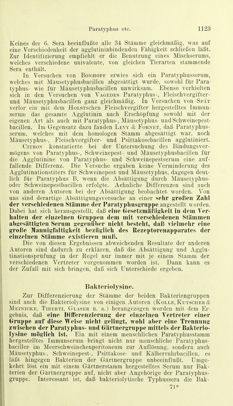 Keines der 6. Sera beeinflußte alle 34 Stämme gleichmäßig, was auf eine Verschiedenheit der agglutininbindenden Fähigkeit schließen läßt. Zur Identifizierung empfiehlt er die Benutzung eines Mischserunis, welches verschiedene Univalente, von gleichen Tierarten stammende Sera enthält. In Versuchen von Bonhoff erwies sich ein Paratyphusserum, welches mit Mäusetyphusbacillen abgesättigt wurde, sowohl für Para- typhus- wie für Mäusetyphusbacillen unwirksam. Ebenso verhielten sich in den Versuchen von Vagedes Paratyphus-, Fleischvergifter- und Mäusetyphusbacillen ganz gleichmäßig. In Versuchen von Spät verlor ein mit dem HoLsxschen Fleischvergifter hergestelltes Immun- serum das gesamte Agglutinin nach Erschöpfung sowohl mit der eigenen Art als auch mit Paratyphus-, Mäusetyphus- undSchweinepest- bacillen. Im Gegensatz dazu fanden Levy & Fornet, daß Paratyphus- serum, welches mit dem homologen Stamm abgesättigt war, noch Mäusetyphus-, Fleischvergifter- und Psittakosebacillen agglutiniert. CiTRON konstatierte bei der Untersuchung des Bindungsver- mögens von Paratyphus-, Schweinepest- und Mäusetyphusbacillen für die Agglutinine von Paratyphus- und Schweinepestserum eine auf- fallende Differenz. Die Versuche ergaben keine Verminderung des Agglutinationstiters für Schweinepest und Mäusetyphus, dagegen deut- lich für Paratyphus B, wenn die Absättigung durch Mäusetyphus- oder Schw^einepestbacillen erfolgte. Aehnliche Differenzen sind auch von anderen Autoren bei der Absättigung beobachtet worden. Von uns sind derartige Absättigungsversuche an einer sehr großen Zahl der Tersehiedeiieii Stäniine der Paratj phusgruppe angestellt w orden. Dabei hat sich herausgestellt, daß eine Gresetzmäßig-keit in dem Ver- halten der einzelnen Crruppen dem mit verschiedenen Stämmen ahgesiittigten Serum gegcnüher nicht hesteht, daß vielmehr eine große Mannigfaltigkeit hezüglicli des ßezeptorcnapparates der einzelnen Stämme existieren muß. Die von diesen Ergebnissen abweichenden Resultate der anderen Autoren sind dadurch zu erklären, daß die Absättigung und Agglu- tinationsprüfung in der Regel nur immer mit je einem Stamm der verschiedenen Vertreter vorgenommen worden ist. Dann kann es der Zufall mit sich bringen, daß sich Unterschiede ergeben. Bakteriolysine. Zur Differenzierung der Stämme der beiden Bakteriengruppen sind auch die Bakteriolysine von einigen Autoren (Kolle, Kutscher & Meinicke, Tiberti, Glaser u. a.) herangezogen worden mit dem Er- gebnis, daß eine Diiferenzierung der einzelnen Vertreter einer Grruppe auf diese Weise nicht gelingt, wohl aber eine Trennung zwischen der Paratyphus- und Grärtnergruppe mittels der Bakterio- lysine möglich ist. Ein mit einem menschlichen Paratyphusstamm hergestelltes Immunserum bringt nicht nur menschliche Paratyphus- bacillei! im Meerschweinchenperitoneum zur Auflösung, sondern auch Mäusetyphus-, Schweinepest-, Psittakose- und Kälberruhrbacillen, es läßt hingegen Bakterien der Gärtnergruppe unbeeinflußt. Umge- kehrt löst ein mit einem Gärtnerstamm hergestelltes Serum nur Bak- terien der Gärtnergruppe auf, nicht aber Angehörige der Paratyphus- gruppe. Interessant ist, daß bakteriolytische Typhussera die Bak- 71*