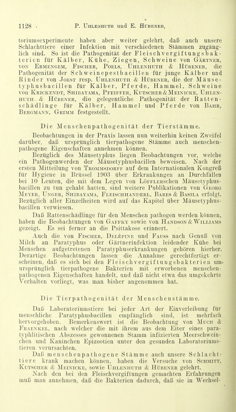 toriumsexperimente haben aber weiter gelehrt, daß auch unsere Schlachttiere einer Infektion mit verschiedenen Stämmen zugäng- lich sind. So ist die Pathogenität der Fleischvergiftungsbak- tericn für Kälber, Kühe, Ziegen, Schweine von Gärtner, VON Ermengem, Fischer, Poels, Uhlenhuth & Hübener, die Pathogenität der Schweinepestbacillen für junge Kälber und Binder von Joest resp. Uhlenhuth & Hübener, die der Mäuse- typhusbacillen für Kälber, Pferde, Hammel, Schweine von Krickendt, Shibayama, Pfeiffer, Kutscher&Meinicke, Uhlen- huth-& Hübener, die gelegentliche Pathogenität der Eatten- schädlinge für Kälber, Hammel und Pferde von Bahr, Bergmann, Grimm festgestellt. Die Menschen Pathogenität der Tier Stämme. Beobachtungen in der Praxis lassen nun weiterhin keinen Zweifel darüber, daß ursprünglich tierpathogene Stämme auch menschen- pathogene Eigenschaften annehmen können. Bezüglich des Mäusetyphus liegen Beobachtungen vor, welche ein Pathogenwerden der Mäusetyphusbacillen beweisen. Nach der ersten Mitteilung von Trommsdorff auf dem Internationalen Kongreß für Hygiene in Brüssel 1903 über Erkrankungen an Durclifällen bei 10 Leuten, die mit dem Legen von LöFFLERschen Mäusetyphus- bacillen zu tun gehabt hatten, sind weitere Publikationen von Georg Meyer, Unger, Shibayama, Fleischhanderl, Babes & Basila erfolgt. Bezüglich aller Einzelheiten Avird auf das Kapitel über Mäusetyphus- bacillen verwiesen. Daß Eattenschädlinge für den Menschen pathogen werden können, haben die Beobachtungen von Gaffky sowie von Handson & Williams gezeigt. Es sei ferner an die Psittakose erinnert. Auch die von Fischer, Delepine und Fauss nach Genuß von Milch an Paratyphus oder Gärtnerinfektion leidender Kühe bei Menschen aufgetretenen Paratyphuserkrankuugen gehören hierher. Derartige Beobachtungen lassen die Annahme gerechtfertigt er- scheinen, daß es sich bei den Fleischvergiftungsbakterien um- ursprünglich tierpathogene Bakterien mit erworbenen menschen- pathogenen Eigenschaften handelt, und daß nicht etwa das umgekehrte Verhalten vorliegt, was man bisher angenommen hat. Die Tierpathogenität der Menschenstämme. Daß Laboratoriumstiere bei jeder Art der Einverleibung für menschliche Paratyphusbacillen empfänglich sind, ist mehrfach hervorgehoben. Bemerkenswert ist die Beobachtung von Much & Fraenkel, nach welcher die mit ihrem aus dem Eiter eines para- typhlitischcn Abszesses gewonnenen Stamm infizierten ^leerscliwcin- chen und Kaninchen Epizootien unter den gesunden Laboratoriuiiis- tieren verursachten. Daß menschenpathogene Stämme auch unsere Schlacht- tiere krank machen können, haben die Versuche von Schmitt, Kutscher & Meinicke, sowie Uhlenhuth & Hübener gelehrt. Nach den bei den Fleischvergiftungen gemachten Erfahrungen muß man annehmen, daß die Bakterien daduixh, daß sie in A\'echscl-