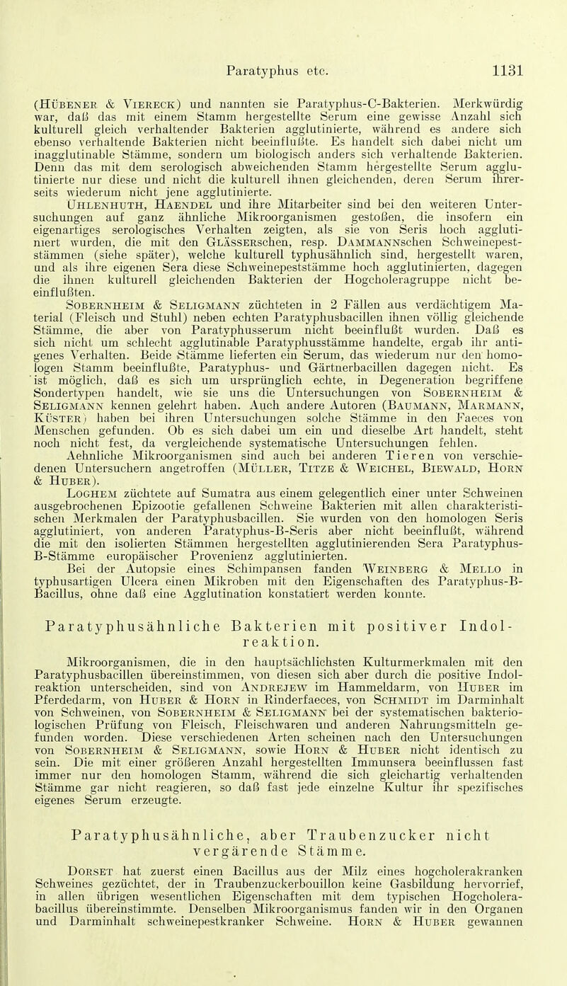 (HüBENER & Viereck) und nannten sie Paratyplius-C-Bakterien. Merkwürdig war, daß das mit einem Stamm hergestellte Serum eine gewisse /Vnzahl sich kulturell gleich verhaltender Bakterien agglutinierte, während es andere sich ebenso verhaltende Bakterien nicht beeinflußte. Es handelt sich dabei nicht um inagglutinable Stämme, sondern um biologisch anders sich verhaltende Bakterien. Denn das mit dem serologisch abweichenden Stamm hergestellte Serum agglu- tinierte nur diese und nicht die kulturell ihnen gleichenden, deren Serum ihrer- seits wiederum nicht jene agglutinierte. Uhlenhuth, Haendel und ihre Mitarbeiter sind bei den weiteren Unter- suchungen auf ganz ähnliche Mikroorganismen gestoßen, die insofern ein eigenartiges serologisches Verhalten zeigten, als sie von Seris hoch aggluti- niert wurden, die mit den GLÄssERschen, resp. DAMMANNschen Schweinepest- stämmen (siehe später), welche kulturell typhusähnlich sind, hergestellt waren, und als ihre eigenen Sera diese Schweinepeststämme hoch agglutinierten, dagegen die ihnen kulturell gleichenden Bakterien der Hogcholeragruppe nicht be- einflußten. Sobernheim & Seligmann züchteten in 2 Fällen aus verdächtigem Ma- terial (Fleisch und Stuhl) neben echten Paratyphusbacillen ihnen völlig gleichende Stämme, die aber von Paratyphusserum nicht beeinflußt wurden. Daß es sich nicht um schlecht agglutinable Paratyphusstämme handelte, ergab ihr anti- genes Verhalten. Beide Stämme lieferten ein Serum, das wiederum nur den homo- logen Stamm beeinflußte, Paratyphus- und Gärtnerbacillen dagegen nicht. Es 'ist möglich, daß es sich um ursprünglich echte, in Degeneration begriffene Sondertypen handelt, wie sie uns die Untersuchungen von Sobernheim & Seligmann kennen gelehrt haben. Auch andere Autoren (Baumann, Marmann, Küster i haben bei ihren Untersuchungen solche Stämme in den Faeces von Menschen gefunden. Ob es sich dabei um ein und dieselbe Art handelt, steht noch nicht fest, da vergleichende systematische Untersuchungen fehlen. Aehnliche Mikroorganismen sind auch bei anderen Tieren von verschie- denen Untersuchern angetroffen (Müller, Titze & Weichel, Biewald, Horn & Huber). Loghem züchtete auf Sumatra aus einem gelegentlich einer unter Schweinen ausgebrochenen Epizootie gefallenen Schweine Bakterien mit allen charakteristi- schen Merkmalen der Paratyphusbacillen. Sie wurden von den homologen Seris agglutiniert, von anderen Paratyphus-B-Seris aber nicht beeinflußt, während die mit den isolierten Stämmen hergestellten agglutinierenden Sera Paratyphus- B-Stämme europäischer Provenienz agglutinierten. Bei der Autopsie eines Schimpansen fanden Weinberg & Mello in typhusartigen Ulcera einen Mikroben mit den Eigenschaften des Paratyphus-B- Bacillus, ohne daß eine Agglutination konstatiert werden konnte. Paratyphusähnliche Bakterien mit positiver Indol- reaktion. Mikroorganismen, die in den hauptsächlichsten Kulturmerkmalen mit den Paratyphusbacillen übereinstimmen, von diesen sich aber durch die positive Indol- reaktion unterscheiden, sind von Andrejew im Hammeldarm, von Huber im Pferdedarm, von Huber & Horn in Rinderfaeces, von Schmidt im Darminhalt von Schweinen, von Sobernheim & Seligmann bei der systematischen bakterio- logischen Prüfung von Fleisch, Fleischwaren und anderen Nahrungsmitteln ge- funden worden. Diese verschiedenen Arten scheinen nach den Untersuchungen von Sobernheim & Seligmann, sowie Horn & Huber nicht identisch zu sein. Die mit einer größeren Anzahl hergestellten Immunsera beeinflussen fast immer nur den homologen Stamm, während die sich gleichartig verhaltenden Stämme gar nicht reagieren, so daß fast jede einzelne Kultur ihr spezifisches eigenes Serum erzeugte. Paratyphusähnliche, aber Traubenzucker nicht vergärende Stämme. Dorset hat zuerst einen Bacillus aus der Milz eines hogcholerakranken Schweines gezüchtet, der in Traubenzuckerbouillon keine Gasbildung hervorrief, in allen übrigen wesentlichen Eigenschaften mit dem typischen Hogcholera- bacillus übereinstimmte. Denselben Mikroorganismus fanden wir in den Organen und Darminhalt schweinepestkranker Schweine. Horn & Huber gewannen