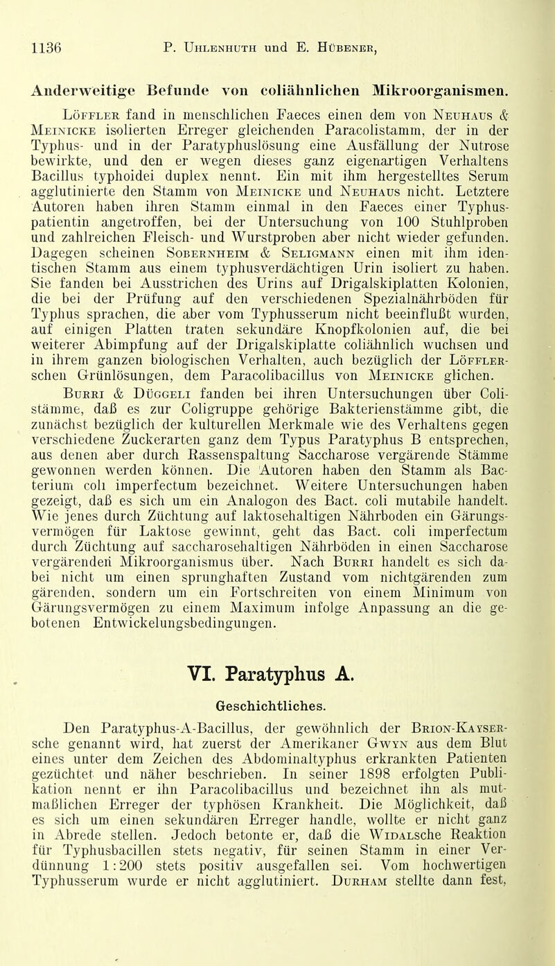 Anderweitige Befunde von coliälinlichen Mikroorganismen. Löffleu fand in menschlichen Faeces einen dem von Neuhaus & Meinicke isolierten Erreger gleichenden Paracolistamm, der in der Typhus- und in der Paratyphuslösung eine Ausfällung der Nutrose bewirkte, und den er wegen dieses ganz eigenartigen Verhaltens Bacillus typhoidei duplex nennt. Ein mit ihm hergestelltes Serum agglutinierte den Stamm von Meinicke und Neuhaus nicht. Letztere Autoren haben ihren Stamm einmal in den Faeces einer Typhus- patientin angetroffen, bei der Untersuchung von 100 Stuhlproben und zahlreichen Fleisch- und Wurstproben aber nicht wieder gefunden. Dagegen scheinen Sobernheim & Seligmann einen mit ihm iden- tischen Stamm aus einem typhusverdächtigen Urin isoliert zu haben. Sie fanden bei Ausstrichen des Urins auf Drigalskiplatten Kolonien, die bei der Prüfung auf den verschiedenen SpezialnäJirböden für Typhus sprachen, die aber vom Typhusserum nicht beeinflußt wurden, auf einigen Platten traten sekundäj-e Knopfkolonien auf, die bei weiterer Abimpfung auf der Drigalskiplatte coliäiinlich wuchsen und in ihrem ganzen biologischen Verhalten, auch bezüglich der Löffler- scheu Grünlösungen, dem Paracolibacillus von Meinicke glichen. BuRRi & DtiGGELi fanden bei ihren Untersuchungen über Coli- stämme, daß es zur Coligruppe gehörige Bakterienstämme gibt, die zunächst bezüglich der kulturellen Merkmale wie des Verhaltens gegen verschiedene Zuckerarten ganz dem Typus Paratyphus B entsprechen, aus denen aber durch ßassenspaltung Saccharose vergärende Stämme gewonnen werden können. Die Autoren haben den Stamm als Bac- terium coli imperfectum bezeichnet. Weitere Untersuchungen haben gezeigt, daß es sich um ein Analogon des Bact. coli mutabile handelt. Wie jenes durch Züchtung auf laktosehaltigen Nälirboden ein Gärungs- vermögen für Laktose gewinnt, geht das Bact. coli imperfectum durch Züchtung auf saccharosehaltigen Nährböden in einen Saccharose vergärenden Mikroorganismus über. Nach Burri handelt es sich da- bei nicht um einen sprunghaften Zustand vom nichtgärenden zum gärenden, sondern um ein Fortschreiten von einem Minimum von Gärungsvermögen zu einem Maximum infolge Anpassung an die ge- botenen Entwickelungsbedingungen. VI. Paratyphus A. Geschichtliches. Den Paratyphus-A-Bacillus, der gewöhnlich der BRioN-KAtsER- sche genannt wird, hat zuerst der Amerikaner Gwyn aus dem Blut eines unter dem Zeichen des Abdominaltyphus erkrankten Patienten gezüchtet und näher beschrieben. In seiner 1898 erfolgten Publi- kation nennt er ihn Paracolibacillus und bezeichnet ihn als mut- maßlichen Erreger der typhösen Krankheit. Die Möglichkeit, daß es sich um einen sekundäi'en Erreger handle, wollte er nicht ganz in Abrede stellen. Jedoch betonte er, daß die WiDALSche Reaktion für Typhusbacillen stets negativ, für seinen Stamm in einer Ver- dünnung 1:200 stets positiv ausgefallen sei. Vom hochwertigen Typhusserum wurde er nicht agglutiniert. Durham stellte dann fest.