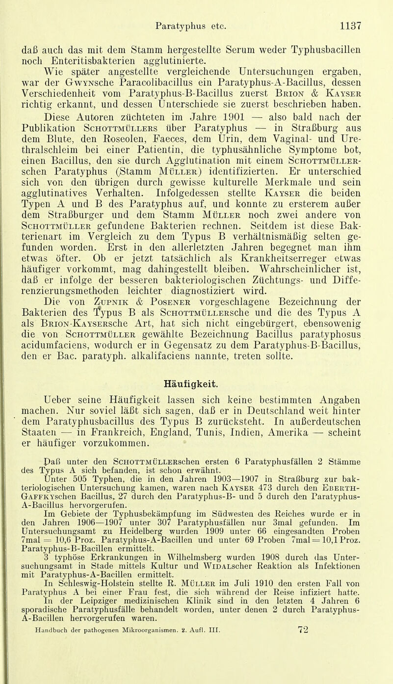 daß auch das mit dem Stamm hergestellte Serum weder Typhusbacillen noch Enteritisbakterien agglutinierte. Wie später angestellte vergleichende Untersuchungen ergaben, war der GwYNSche Paracolibacillus ein Paratyphus-A-Bacillus, dessen Verschiedenheit vom Paratyphus-B-Bacillus zuerst Brion & Kayser richtig erkannt, und dessen Unterschiede sie zuerst beschrieben haben. Diese Autoren züchteten im Jahre 1901 — also bald nach der Publikation Schottmüllers über Paratyphus — in Straßburg aus dem Blute, den Roseolen, Faeoes, dem Urin, dem Vaginal- und Ure- thralschleim bei einer Patientin, die typhusälinliche Symptome bot, einen Bacillus, den sie durch Agglutination mit einem ScHOTTMtiLLER- schen Paratyphus (Stamm MtiLLEu) identifizierten. Er unterschied sich von den übrigen durch gewisse kulturelle Merkmale und sein agglutinatives Verhalten. Infolgedessen stellte Kayser die beiden Typen A und B des Paratyphus auf, und konnte zu ersterem außer dem Straßburger und dem Stamm Müller noch zwei andere von Schottmüller gefundene Bakterien rechnen. Seitdem ist diese Bak- terienart im Vergleich zu dem Typus B verhältnismäßig selten ge- funden worden. Erst in den allerletzten Jahren begegnet man ihm etwas öfter. Ob er jetzt tatsächlich als Krankheitserreger etwas häufiger vorkommt, mag dahingestellt bleiben. Wahrscheinlicher ist, daß er infolge der besseren bakteriologischen Züchtungs- und Diffe- renzierungsmethoden leichter diagnostiziert wird. Die von Zupnik & Posener vorgeschlagene Bezeichnung der Bakterien des ^ypus B als ScnoTTMÜLLERSche und die des Typus A als BRiON-KAYSERSche Art, hat sich nicht eingebürgert, ebensowenig die von Schottmüller gewählte Bezeichnung Bacillus paratyphosus acidumfaciens, wodurch er in Gegensatz zu dem Paratyphus-B-Bacillus, den er Bac. paratyph. alkalifaciens nannte, treten sollte. Häufigkeit. Ueber seine Häufigkeit lassen sich keine bestimmten Angaben machen. Nur soviel läßt sich sagen, daß er in Deutschland weit hinter dem Paratyphusbacillus des Typus B zurücksteht. In außerdeutschen Staaten — in Frankreich, England, Tunis, Indien, Amerika — scheint er häufiger vorzukommen. Paß unter den ScHOTTMÜLLERschen ersten 6 Paratyphusfällen 2 Stämme des Typus A sich befanden, ist schon erwähnt. Ünter 505 Typhen, die in den Jahren 1903—1907 in Straßburg zur bak- teriologischen Untersuchung kamen, waren nach Kayser 473 durch den Eberth- GAFFKYschen Bacillus,, 27 durch den Paratyphus-B- und 5 durch den Paratyphus- A-Bacillus hervorgerufen. Im Gebiete der Typhusbekämpfung im Südwesten des Reiches wurde er in den Jahren 1906—1907 unter 307 Paratyphusfällen nur 3mal gefunden. Im üntersuchungsamt zu Heidelberg wurden 1909 unter 66 eingesandten Proben 7mal = 10,6 Proz. Paratyphus-A-Bacillen und unter 69 Proben 7mal = 10,lProz. Paratyphus-B-Bacillen ermittelt. 3 typhöse Erkrankungen in Wilhelmsberg wurden 1908 durch das Unter- suchungsamt in Stade mittels Kultur und WiDALScher Reaktion als Infektionen mit Paratyphus-A-Bacillen ermittelt. In Schleswig-Holstein stellte R. Müller im Juli 1910 den ersten Fall von Paratyphus A bei einer Frau fest, die sich während der Reise infiziert hatte. In der Leipziger medizinischen Klinik sind in den letzten 4 Jahren 6 sporadische Paratyphusfälle behandelt worden, unter denen 2 durch Paratyphus- A-Bacillen hervorgerufen waren. Handbuch der pathogenen Mikroorganismen. 2. Aufl. III. 72