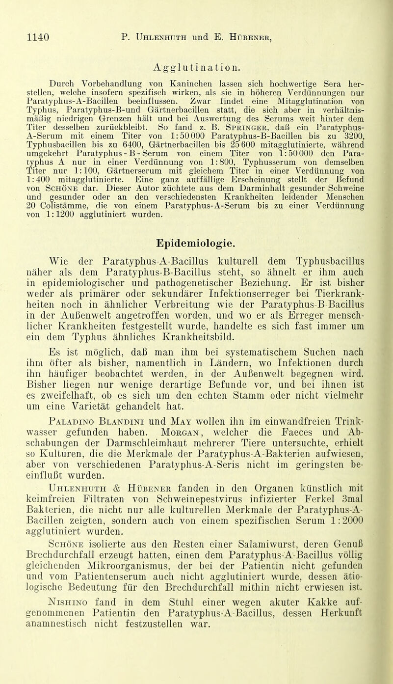 Agglutination. Durch Vorbehandlung von Kaninchen lassen sich hochwertige Sera her- stellen, welche insofern spezifisch wirken, als sie Ln höheren Verdünnungen nur Paratyphus-A-Bacillen beeinflussen. Zwar findet eine Mitagglutination von Typhus, Paratyphus-B-und Gärtnerbacillen statt, die sich aber in verhältnis- mäßig niedrigen Grenzen hält und bei Auswertung des Serums weit hinter dem Titer desselben zurückbleibt. So fand z. B. Springer, daß ein Paratyphus- A-Serum mit einem Titer von 1:50 000 Paratyphus-B-Bacillen bis zu 3200, Typhusbacillen bis zu 6400, Gärtnerbacillen bis 25 600 mitagglutinierte, während umgekehrt Paratyphus - B - Serum von einem Titer von 1:50 000 den Para- typhus A nur in einer Verdünnung von 1:800, Typhusserum von demselben Titer nur 1:100, Gärtnerserum mit gleichem Titer in einer Verdünnung von 1:400 mitagglutinierte. Eine ganz auffällige Erscheinung stellt der Befund von Schöne dar. Dieser Autor züchtete aus dem Darminhalt gesunder Schweine und gesunder oder an den verschiedensten Krankheiten leidender Menschen 20 Coüstämme, die von einem Paratyphus-A-Serum bis zu einer Verdünnung von 1:1200 agglutiniert wurden. Epidemiologie. Wie der Paratyphus-A-Bacillus kulturell dem Typhusbacillus näher als dem Paratyphus-B-Bacillus steht, so ähnelt er ihm auch in epidemiologischer und pathogenetischer Beziehung. Er ist bisher weder als primärer oder sekundärer Infektionserreger bei Tierkrank- heiten noch in ähnlicher Verbreitung wie der Paratyphus-B Bacillus in der Außenwelt angetroffen worden, und wo er als Erreger mensch- licher Krankheiten festgestellt wurde, handelte es sich fast immer um ein dem Typhus älmliches Krankheitsbild. Es ist möglich, daß man ihm bei systematischem Suchen nach ihm öfter als bisher, namentlich in Ländern, wo Infektionen durch ihn häufiger beobachtet werden, in der Außenwelt begegnen wird. Bisher liegen nur wenige derartige Befunde vor, und bei ihnen ist es zweifelhaft, ob es sich um den echten Stamm oder nicht vielmehr um eine Varietät gehandelt hat. Paladino Blandini und May wollen ihn im einwandfreien Trink- wasser gefunden haben. Morgan, welcher die Faeces und Ab- schabungen der Darmschleimhaut mehrerer Tiere untersuchte, erhielt so Kulturen, die die Merkmale der Paratyphus-A-Bakterien aufwiesen, aber von verschiedenen Paratyphus-A-Seris nicht im geringsten be- einflußt wurden. Uhlenhuth & Hübener fanden in den Organen künstlich mit keimfreien Filtraten von Schweinepestvirus infizierter Ferkel 3mal Bakterien, die nicht nur alle kulturellen Merkmale der Paratyphus-A- Bacillen zeigten, sondern auch von einem spezifischen Serum 1:2000 agglutiniert wurden. Schöne isolierte aus den Resten einer Salamiwurst, deren Genuß Brechdurchfall erzeugt hatten, einen dem Paratyphus-A-Bacillus völlig gleichenden Mikroorganismus, der bei der Patientin nicht gefunden und vom Patientenserum auch nicht agglutiniert wurde, dessen ätio- logische Bedeutung für den Brechdurchfall mithin nicht erwiesen ist. NisHiNo fand in dem Stuhl einer wegen akuter Kakke auf- genommenen Patientin den Paratyphus-A-Bacillus, dessen Herkunft anamnestisch nicht festzustellen war.