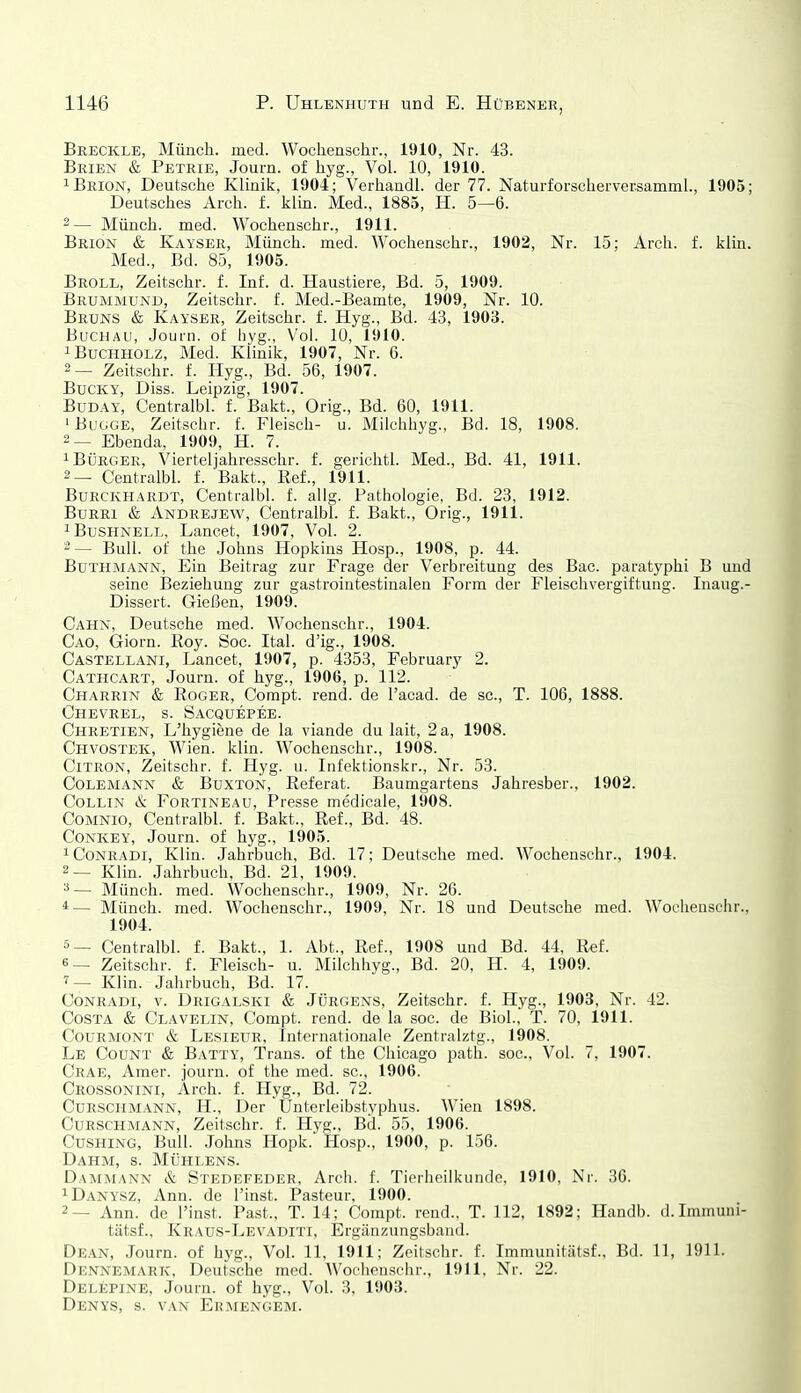 Breckle, Münch, med. Wochenschr., 1910, Nr. 43. Brien & Petrie, Journ. of hyg., Vol. 10, 1910. iBrion, Deutsche Klinik, 1904; Verhandl. der 77. Naturforschervecsamml., 1905; Deutsches Arch. f. klin. Med., 1885, H. 5—6. 2— Münch, med. Wochenschr., 1911. Brion & Kayser, Münch, med. Wochenschr., 1902, Nr. 15; Arch. f. klin. Med., Bd. 85, 1905. Broll, Zeitschr. f. Inf. d. Haustiere, Bd. 5, 1909. Brummund, Zeitschr. f. Med.-Beamte, 1909, Nr. 10. Bruns & Kayser, Zeitschr. f. Hyg., Bd. 43, 1903. Buchau, Journ. of hyg., Vol. 10, 1910. 1 Buchholz, Med. Klinik, 1907, Nr. 6. 2— Zeitschr. f. Hyg., Bd. 56, 1907. BucKY, Diss. Leipzig, 1907. BüDAY, Centralbl. f. Bakt., Orig., Bd. 60, 1911. 'BuGGE, Zeitschr. f. Fleisch- u. Milchhyg., Bd. 18, 1908. 2— Ebenda, 1909, H. 7. 1 Bürger, Vierteljahresschr. f. gerichtl. Med., Bd. 41, 1911. 2— Centralbl. f. Bakt., Ref., 1911. BuRCKHARDT, Centralbl. f. allg. Pathologie, Bd. 23, 1912. BuRRi & Andrejew, Centralbl. f. Bakt., Orig., 1911. iBusHNELL, Lancet, 1907, Vol. 2. 2— Bull, of the Johns Hopkins Hosp., 1908, p. 44. BüTHMANN, Ein Beitrag zur Frage der Verbreitung des Bac. paratyphi B und seine Beziehung zur gastrointestinalen Form der Fleischvergiftung. Inaug.- Dissert. Gießen, 1909. Cahn, Deutsche med. Wochenschr., 1904. Cao, Giorn. Roy. Soc. Ital. d'ig., 1908. Castellani, Lancet, 1907, p. 4353, February 2. Cathcart, Journ. of hyg., 1906, p. 112. Charrin & Roger, Compt. rend. de l'acad. de sc, T. 106, 1888. Chevrel, s. Sacquepee. Chretien, L'hygiene de la viande du lait, 2 a, 1908. Chvostek, Wien. klin. Wochenschr., 1908. CiTRON, Zeitschr. f. Hyg. u. Infektionskr., Nr. 53. Colemann & BuxTON, Referat. Baumgartens Jahresber., 1902. CoLLiN & FoRTiNEAU, Presse medicale, 1908. CoMNio, Centralbl. f. Bakt., Ref., Bd. 48. CONKEY, Journ. of hyg., 1905. ^Conradi, Klin. Jahrbuch, Bd. 17; Deutsche med. Wochenschr., 1904. 2— Klin. Jahrbuch. Bd. 21, 1909. Münch, med. Wochenschr., 1909, Nr. 26. *— Münch, med. Wochenschr., 1909, Nr. 18 und Deutsche med. Woclienschr., 1904. 5— Centralbl. f. Bakt., 1. Abt., Ref., 1908 und Bd. 44, Ref. 6— Zeitschr. f. Fleisch- u. Milchhyg., Bd. 20, H. 4, 1909. 7— Klin. Jahrbuch, Bd. 17. CoNRADi, V. Drigalski & JÜRGENS, Zeitschr. f. Hyg., 1903, Nr. 42. Costa & Clavelin, Compt. rend. de la soc. de Biol., T. 70, 1911. CoURMONT & Lesieur, Internationale Zentralztg., 1908. Le Coünt & Batty, Trans, of the Chicago path. soc. Vol. 7, 1907. Crae, Amer. journ. of the med. sc, 1906. Crossonini, Arch. f. Hyg., Bd. 72. Curschmann, H., Der Unterleibstyphus. Wien 1898. CuRSCHMANN, Zeitschr. f. Hyg., Bd. 55, 1906. CusHiNG, Bull. Johns Hopk. Hosp., 1900, p. 156. Dahm, s. Mühlens. Dammann & Stedefeder, Arch. f. Tierheilkunde, 1910, Nr. 36. ^Danysz, Ann. de l'inst. Pasteur, 1900. 2— Ann. de l'inst. Past., T. 14; Compt. rend., T. 112, 1892; Handb. d.Imnumi- tätsf., Kraus-Levaditi, Ergänzungsband. Dean, Journ. of hyg.. Vol. 11, 1911; Zeitschr. f. Immunitätsf.. Bd. 11, 1911. Dennemark, Deutsche med. Wochenschr., 1911, Nr. 22. Delepine, Journ. of hyg., Vol. 3, 1903. Denys, s. van Ermengem.