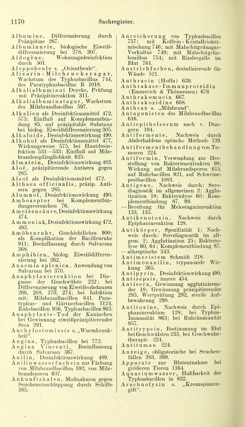 Albumine, Differenzierung durch Präzipitine 267. Albuminurie, biologische Eiweiß- differenzierung bei 278, 307. Aldogene, Wohnungsdesinfektion durch 501. Aleppobeule s. „Orientbeule. Alizarin-Milchzuckeragar, Wachstum des Typhusbacillus 744, des Paratyphusbacillus B 1018. Alkalialbuminat Deycke, Prüfung mit Präzipitinreaktion 311. Alkalialbumin atagar, Wachstum des Milzbrandbacillus 597. Alkalien als Desinfektionsmittel 472, 573; Einfluß auf Komplementbin- dung 85, auf präzipitable Substanz bei biolog. Eiweißdifferenzierung 305. A1 k a 1 o i d e, Desinfektionswirkung 490. Alkohol als Desinfektionsmittel 477, Wirkungsweise 575, bei Hautdesin- fektion 531—533; Einfluß auf Milz- brandempfänglichkeit 625. A1 m a t e i n, Desinfektionswirkung 483. Aloe, präzipitierende Antisera gegen 285. Alsol als Desinfektionsmittel 472. Althaea officinalis, präzip. Anti- sera gegen 285. A1 u m n o 1, Desinfektionswirkung 490. A m b o z e p t o r bei Komplementbin- dungsversuchen 76. Ameisensäure, Desinfektionswirkung 474. Ammoniak, Desinfektionswirkung 472, 493. Amöbenruhr, Geschichtliches 900; als Komplikation der Bacillenruhr 911; Beeinflussung durch Salvarsan 368. Amphibien, biolog. Eiweißdifferen- zierung bei 262. Anaemia splenica, Anwendung von Salvarsan bei 370. Anaphylaxiereaktion bei Dia- gnose der Geschwülste 232; bei Differenzierung von Eiweißsubstanzen 266, 268, 270, 274; bei Infektion mit: Milzbrandbacillen 641, Para- typhus- und Gärtnerbacillen 1124, Kuhrbacillen 956, Typhusbacillen 863. Anaphylaxie-Tod der Kanüichen bei Gewinnung eiweißpräzipitierender Sera 291. Anchylostomiasis s.,,Wurmkrank- heit. Angina, Typhusbacillen bei 772. Angina Vincenti, Beeinflussung durch Salvarsan 367. Anilin, Desinfektionswirkung 489. Anilin wasserfuchsin zur Färbung von Milzbrandbacillen 592, von Milz- brandsporen 607. Ankunftshafen, Maßnahmen gegen Seucheneinschleppung durch Schiffe 385. Anreicherung von Typhusbacillen 757; mit Koffein - Kristallviolett- mischung 746; mit Malachitgrünagar- Vorkultur 749; mit Malachitgrün- bouillon 754; mit Rindergalle im Blut 761. Anstrichfarben, desinfizierende für Wände 521. Anthracin (Hoffa) 639. Anthrakase-Immunproteidin (Emmerich & Thönnessen) 676 Anthrakomucin 667. Anthrakozidine 668. Anthrax s. „Milzbrand. Antagonisten des Milzbrandbacillus 616. Autiepithelserum nach v. Dun- gern 194. A n t i f e r m e n t e, Nachweis durch Abderhaldens optische Methode 139. Antifermentbehandlung von Tu- moren 224. Antiformin, Verwendung zur Her- stellung von Bakterienextrakten 98; Wirkung auf Milzbrandsporen 615, auf Kuhrbacillen 921, auf Schweine- pestbacillen 1083. Antigene, Nachweis durch: Sero- diagnostik im allgemeinen 2; Agglu- tination 18; Bakteriolyse 60; Kom- plementbindung 87, 99. — Bereitung für Meiostagminreaktion 133, 135. Antikenotoxin, Nachweis durch Epiphaninreaktion 128. Antikörper, Spezifizität 1; Nach- weis durch: Serodiagnostik ün all- geni. 2; Agglutination 25; Bakterio- lyse 60, 64 ; Komplementbindung 87. — athreptische 343. Antimeristem Schmidt 218. Antimonanilin, trypanozide Wir- kung 365. A n t i p y r i n, Desinfektion Wirkung 490. Antisepsis, innere 454. Antisera, Gewinnung agglutüiieren- der 18; Gewinnung präzipitierender 285, Wertprüfung 292, sterile Auf- bewahrung 298. Antitoxine, Nachweis durch Epi- phaninreaktion 128; bei Typhus- Lnmunität 863; bei Ruhrmimunität 957. Antitrypsin, Bestimmung im Blut bei Geschwülsten 233, bei Geschwulst- therapie 224. A n t i t u m a n 224. Anzeige, obligatorische bei Seuchcn- fällen 383, 399. Apparate zur Blutentnahme bei größeren Tieren 1164. A q u a r i u m w a s s e r, Haltbarkeit der Typhusbacillen in 822. Arachnolysin s. „Kreuzspmnen- gift.