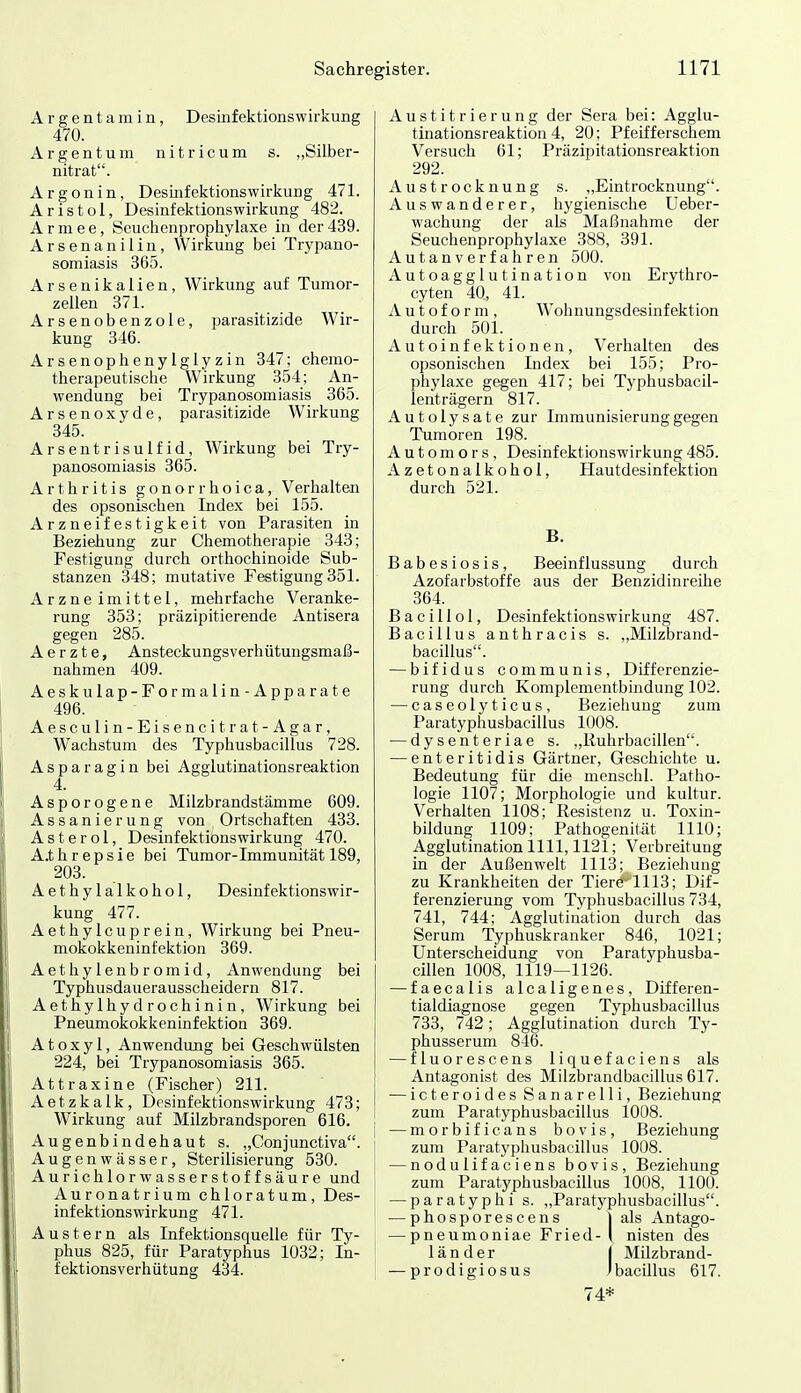 Argentamin, Desiiifektionswirkung 470. Argentum nitricum s. „Silber- nitrat. Argon in, DesLnfektionswirkung 471. Aristol, Desinfektionswirkung 482. Armee, Seuchenprophylaxe in der439. Arsenanilin, Wirkung bei Trypano- somiasis 365. Arsenikalien, Wirkung auf Tumor- zellen 371. Arsenobenzole, parasitizide Wir- kung 346. Arsenophenylglyzin 347; chemo- therapeutische Wirkung 354; An- wendung bei Trypanosomiasis 365. Arsenoxyde, parasitizide Wirkung 345. Arsentrisulfid, Wirkung bei Try- panosomiasis 365. Arthritis gonorrhoica, Verhalten des opsonischen Index bei 155. Arzneifestigkeit von Parasiten in Beziehung zur Chemotherapie 343; Festigung durch orthochinoide Sub- stanzen 348; mutative Festigung 351. Arzne imittel, mehrfache Veranke- rung 353; präzipitierende Antisera gegen 285. A e r z t e, Ansteckungsverhütungsmaß- nahmen 409. Aeskulap-Formalin- Apparate 496. Aesculin-Eisencitrat-Agar, Wachstum des Typhusbacillus 728. Asparagin bei Agglutinationsreaktion 4. Asporogene Milzbrandstämme 609. Assanierung von Ortschaften 433. Asterol, Desinfektionswirkung 470. A.threpsie bei Tumor-Immunität 189, 203. Aethylalkohol, Desinfektionswir- kung 477. Aethylcuprein, Wirkung bei Pneu- mokokkeninfektion 369. Aethylenbromid, Anwendung bei Typhusdauerausscheidern 817. Aethylhydrochinin, Wirkung bei Pneumokokkeninfektion 369. Atoxyl, Anwendung bei Geschwülsten 224, bei Trypanosomiasis 365. Attraxine (Fischer) 211. Aetzkalk, Desinfektionswirkung 473; Wirkung auf Milzbrandsporen 616. Augenbindehaut s. „Conjunctiva. Augenwässer, Sterilisierung 530. Aurichlorwasserstoffsäure und Auronatrium chloratum, Des- infektionswirkung 471. Austern als Infektionsquelle für Ty- phus 825, für Paratyphus 1032; In- fektionsverhütung 434. Austitrierung der Sera bei: Agglu- tinationsreaktion 4, 20; Pfeifferschem Versuch 61; Präzipitationsreaktion 292. Austrocknung s. „Eintrocknung. Auswanderer, hygienische Ueber- wachung der als Maßnahme der Seuchenprophylaxe 388, 391. Autanverfahren 500. Autoagglutination von Erythro- cyten 40, 41. A u t o f o r m , Wohnungsdesinfektion durch 501. Autoinfektionen, Verhalten des opsonischen Index bei 155; Pro- phylaxe gegen 417; bei Typhusbacil- lenträgern 817. Autolysate zur Immunisierung gegen Tumoren 198. Automors, Desinfektionswirkung485. Azetonalkohol, Hautdesinfektion durch 521. B. Babesiosis, Beeinflussung durch Azofarbstoffe aus der Benzidinreihe 364. B a c i 11 o 1, Desinfektionswirkung 487. Bacillus anthracis s. „Milzbrand- bacillus. — bifidus communis, Differenzie- rung durch Komplementbindung 102. — caseolyticus, Beziehung zum Paratyphusbacillus 1008. — dysenteriae s. „Ruhrbacillen. — enteritidis Gärtner, Geschichte u. Bedeutung für die menschl. Patho- logie 1107; Morphologie und kultur. Verhalten 1108; Resistenz u. Toxin- bildung 1109; Pathogenität 1110; Agglutination 1111,1121; Verbreitung in der Außenwelt 1113; Beziehung zu Krankheiten der Tiere''1113; Dif- ferenzierung vom Typhusbacillus 734, 741, 744; Agglutination durch das Serum Typhuskranker 846, 1021; Unterscheidung von Paratyphusba- cillen 1008, 1119—1126. — faecalis alcaligenes, Differen- tialdiagnose gegen Typhusbacillus 733, 742; Agglutination durch Ty- phusserum 846. — fluorescens liquefaciens als Antagonist des Milzbrandbacillus 617. — icteroides Sanarelli, Beziehung zum Paratyphusbacillus 1008. — morbificans bovis, Beziehung zum Paratyphusbacillus 1008. — nodulifaciens bovis, Beziehung zum Paratyphusbacillus 1008, 1100. — Paratyphi s. „Paratyphusbacillus. — phosporescens lals Antago- — pneumoniae Fried- I nisten des länder | Milzbrand- — prodigiosus JbacUlus 617. 74*