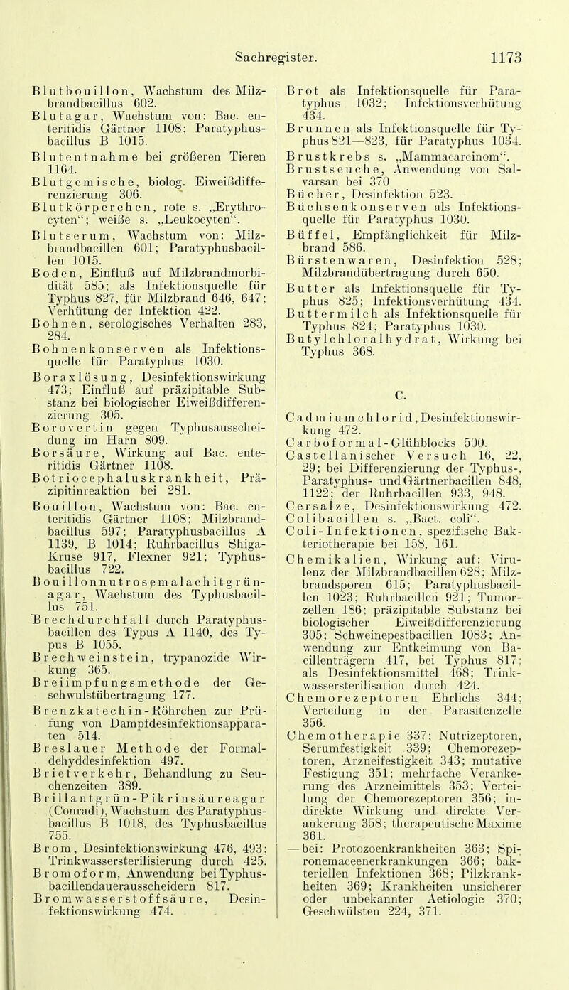 Blutbouillon, \Yachsl:uni des Milz- biandbacillus 602. B1 u t a g a r, Wachstum von: Bac. eii- teritidis Gärtner 1108; Paratyphus- bacillus B 1015. Blutentnahme bei größeren Tieren 1164. Blutgemische, biolog. Eiweißdiffe- renzierung 306. Blutkörperchen, rote s. „Erythro- cyten; weiße s. „Leukocyten. Blutserum, Wachstum von: Milz- brandbacillen 6L)1; Paratyphusbacil- len 1015. Boden, Einfluß auf Milzbrandmorbi- dität 585; als Infektionsquelle für Typhus 827, für Milzbrand 646, 647; Verhütung der Infektion 422. Bohnen, serologisches Verhalten 283, 284. B o h n e n k 0 n s e r V e n als Infektions- quelle für Paratyphus 1030. Boraxlüsung, Desinfektionswirkung 473; Einflull auf präzipitable Sub- stanz bei biologischer Eiweißdifferen- zierung 305. B o r o V e r t i n gegen Typliusausschei- dung im Harn 809. Borsäure, Wirkung auf Bac. ente- ritidis Gärtner 1108. Botriocephaluskrankheit, Prä- zipitinreaktion bei 281. Bouillon, Wachstum von: Bac. en- teriridis Gärtner 1108; Milzbrand- bacillus 597; Paratyphusbacillus A 1139, B 1014; Ruhrbacillus iShiga- Kruse 917, Flexner 921; Typhus- bacillus 722. Bouillonnutrosemalachitgrün- a g a r, Wachstum des Typhusbacil- lus 751. Brechdurchfall durch Paratyphus- bacillen des Typus A 1140, des Ty- pus B 1055. BrechWeinstein, trypanozide Wir- kung 365. Breiimpfungsmethode der Ge- schwulstübertragung 177. B r e n zk at ech in-Röhrchen zur Prü- fung von Dampfdesinfektionsappara- ten 514. Breslauer Methode der Formal- ■ dehyddesinfektion 497. B r i e f v e r k e Ii r, Behandlung zu Seu- chenzeiten 389. Brillant grün-Pikrinsäureagar (Conradi), Wachstum des Paratyphus- bacillus B 1018, des Typhusbacillus 755. Brom, Desinfektionswirkung 476, 493; Trinkwassersterilisierung durch 425. Bromoform, Anwendung beiTyphus- bacillendauerausscheidern 817. B r o m w a s s e r s 10 f f s ä u r e, Desin- fektionswirkung 474. Brot als Infektionsquelle für Para- typhus 1032; Infektionsverhütung 434. Brunnen als Infektionsquelle für Ty- phus 821—823, für Paratyphus 1034. Brustkrebs s. „Mammacarcinom. Brustseuche, Anwendung von Sal- varsan bei 370 Bücher, Desinfektion 523. Büchsenkonserven als Infektions- quelle für Paratyphus 1030. Büffel, Empfänglichkeit für Milz- brand 586. Bürstenwaren, Desinfektion 528; Milzbrandübertragung durch 650. Butter als Infektionsquelle für Ty- phus 825; Infektionsverhütung 434. Buttermilch als Infektionsquelle für Typhus 824; Paratyphus 1030. B u t y I c h 1 o r a 1 h y d r a t, Wirkung bei Typhus 368. C. Cadmiumchlorid, Desinfektionswir- kung 472. C a r b o f o r in a 1 - Glühblocks 500. Castellanischer Versuch 16, 22, 29; bei Differenzierung der Typhus-, Paratyphus- und Gärtnerbacillen 848, 1122; der Ruhrbacillen 933, 948. Cersalze, Desinfektionswirkung 472. Colibacillen s. „Bact. coli. Coli-Infektionen, spezifische Bak- teriotlierapie bei 158, 161. j Chemikalien, Wirliung auf: Viru- 1 lenz der Milzbrandbacillen 628; Milz- i brandsporen 615; Paratyphusbacil- j len 1023; Ruhrbacillen 921; Tumor- j Zellen 186; präzipitable Substanz bei biologischer Eiweißdifferenzierung 305; Scliweinepestbaciüen 1083; An- wendung zur Entkeimung von Ba- cillenträgern 417, bei Typhus 817: j als Desinfektionsmittel 468; Trink- I Wassersterilisation durch 424. C h em or e z ep t o r en Ehrlichs 344; Verteilung in der Parasitenzelle 356. Chemotherapie 337; Nutrizeptoren, Serumfestigkeit 339; Chemorezep- toren, Arzneifestigkeit 343; mutative Festigung 351; mehrfache Veranke- rung des Arzneimittels 358; Vertei- lung der Chemorezeptoren 356; in- direkte Wirkung und direkte Ver- ankerung 358; therapeutische Maxime 361. — bei: Protozoenkrankheiten 363; Spi- ronemaceenerkrankungen 366; bak- teriellen Infektionen 368; Pilzkrank- heiten 369; Krankheiten unsicherer oder unbekannter Aetiologie 370; Geschwülsten 224, 371.