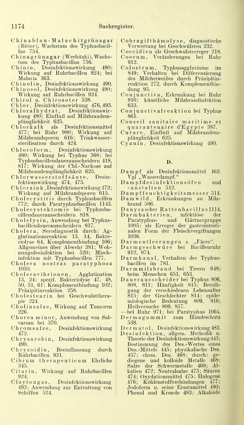 Chinablau-Malachit grünagar (Bitter), Wachstum des Typliusbacil- lus 754. Chinagrünagar (Werbitzki),Wachs- tum des Typhusbacillus 756. Chinin, Desinfektionswirkung 490; Wirkung auf Ruhrbacillen 924; bei Malaria 363. C h i n o 1 i n, Desinfektionswirkung 490. Chinosol, Desinfektionswirkung 490; Wirkung auf Ruhrbacillen 924. Chirol u. Chirosoter 538. Chlor, Desinfektionswirkung 476,493. C h 1 o r a 1 h y d r a t, Desinfektionswir- kung 480; Einfluß auf Milzbrandem- pfänglichkeit 625. Chlorkalk als Desinfektionsmittel 477; bei Ruhr 980; Wirkung auf Milzbrandsporen 616; Trinkwasser- Sterilisation durch 424. Chloroform, Desinfektionswirkung 480; Wirkung bei Typhus 368; bei Typhusbacillendauerausscheidern 418, 817; Wirkung der Chi.-Narkose auf Milzbrandempfänglichkeit 625. C h 1 o r w a s s e r s t o f f s ä u r e , Desin- fektionswirkung 474, 475. C h 1 o r z i n k , Desinfektionswirkung 472; Wirkung auf Milzbrandsporen 615. Cholecystitis durch Typhusbacillen 772; durch Paratyphusbacillen 1143. Cholecystektomie bei Typhusba- cillendauerausscheidern 818. Cholelysin, Anwendung bei Typhus- bacillendauerausscheidern 817. Cholera, Serodiagnostik durch: Ag- glutinationsreaktion 13, 14, Bakte- riolyse 64, Komplementbindung 106; Allgemeines über Abwehr 381; Woh- nungsdesinfektion bei 520; Misch- infektion mit Typhusbacillen 777. Cholera nostras paratyphosa 1050. Choleravibrionen, Agglutmation 13, 24; spezif. Bakteriolyse 47, 48, 50, 51, 61; Komplementbindung 102; Präzipitinreaktion 258. Cholestearin bei Geschwulstthera- pie 224. Cholinsalze, Wirkung auf Tumoren 226. Chorea minor, Anwendung von Sal- varsan bei 370. Chromsalze, Desinfektionswirkung 472. Chrysarobin, Desinfektionswirkung 490. Chrysoidin, Beeinflussung durch Ruhrbacillen 931. Cibrum therapeuticura Ehrlichs 345. Citarin, Wirkung auf Ruhrbacillen 924. Claytongas, Desinf (>ktions\virkung 493; Anwendung zur Entrattung von Schiffen 524. Cobragifthämolyse, diagnostische Verwertung bei Geschwülsten 232. Coccidien als Geschwulsterreger 218. Coecum, Veränderungen bei Ruhr 912. Colostrum, Typhusagglutinine im 849; Verhalten bei Differenzierung des Milcheiweißes durch Präzipitin- reaktion 272, durch Komplementbin- dung 95. Conjunctiva, Erkrankung bei Ruhr 910; künstliche Milzbrandinfektion 633. Conjunctivalreaktion bei Typhus 861. Conseil sanitaire maritime et quarantenaire d'Egypte 387. Curare, Einfluß auf Milzbrandem- pfängliciikeit 625. Cyanin, Desinfektionswirkung 490. D. Dampf als Desinfektionsmittel 462. Vgl „Wasserdampf. Dampfdesinfektionsöfen und -anstalten 512. Dampffeuehtigkeitsmesser 514. Damwild, Erkrankungen an Milz- brand 586. Danyszscher Ra11enbaci 11 us 1114. Darmbakterien, infektiöse der Paratyphus- und Gärtnergruppe 1005; als Erreger der gastrointesti- nalen Form der Fleischvergiftungen 1036. Darmentleerungen s. ,,Fäces''. Darmgeschwüre bei Bacillenrulir 912, 974. Darmkanal, Verhalten der Typhus- bacillen im 781. Darmmilzbrand bei Tieren 648; beim Menschen 651, 653. Dauerausscheider bei Tvphus 806, 808, 811; Häufigkeit 815; Beteili- gung der verschiedenen Lebensalter 815; der Geschlechter 814; epide- miologische Bedeutung 809, 816; Heilversuche 809, 817. — bei Ruhr 971; bei Paratyphus 1064. Dermagummit zum Händesciiutz 538. D e r m a t o 1, Desinfektionswirkung 482. Desinfektion, allgeni. Methodik u. Theorie der Desinfektionswirkung 443; Bestimmung des Des.-Wertes eines Des.-Mittels 445; physikalische Des. 457; ehem. Des. 468; durch: ge- diegene und kolloide Metalle 168; Salze der Schwermetalle 469; Al- kalien 472; Neutralsalze 473; Säuren 474; Oxydationsmittel 475; Halogene 476; Kohlenstoffverbindungen 477; Jodoform u. seine Ersatzmittel 480; Phenol und Kresole 483; Aikaloide