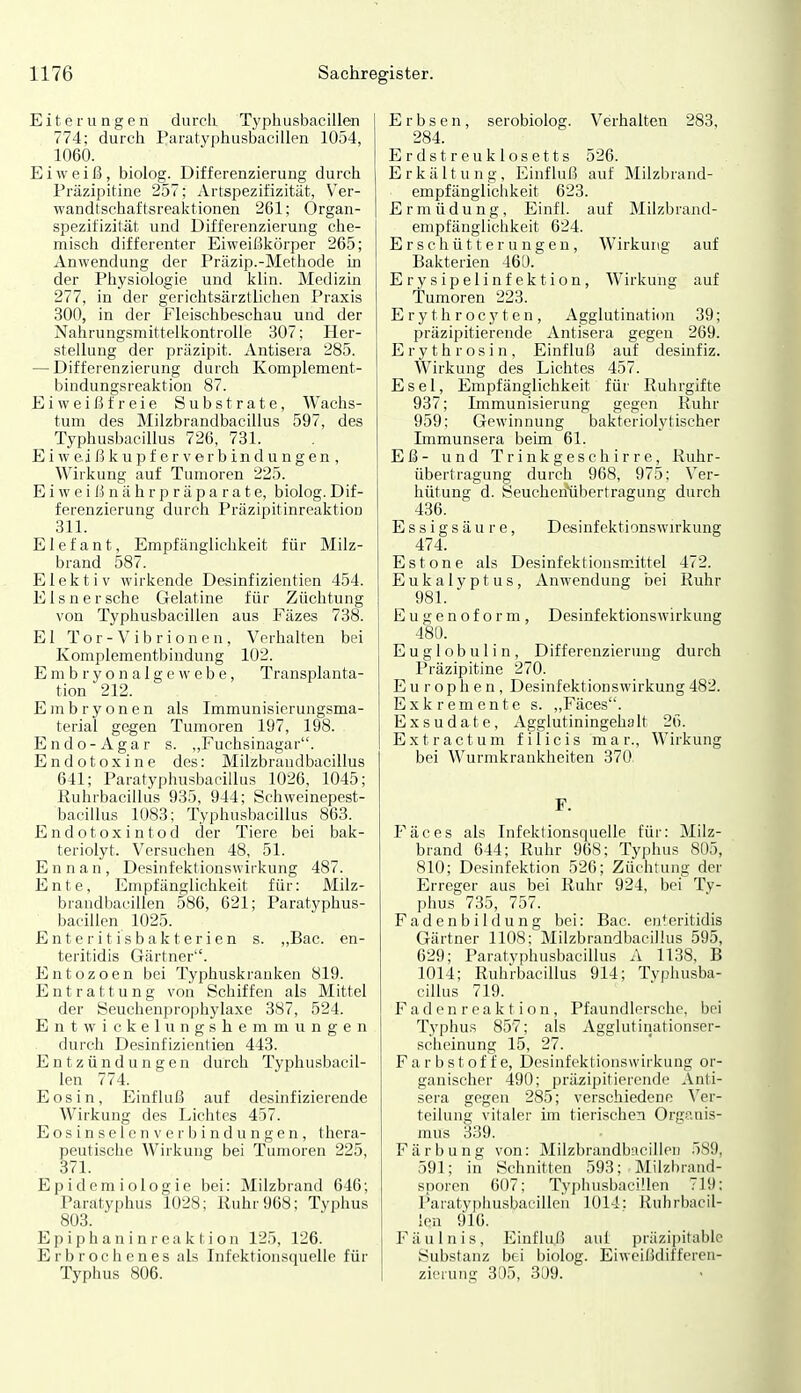 Eiterungen durch Typhusbacilien 774; durch Paratyphusbacillen 1054, 1060. Eiweiß, biolog. Differenzierung durch Präzipitine 257; iVrtspezifizität, V^er- wandtschaftsreaktionen 261; Organ- spezifizilät und Differenzierung che- misch differenter Eiweif^körper 265; Anwendung der Präzip.-Methode in der Physiologie und klin. Medizin 277, in der gerichtsärztlichen Praxis 300, in der Fleischbeschau und der Nahrungsmittelkontrolle 307; Her- stellung der präzipit. Antisera 285. — Differenzierung durch Komplement- bindungsreaktiou 87. Eivveißfreie Substrate, Wachs- tum des Milzbrandbacillus 597, des Typhusbacillus 726, 731. E i w ei ß k u p f e r V er b in d u n g en , Wirkung auf Tumoren 225. E i w e i ß n ä h r p r ä p a r a t e, biolog. Dif- ferenzierung durch Präzipitinreaktion 311. Elefant, Empfänglichkeit für Milz- brand 587. E1 e k t i V wirkende Desinf izientien 454. Eisner sehe Gelatine für Züchtung von Typhusbacilien aus Fäzes 738. El Tor -Vibrionen, Verhalten bei Komplementbindung 102. E ni b r y o n a 1 g e w e b e, Transplanta- tion 212. Embryonen als Immunisierungsma- terial gegen Tumoren 197, 198. Endo-Agar s. „Fuchsinagar. Endotoxine des: Milzbrandbacillus 641; Paratyphusbacillus 1026, 1045; Ruhrbacillus 935, 944; Schweinepest- bacillus 1083; Typhusbacillus 863. Endotoxintod der Tiere bei bak- teriolyt. Versuchen 48, 51. E n n a n , Desinfektionswirkung 487. Ente, Empfänglichkeit für: Milz- brandbacillen 586, 621; Paratyphus- bacillen 1025. Enteritisbakterien s. „Bac. en- teritidis Gärtner'. Entozoen bei Typhuskranken 819. Entrattung von Schiffen als Mittel der Seuchenprophylaxe 387, 524. Entwickelungshemmungen durch Desinfizientien 443. Entzündungen durch Typhusbacil- ien 774. Eosin, Einfluß auf desinfizierende Wirkung des Lichtes 457. Eosinselen Verbindungen, thera- peutische Wirkung bei Tumoren 225, 371. Epidemiologie bei: Milzbrand 646; Paratyphus 1028; Ruhr 968; Typhus 803. E p i ph a n i n r ea k t i on 125, 126. E r b r o c h c n e s als Infektionsquelle für Typhus 806. Erbsen, serobiolog. Verhalten 283, 284. Erdstreu klosetts 526. Erkältung, Einfluß auf Milzbrand- empfängliciikeit 623. Ermüdung, Einfl. auf Milzbrand- empfänglichkeit 624. Erschütterungen, Wirkung auf Bakterien 46U. Erysipelinfektion, Wirkuno; auf Tumoren 223. Erythrocj'ten, Agglutinati(m 39; präzipitierende Antisera gegen 269. Erythrosin, Einfluß auf desinfiz. Wirkung des Lichtes 457. Esel, Empfänglichkeit für Ruhrgifte 937; Immunisierung gegen Kühr 959: Gewinnung bakteriolytischer Immunsera beim 61. Eß- und Trinkgeschirre, Ruhr- übertragung durch 968, 975: Ver- hütung d. öeuchen'übertragung durch 436. Essigsäure, Desinfektionswu-kung 474. Es tone als Desinfektionsmittel 472. Eukalyptus, Anwendung bei Ruhr 981. Eugenoform, Desinfektionswirkung 480. E u g 1 o b u 1 i n, Differenzierung durch Präzipitine 270. Europhen, Desinfektionswirkung482. Exkremente s. ,,Fäces. Exsudate, Agglutiningehalt 26. Extractum filicis mar., Wirkung bei Wurmkrankheiten 370. F. Fäces als Infektionsquelle für: Milz- brand 644; Ruhr 968: Typhus 805, 810; Desinfektion 526; Züchtung der Erreger aus bei Ruhr 924, bei Ty- phus 735, 757. Fadenbildung bei: Bac. enteritidis Gärtner 1108; Milzbrandbacillus 595, 629; Paratyphusbacillus A 1138, B 1014; Ruhrbacillus 914; Typhusba- cillus 719. Fad en r ea k t i o n , Pfaundlersche, bei Typhus 857; als Agglutinationser- scheinung 15, 27. F a r b s t 0 f f e, Desinfektionswirkung or- ganischer 490; präzipitierende Anti- sera gegen 285; verschiedene Ver- teilung vitaler im tierischen Organis- mus 339. Färbung von: Milzbrandbacillen 589, 591; in Schnitten 593; Milzl)r:md- sporen 607; Typhusbacilien 719; l'aratyphusbacillcn 1014: Ruhrbacil- len 916. Fäulnis, Einfluß auf präzijntablc Substanz bei biolog. Eiweißdiffereii- zierung 305, 309.