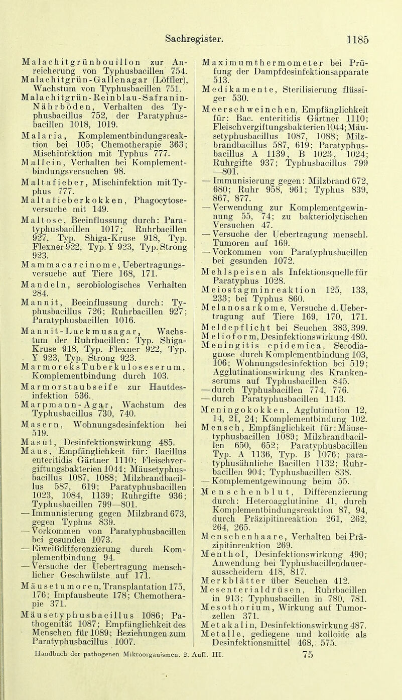 Malachitgrünbouillon zur An- reicherung von Typhusbacillen 754. Malachitgrün-Gallen agar (Löffler), Wachstum von Typhusbacillen 751. Malachitgrün-Reinblau-Safranin- Nährböden, Verhalten des Ty- phusbacillus 752, der Paratyphus- bacillen 1018, 1019. Malaria, Komplementbindungsreak- tion bei 105; Chemotherapie 363; Mischinfektion mit Typhus 777. Mallein, Verhalten bei Komplement- bindungsversuchen 98. Maltafieber, Mischinfektion mit Ty- phus 777. Maltatieberkokken, Phagocytose- versuehe mit 149. Maltose, Beeinflussung durch: Para- typhusbacillen 1017; Ruhrbacillen 927, Typ. Shiga-Kruse 918, Typ. Flexner 922, Typ. Y 923, Typ. Strong 923. Mammacarcinome, üebertragungs- versuche auf Tiere 168, 171. Mandeln, serobiologisches Verhalten 284. Mannit, Beeinflussung durch: Ty- phusbacillus 726; Ruhrbacillen 927; Paratyphusbacillen 1016. Mannit-Lackmusagar, Wachs- tum der Ruhrbacillen: Typ- Shiga- Kruse 918, Typ. Flexner 922, Typ. Y 923, Typ. Strong 923. MarmoreksTuberkuloseserura, Komplementbindung durch 103. Marmorstaubseife zur Hautdes- infektion 536. Marpmann-Agar, Wachstum des Typhusbacillus 730, 740. Masern, Wohnungsdesinfektion bei 519. Masut, Desinfektionswirkung 485. Maus, Empfänglichkeit für: Bacillus enteritidis Gärtner 1110; Fleischver- giftungsbakterien 1044; Mäusetyphus- bacillus 1087, 1088; Milzbrandbacil- lus 587, 619; Paratyphusbacillen 1023, 1084, 1139; Ruhrgifte 936; Typhusbacillen 799—801. — Immunisierung gegen Milzbrand 673, gegen Typhus 839. — Vorkommen von Paratyphusbacillen bei gesunden 1073. — Eiweißdifferenzierung durch Kom- plementbindung 94. — Versuche der Uebertragung mensch- licher Geschwülste auf 171. Mäusetumoren, Transplantation 175, 176; Impfausbeute 178; Chemothera- pie 371. Mäusetyphusbacillus 1086; Pa- thogenität 1087; Empfänglichkeit des Menschen für 1089; Beziehungen zum Paratyphusbacillus 1007. Handbuch der pathogenen Mikroorganismen. 2. Maximumthermometer bei Prü- fung der Dampfdesinfektionsapparate 513. Medikamente, Sterilisierung flüssi- ger 530. Meerschweinchen, Empfänglichkeit für: Bac. enteritidis Gärtner 1110; Fleisch Vergiftungsbakterien 1044; Mäu- setyphusbacillus 1087, 1088; Milz- brandbacillus 587, 619; Paratyphus- bacillus A 1139, B 1023, 1024; Ruhrgifte 937; Typhusbacillus 799 —801. — Immunisierung gegen: Milzbrand672, 680; Ruhr 958, 961; Typhus 839, 867, 877. — Verwendung zur Komplementgewin- nung 55, 74; zu bakteriolytischen Versuchen 47. — Versuche der Uebertragung menschl. Tumoren auf 169. — Vorkommen von Paratyphusbacillen bei gesunden 1072. Mehlspeisen als Infektionsquelle für Paratyphus 1028. Meiostagminreaktion 125, 133, 233; bei Typhus 860. Melanosarkome, Versuche d.Ueber- tragung auf Tiere 169, 170, 171. Meldepflicht bei Seuchen 383,399. M e 1 i o f o r m, Desinfektionswirkung 480. Meningitis epidemica, Serodia- gnose durch Komplementbindung 103, 106; Wohnungsdesinfektion bei 519; Agglutinationswifkung des Kranken- serums auf Typhusbacillen 845. -durch Typhusbacillen 774, 776. — durch Paratyphusbacillen 1143. Meningokokken, Agglutination 12, 14, 21, 24; Komplementbindung 102. Mensch, Empfänglichkeit für:Mäuse- typhusbacillen 1089; Milzbrandbacil- len 650, 652; Paratyphusbacillen Typ. A 1136, Typ. B 1076; para- typhusähnliche Bacillen 1132; Ruhr- bacillen 904; Typhusbacillen 838. — Komplementgewinnung beim 55. Menschenblut, Differenzierung durch: Heteroagglutinine 41, durch Komplementbindungsreaktion 87, 94, durch Präzipitinreaktion 261, 262, 264, 265. Menschen haare, Verhalten bei Prä- zipitinreaktion 269. Menthol, Desinfektionswirkung 490; Anwendung bei Typhusbacillendauer- ausscheidern 418, 817. Merkblätter über Seuchen 412. Mesenterialdrüsen, Ruhrbacillen in 913; TyphusbacUlen in 780, 781. Mesothorium, Wirkung auf Tumor- zellen 371. M e t a k a 1 i n, Desinfektionswirkung 487. Metalle, gediegene und kolloide als Desinfektionsmittel 468, 575. Aufl. III. 75