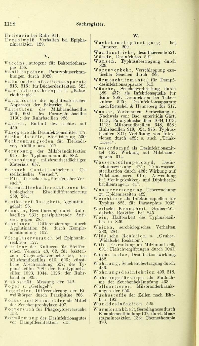 Urticaria bei Ruhr 911. üveaeiweiß, Verhalten bei Epipha- ninreaktion 129. V. Vaccins, autogene für Bakteriothera- pie 158. Vanillespeisen, Paratyphuserkran- kungen durch 1028. Vakuumdesinfektionsapparate 515, 516; für Bücherdesifektion 523. Vaccinationstherapie s. „Bakte- riotherapie. Variationen des agglutinatorischen Apparates der Bakterien 24. Varietäten des Milzb randbacillus 596, 602; des Paratyphusbacillus 1130; der Ruhrbacillen 928. Variola, Einfluß des Lichtes auf 459. Vasogeue als Desinfektionsmittel 477. Verbandstoffe, Sterilisierung 530. Verbrennungsöfen für Tierkada- ver, Abfälle usw. 517. Vererbung der Milzbrandinfektion 645; der Typhusimmunität 882. Versendung milzbrandverdächtigen Materials 657. Versuch, Castellanischer s. ,,Ca- stellanischer Versuch. — Pfeiffer scher s. „Pfeifferscher Ver- such'. Verwandtschaftsreaktionen bei biologischer Eiweißdifferenziening 259, 261. Vesikatorflüssigkeit, Agglutinin- gehalt 26. V e s u V i n, Beeiaflussung duich Ruhr- bacillen 931; präzipitiereude Anti- sera gegen 285. Vibrionen, Differenzierung durch Agglutination 24, durch Komple- mentbindung 102. Viergläserversuch bei Epiphanin- reaktion 127. Virulenz der Kulturen für Pfeiffer- schen Versuch 48, 62, für bakteri- zide Reagenzglasversuche 56; des Milzbrandbacillus 610, 620; künst- liche Abschwächung 627; des Ty- phusbacillus 798; der Paratyphusba- cillen 1023, 1044, 1126; der Ruhr- bacillen 935. Viskosität, Messung der 142. Vögel s. „Geflügel. Vogeleier, Differenzierung der Ei- weißkörper durch Präzipitine 266. Volks- und Schulbäder als Mittel der Seuchenprophylaxe 407. Vor versuch für Phagocytoseversuche 153. Vor wärm ung des Desinfektionsgutes vor Dampfdesinfektion 515. W. Wachstumsbegünstigung bei Tumoren 209. Wandanstriche, desinfizierende521. Wände, Desinfektion 521. Wanzen, Typhusübertragung durch 829. Warenverkehr, Verschleppung exo- tischer Seuchen durch 389. Wärmeschutzmantel für Dampf- desinfektionsapparate 515. Wäsche, Seuchenverbreitung durch 389, 437; als Infektionsquelle für Ruhr 968; Desinfektion bei Tuber- kulose 525; Desinfektionsapparate nach Rietschel & Henneberg für 517. Wasser, Vorkommen, Verbreitung u. Nachweis von: Bac. enteritidis Gärt. 1113; Paratyphusbacülen 1034,1073, 1113; Milzbrandbacillen 648, 658; Ruhrbacillen 919, 924, 976; Typhus- bacillen 821; Verhütung von Infek- tionen durch 422; s. auch „Trink- wasser. Wasserdampf als Desinfektionsmit- tel 462; Wirkung auf Milzbrand- sporen 614. Wasserstoffsuperoxyd, Desin- fektionswirkung 475 ; Trinkwasser- Sterilisation durch 426; Wirkung auf Milzbrandsporen 615; Anwendung bei Meningokokken- und Diphtherie- bacillenträgern 417. Wasserversorgung, Ueberwachung zu Epidemiezeiten 422. Weichtiere als Infektionsquellen für Typhus 825, für Paratyphus 1032. Weil sehe Krankheit, Gruber-Wi- dalsche Reaktion bei 845. Wein, Haltbarkeit des Typhusbacil- lus in 826. Weizen, serobiologisches Verhalten 283, 284. Wida Ische Reaktion s. „Gruber- i Widalsche Reaktion. ! Wild, Erkrankung an Milzbrand 586, 621; Fleischvergiftungen durch 1041. Wismutsalze, Desinfektionswirkung, 482. Wohnung, Seuchenübertragung durch 436. Wohnungsdesinfektion 495,518. Wohnungsfürsorge als Maßnah- me der Seuchenbekämpfung 433. Wollsortierer, Milzbranderkrank- ungen der 650. Wuchsstoffe der Zellen nach Ehr- lich 192. Wunddesinfektion 525. Wurmkrankheit, Serodiagnose durch Komplementbindung 107, durch Meio- stagniinreaktion 136; Chemotherapie 370.