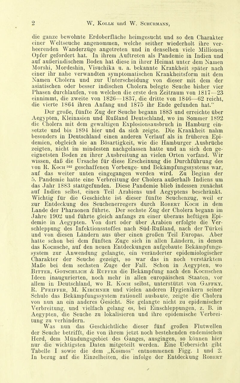 die ganze bewohnte Erdoberfläche heimgesucht und so den Charakter einer Weltseuche angenommen, welche seither wiederholt ihre ver- heerenden Wanderzüge angetreten und in denselben viele Millionen Opfer gefordert hat. In ihrem Auftreten als Pandemie in Indien und auf außerindischem Boden hat diese in ihrer Heimat unter dem Namen Morshi, Mordeshin, Visuchika u. a. bekannte Krankheit später nach einer ihr nahe verwandten symptomatischen Krankheitsform mit dem Namen Cholera und zur Unterscheidung von dieser mit dem der asiatischen oder besser indischen Cholera belegte Seuche bisher vier Phasen durchlaufen, von welchen die erste den Zeitraum von 1817—23 einnimmt, die zweite von 1826—1837, die dritte von 1846—62 reicht, die vierte 1864 ihren Anfang und 1875 ihr Ende gefunden hat. Der große, fünfte Zug der Seuche begann 1883 und erreichte über Aegypten, Kleinasien und Rußland Deutschland, wo im Sommer 1892 die Cholera mit dem gewaltigen Explosionsausbruch in Hamburg ein- setzte und bis 1894 hier und da sich zeigte. Die Krankheit nahm besonders in Deutschland einen anderen Verlauf als in früheren Epi- demien, obgleich sie an Bösartigkeit, wie die Hamburger Ausbrüche zeigten, nicht im mindesten nachgelassen hatte und an sich den ge- eignetsten Boden zu ihrer Ausbreitung an vielen Orten vorfand. Wir wissen, daß die Ursache für diese Erscheinung die Durchführung des von R. Koch 102 geschaffenen Vorbeuge- und Bekämpfungssystems war, auf das weiter unten eingegangen werden wird. Zu Beginn der 5. Pandemie hatte eine Verbreitung der Cholera außerhalb Indiens um das Jahr 1883 stattgefunden. Diese Pandemie blieb indessen zunächst auf Indien selbst, einen Teil Arabiens und Aegyptens beschränkt. Wichtig für die Geschichte ist dieser fünfte Seuchenzug, weil er zur Entdeckung des Seuchenerregers durch Robert Koch in dem Lande der Pharaonen führte. Der sechste Zug der Cholera begann im Jahre 1902 und führte gleich anfangs zu einer überaus heftigen Epi- demie in Aegypten. Von dort oder über Arabien erfolgte die Ver- schleppung des Infektionsstoffes nach Süd-Rußland, nach der Türkei und von diesen Ländern aus über einen großen Teil Europas. Aber hatte schon bei dem fünften Zuge sich in allen Ländern, in denen das KocHSche, auf den neuen Entdeckungen aufgebaute Bekämpfungs- system zur Anwendung gelangte, ein veränderter epidemiologischer Charakter der Seuche gezeigt, so war das in noch verstärktem Maße bei dem sechsten Zuge der Fall. Schon in Aegypten, wo Bitter, Gotschlich & Ruffer die Bekämpfung nach den Kociischen Ideen inaugurierten, noch mehr in allen europäischen Staaten, vor allem in Deutschland, wo R. Koch selbst, unterstützt von Gaffky, R. Pfeiffer, M. Kirchner und vielen anderen Hygienikern seiner Schule das Bekämpfungssystem rationell ausbaute, zeigte die Cholera von nun an ein anderes Gesicht. Sie gelangte nicht zu epidemischer Verbreitung, und vielfach gelang es, bei Einschleppungen, z. B. in Aegypten, die Seuche zu lokalisieren und ihre epidemische Verbrei- tung zu verhindern. Was nun das Geschichtliche dieser fünf großen Flutwellen der Seuche betrifft, die von ihrem jetzt noch bestehenden endemischen Herd, dem Mündungsgebiet des Ganges, ausgingen, so können hier nur die wichtigsten Daten mitgeteilt werden. Eine Uebersicht gibt Tabelle I sowie die dem „Kosmos entnommenen Figg. 1 und 2. In bezug auf die Einzelheiten, die infolge der Entdeckung Robert