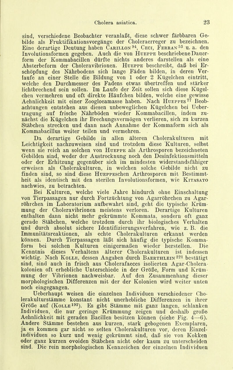 sind, verschiedene Beobachter veranlaßt, diese schwer färbbaren Ge- bilde als Fruktifikationsvorgänge der Choleraerreger zu bezeichnen. Eine derartige Deutung haben Carillon^*, Ceci, Ferran^s u.a. den Involutionsformen gegeben. Auch die von Hueppe beschriebene Dauer- form der Kommabacillen dürfte nichts anderes darstellen als eine Absterbeform der Choleravibrionen. Hueppe beschreibt, daß bei Er- schöpfung des Nährbodens sich lange Fäden bilden, in deren Ver- laufe an einer Stelle die Bildung von 1 oder 2 Kügelchen eintritt, welche den Durchmesser des Fadens etwas übertreffen und stärker lichtbrechend sein sollen. Im Laufe der Zeit sollen sich diese Kügel- chen vermehren und oft direkte Häufchen bilden, welche eine gewisse Aehnlichkeit mit einer Zoogloeamasse haben. Nach Hueppes''^ Beob- achtungen entstehen aus diesen unbeweglichen Kügelchen bei Ueber- tragung auf frische Nährböden wieder Kommabacillen, indem zu- nächst die Kügelchen ihr Brechungsvermögen verlieren, sich zu kurzen Stäbchen strecken und dann nach Annahme der Kommaform sich als Kommabacillus weiter teilen und vermehren. . Da derartige Gebilde in allen älteren Cholerakulturen mit Leichtigkeit nachzuweisen sind und trotzdem diese Kulturen, selbst wenn sie reich an solchen von Hueppe als Arthrosporen bezeichneten Gebilden sind, weder der Austrocknung noch den Desinfektionsmitteln oder der Erhitzung gegenüber sich im mindesten widerstandsfähiger erweisen als Cholerakulturen, in welchen solche Gebilde nicht zu finden sind, so sind diese HuEPPESchen Arthrosporen mit Bestimmt- heit als identisch mit den sterilen Involutionsformen, wie Kitasato nachwies, zu betrachten. Bei Kulturen, welche viele Jahre hindurch ohne Einschaltung von Tierpassagen nur durch Fortzüchtung von Agarröhrchen zu Agar- röhrchen im Laboratorium aufbewahrt sind, geht die typische Krüm- mung der Choleravibrionen meistens verloren. Derartige Kulturen enthalten dann nicht mehr gekrümmte Kommata, sondern oft ganz gerade Stäbchen, welche trotzdem durch ihr biologisches Verhalten und durch absolut sichere Identifizierungsverfahren, wie z. B. die Immunitätsreaktionen, als echte Cholerakulturen erkannt werden können. Durch Tierpassagen läßt sich häufig die typische Komma- forni bei solchen Kulturen einigermaßen wieder herstellen. Die Kenntnis dieses Verhaltens älterer Cholerakulturen ist indessen wichtig. Nach Kolle, dessen Angaben durch Baerthlein^si bestätigt sind, sind auch in frisch aus Cholerafaeces isolierten Agar-Cholera- kolonien oft erhebliche Unterschiede in der Größe, Form und Krüm- mung der Vibrionen nachweisbar. Auf den Zusammenhang dieser morphologischen Differenzen mit der der Kolonien wird weiter unten noch eingegangen. Ueberhaupt weisen die einzelnen Individuen verschiedener Cho- lerakulturstämme konstant nicht unerhebliche Differenzen in ihrer Größe auf (Kolle gibt Stämme mit ganz langen, schlanken Individuen, die nur geringe Krümmung zeigen und deshalb große Aehnlichkeit mit geraden Bacillen besitzen können (siehe Fig. 4—6). Andere Stämme bestehen aus kurzen, stark gebogenen Exemplaren, ja es kommen gar nicht so selten Cholerakulturen vor, deren Einzel- individuen so kurz und wenig gekrümmt sind, daß sie von Kokken oder ganz kurzen ovoiden Stäbchen nicht oder kaum zu unterscheiden sind. Die rein morphologischen Kennzeichen der einzelnen Individuen