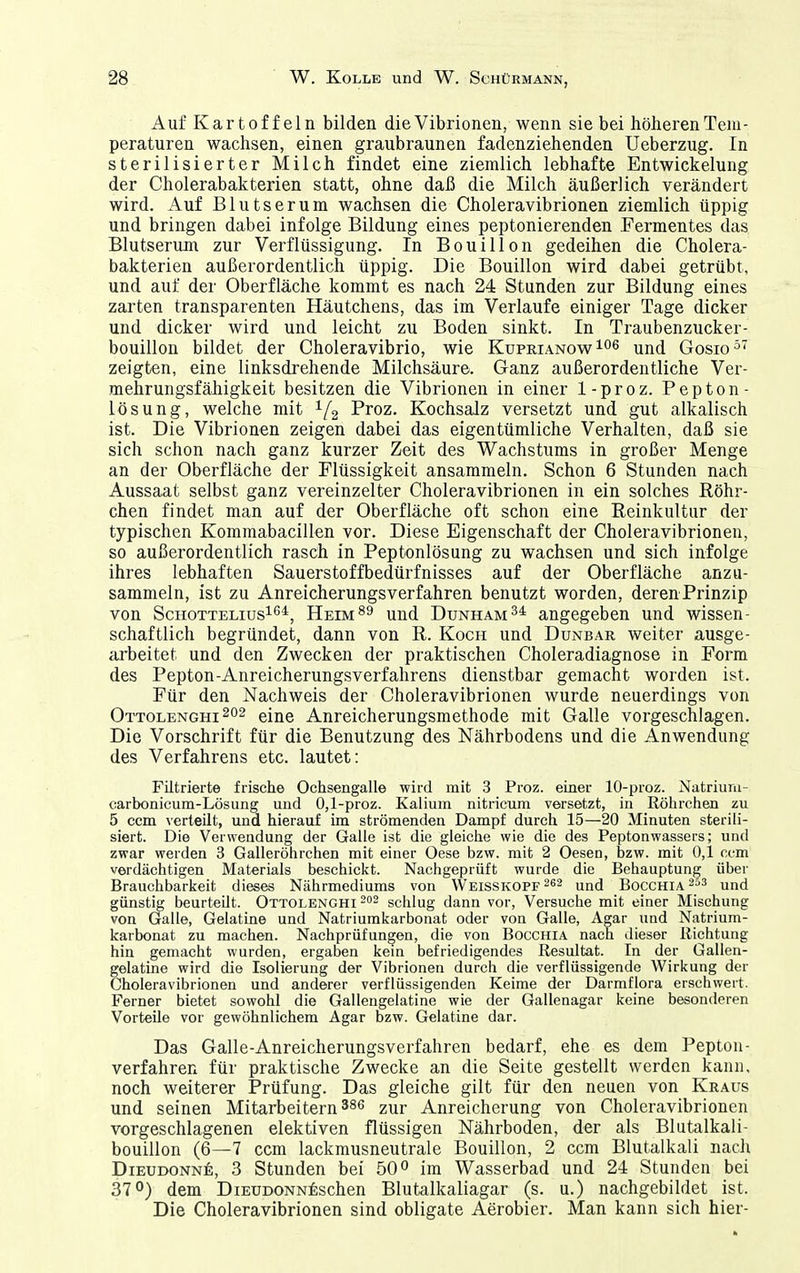 Auf Kartoffeln bilden die Vibrionen, wenn sie bei höheren Tem- peraturen wachsen, einen graubraunen fadenziehenden Ueberzug. In sterilisierter Milch findet eine ziemlich lebhafte Entwickelung der Cholerabakterien statt, ohne daß die Milch äußerlich verändert wird. Auf Blutserum wachsen die Choleravibrionen ziemlich üppig und bringen dabei infolge Bildung eines peptonierenden Fermentes das Blutserum zur Verflüssigung. In Bouillon gedeihen die Cholera- bakterien außerordentlich üppig. Die Bouillon wird dabei getrübt, und auf der Oberfläche kommt es nach 24 Stunden zur Bildung eines zarten transparenten Häutchens, das im Verlaufe einiger Tage dicker und dicker wird und leicht zu Boden sinkt. In Traubenzucker- bouillon bildet der Choleravibrio, wie Kuprianow ^nd Gosio^' zeigten, eine linksdrehende Milchsäure. Ganz außerordentliche Ver- mehrungsfähigkeit besitzen die Vibrionen in einer 1-proz. Pepton- lösung, welche mit 1/2 Proz. Kochsalz versetzt und gut alkalisch ist. Die Vibrionen zeigen dabei das eigentümliche Verhalten, daß sie sich schon nach ganz kurzer Zeit des Wachstums in großer Menge an der Oberfläche der Flüssigkeit ansammeln. Schon 6 Stunden nach Aussaat selbst ganz vereinzelter Choleravibrionen in ein solches Röhr- chen findet man auf der Oberfläche oft schon eine Reinkultur der typischen Kommabacillen vor. Diese Eigenschaft der Choleravibrionen, so außerordentlich rasch in Peptonlösung zu wachsen und sich infolge ihres lebhaften Sauerstoffbedürfnisses auf der Oberfläche anzu- sammeln, ist zu Anreicherungsverfahren benutzt worden, derenPrinzip von ScHOTTELius^ß*, Heim^9 uud Dunham34 angegeben und wissen- schaftlich begründet, dann von R. Koch und Dunbar weiter ausge- arbeitet und den Zwecken der praktischen Choleradiagnose in Form des Pepton-Anreicherungsverfahrens dienstbar gemacht worden ist. Für den Nachweis der Choleravibrionen wurde neuerdings von Ottolenghi eine Anreicherungsmethode mit Galle vorgeschlagen. Die Vorschrift für die Benutzung des Nährbodens und die Anwendung des Verfahrens etc. lautet: Fütrierte frische Ochsengalle wird mit 3 Proz. einer 10-proz. Natriuni- carbonicum-Lösung und 0,1-proz. Kalium nitricum versetzt, in Röhrchen zu 5 ccm verteilt, und hierauf im strömenden Dampf durch 15—20 Minuten sterili- siert. Die Verwendung der Galle ist die gleiche wie die des Peptonwassers; und zwar werden 3 Galleröhrchen mit einer Oese bzw. mit 2 Oesen, bzw. mit 0,1 ccm verdächtigen Materials beschickt. Nachgeprüft wurde die Behauptung über Brauchbarkeit dieses Nährmediums von Weisskopf und Bocchia und günstig beurteilt. Ottolenghi -^ schlug dann vor, Versuche mit einer Mischung von Galle, Gelatine und Natriumkarbonat oder von Galle, Agar und Natrium- karbonat zu machen. Nachprüfungen, die von Bocchia nach dieser Richtung hin gemacht wurden, ergaben kein befriedigendes Resultat. In der Gallen- gelatine wird die Isolierung der Vibrionen durch die verflüssigende Wirkung der Choleravibrionen und anderer verflüssigenden Keime der Darmflora erschwert. Ferner bietet sowohl die Gallengelatine wie der Gallenagar keine besonderen Vorteile vor gewöhnlichem Agar bzw. Gelatine dar. Das Galle-Anreicherungsverfahren bedarf, ehe es dem Pepton- verfahren für praktische Zwecke an die Seite gestellt werden kann, noch weiterer Prüfung. Das gleiche gilt für den neuen von Kraus und seinen Mitarbeitern 386 zur Anreicherung von Choleravibrionen vorgeschlagenen elektiven flüssigen Nährboden, der als Blutalkali- bouiilon (6—7 ccm lackmusneutrale Bouillon, 2 ccm Blutalkali nach Dieudonne:, 3 Stunden bei 50° im Wasserbad und 24 Stunden bei 37°) dem DiEUDONN^ischen Blutalkaliagar (s. u.) nachgebildet ist. Die Choleravibrionen sind obligate Aerobier. Man kann sich hier-