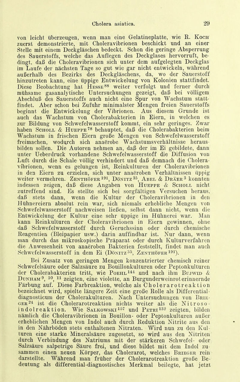 von leicht überzeugen, wenn man eine Gelatineplatte, wie R. Koch zuerst demonstrierte, mit Choleravibrionen beschickt und an einer Stelle mit einem Deckgläschen bedeckt. Schon die geringe Absperrung des Sauerstoffs, welche das Auflegen des Deckglases hervorruft, be- dingt, daß die Choleravibrionen sich unter dem aufgelegten Deckglas im Laufe der nächsten Tage so gut wie gar nicht entwickeln, während außerhalb des Bezirks des Deckgläschens, da, wo der Sauerstoff hinzutreten kann, eine üppige Entwickelung von Kolonien stattfindet. Diese Beobachtung hat Hessels weiter verfolgt und ferner durch mühsame gasanalytische Untersuchungen gezeigt, daß bei völligem Abschluß des Sauerstoffs auch nicht eine Spur von Wachstum statt- findet. Aber schon bei Zufuhr minimalster Mengen freien Sauerstoffs beginnt die Entwickelung der Vibrionen. Aus diesem Grunde ist auch das Wachstum von Cholerabakterien in Eiern, in welchen es zur Bildung von Schwefelwasserstoff kommt, ein sehr geringes. Zwar haben Scholl & Hueppe'^^ behauptet, daß die Cholerabakterien beim Wachstum in frischen Eiern große Mengen von Schwefelwasserstoff freimachen, wodurch sich anaerobe Wachstumsverhältnisse heraus- bilden sollen. Die Autoren nehmen an, daß der im Ei gebildete, dann unter Ueberdruck vorhandene Schwefelwasserstoff die Diffusion von Luft durch die Schale völlig verhindert und daß demnach die Cholera- vibrionen, wenn es gelungen ist, B,einkulturen der Choleravibrionen in den Eiern zu erzielen, sich unter anaeroben Verhältnissen üppig weiter vermehren. Zenthöfer^^i, Dönitz^s, Abel & Dräek^ konnten indessen zeigen, daß diese Angaben von Hueppe & Scholl nicht zutreffend sind. Es stellte sich bei sorgfältigen Versuchen heraus, daß stets dann, wenn die Kultur der Choleravibrionen in den Hühnereiern absolut rein war, sich niemals erhebliche Mengen von Schwefelwasserstoff nachweisen ließen, selbst dann nicht, wenn die Entwickelung der Kultur eine sehr üppige im Hühnerei war. Man kann Reinkulturen der Choleravibrionen in Eiern gewinnen, ohne daß Schwefelwasserstoff durch Geruchssinn oder durch chemische Reagentien (Bleipapier usw.) darin auffindbar ist. Nur dann, wenn man durch das mikroskopische Präparat oder durch Kulturverfahren die Anwesenheit von anaeroben Bakterien feststellt, findet man auch Schwefelwasserstoff in dem Ei (Dönitz^ö^ ZenthöferI^i). Bei Zusatz von geringen Mengen konzentrierter chemisch reiner Schwefelsäure oder Salzsäure zu Bouillonkulturen oder Peptonkulturen der Cholerabakterien tritt, wie Poehl^** und nach ihm Bujvvid & Dunham^, 10, 11 zeigten, eine violette, an Burgunderweinrot erinnernde Färbung auf. Diese Farbreaktion, welche als Cholerarotreaktion bezeichnet wird, spielte längere Zeit eine große Rolle als Differential- diagnosticum der Cholerakulturen. Nach Untersuchungen von Brie- ger24 ist die Cholerarotreaktion nichts weiter als die Nitroso- indolreaktion. Wie SalkowskiI^^ und PetriI^s zeigten, bilden nämlich die Choleravibrionen in Bouillon- oder Peptonkulturen außer erheblichen Mengen von Indol auch durch Reduktion Nitrite aus den in den Nährböden stets enthaltenen Nitraten. Wird nun zu den Kul- turen eine starke Mineralsäure zugesetzt, so wird aus den Nitriten durch Verbindung des Natriums mit der stärkeren Schwefel- oder Salzsäure salpetrige Säure frei, und diese bildet mit dem Indol zu- sammen einen neuen Körper, das Cholerarot, welches Brieger rein darstellte. Während man früher der Cholerarotreaktion große Be- deutung als differential-diagnostisches Merkmal beilegte, hat jetzt
