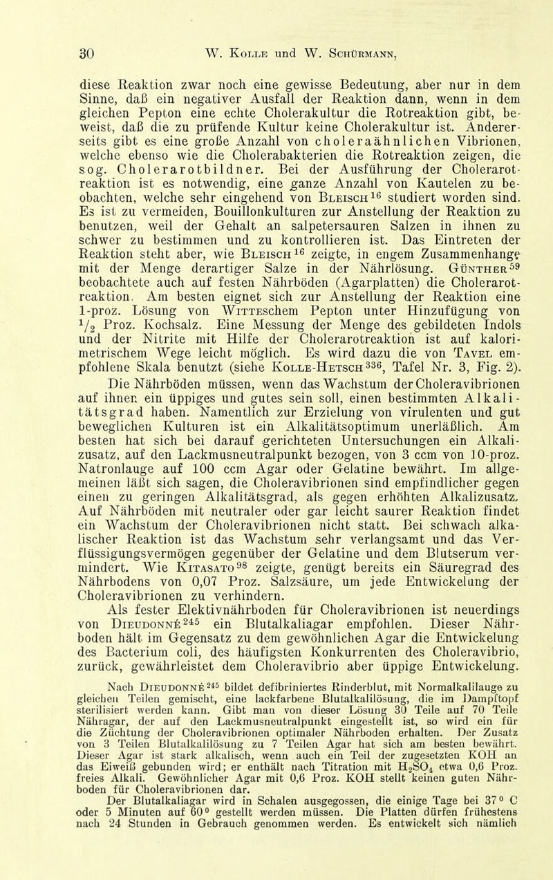 diese Reaktion zwar nocli eine gewisse Bedeutung, aber nur in dem Sinne, daß ein negativer Ausfall der Reaktion dann, wenn in dem gleichen Pepton eine echte Cholerakultur die Rotreaktion gibt, be- weist, daß die zu prüfende Kultur keine Cholerakultur ist. Anderer- seits gibt es eine große Anzahl von choleraähnlichen Vibrionen, welche ebenso wie die Cholerabakterien die Rotreaktion zeigen, die sog. Cholerarotbildner. Bei der Ausführung der Cholerarot- reaktion ist es notwendig, eine ^anze Anzahl von Kautelen zu be- obachten, welche sehr eingehend von Bleisch^^ studiert worden sind. Es ist zu vermeiden, Bouillonkulturen zur Anstellung der Reaktion zu benutzen, weil der Gehalt an salpetersauren Salzen in ihnen zu schwer zu bestimmen und zu kontrollieren ist. Das Eintreten der Reaktion steht aber, wie BleischI^ zeigte, in engem Zusammenhange mit der Menge derartiger Salze in der Nährlösung. GtjNTHER^^ beobachtete auch auf festen Nährböden (Agarplatten) die Cholerarot- reaktion. Am besten eignet sich zur Anstellung der Reaktion eine 1-proz. Lösung von WixTESchem Pepton unter Hinzufügung von 1/2 Proz. Kochsalz. Eine Messung der Menge des gebildeten Indols und der Nitrite mit Hilfe der Cholerarotreaktion ist auf kalori- metrischem Wege leicht möglich. Es wird dazu die von Tavel em- pfohlene Skala benutzt (siehe Kolle-Hetsch^sb^ Tafel Nr. 3, Fig. 2). Die Nährböden müssen, wenn das Wachstum der Choleravibrionen auf ihnen ein üppiges und gutes sein soll, einen bestimmten Alkali- tätsgrad haben. Namentlich zur Erzielung von virulenten und gut beweglichen Kulturen ist ein Alkalitätsoptimum unerläßlich. Am besten hat sich bei darauf -gerichteten Untersuchungen ein Alkali- Zusatz, auf den Lackmusneutralpunkt bezogen, von 3 ccm von 10-proz. Natronlauge auf 100 ccm Agar oder Gelatine bewährt. Im allge- meinen läßt sich sagen, die Choleravibrionen sind empfindlicher gegen einen zu geringen Alkalitätsgrad, als gegen erhöhten Alkalizusatz, Auf Nährböden mit neutraler oder gar leicht saurer Reaktion findet ein Wachstum der Choleravibrionen nicht statt. Bei schwach alka- lischer Reaktion ist das Wachstum sehr verlangsamt und das Ver- flüssigungsvermögen gegenüber der Gelatine und dem Blutserum ver- mindert. Wie KiTASATo^s zeigte, genügt bereits ein Säuregrad des Nährbodens von 0,07 Proz. Salzsäure, um jede Entwickelung der Choleravibrionen zu verhindern. Als fester Elektivnährboden für Choleravibrionen ist neuerdings von D1EUDONN6 24^5 ein Blutalkaliagar empfohlen. Dieser Nähr- boden hält im Gegensatz zu dem gewöhnlichen Agar die Entwickelung des Bacterium coli, des häufigsten Konkurrenten des Choleravibrio, zurück, gewährleistet dem Choleravibrio aber üppige Entwickelung. Nach DiEUDONNE^** bildet defibriniertes Rinderblut, mit Normalkalilauge zu gleichen Teilen gemischt, eine lackfarbene Blutalkalilösuug, die im DampCtopf sterilisiert werden kann. Gibt man von dieser Lösung 30 Teile auf 70 Teile Nähragar, der auf den Lackmusneutralpunkt eingestellt ist, so wird ein für die Züchtung der Choleravibrionen optimaler Nährboden erhalten. Der Zusatz von 3 Teilen Blutalkalilösung zu 7 Teilen Agar hat sich am besten bewährt. Dieser Agar ist stark alkalisch, wenn auch ein Teil der zugesetzten KOH an das Eiweiß gebunden wird; er enthält nach Titration mit H2ÖO1 etwa 0,6 Proz. freies Alkali. Gewöhnlicher Agar mit 0,6 Proz. KOH stellt keinen guten Nähr- boden für Choleravibrionen dar. Der Blutalkaliagar wird in Schalen ausgegossen, die einige Tage bei 37° C oder 5 Minuten auf 60'' gestellt werden müssen. Die Platten dürfen frühesten» nach 24 Stunden in Gebrauch genommen werden. Es entwickelt sich nämlich