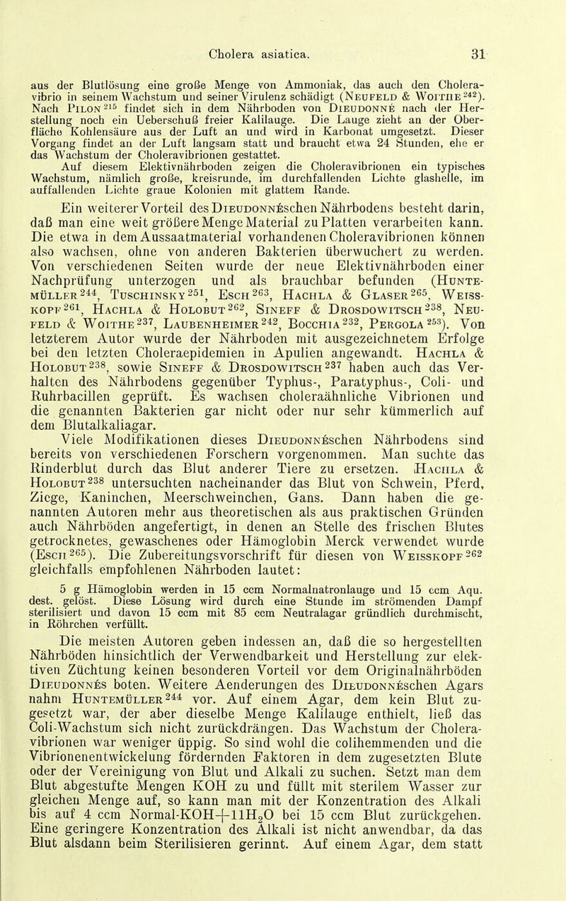 aus der Blutlösung eine große Menge von Ammoniak, das auch den Cholera- vrbrio in seinem Wachstum und seiner Virulenz schädigt (Neufeld & Woitiie 2*2). Nach PiLON -^^ findet sich in dem Nährboden von Dieudonne nach der Her- stellung noch ein Ueberschuß freier Kalilauge. Die Lauge zieht an der Ober- fläche Kohlensäure aus der Luft an und wird in Karbonat umgesetzt. Dieser Vorgang findet an der Luft langsam statt und braucht etwa 24 Stunden, eiie er das Wachstum der Choleravibrionen gestattet. Auf diesem Elektivnährboden zeigen die Choleravibrionen ein typisches Wachstum, nämlich große, kreisrunde, im durchfallenden Lichte glashelle, im auffallenden Lichte graue Kolonien mit glattem Rande. Ein weiterer Vorteil des DIEUDONN^;schen Nälirbodens besteht darin, daß man eine weit größere Menge Material zu Platten verarbeiten kann. Die etwa in dem Aussaatmaterial vorhandenen Choleravibrionen können also wachsen, ohne von anderen Bakterien überwuchert zu werden. Von verschiedenen Seiten wurde der neue Elektivnährboden einer Nachprüfung unterzogen und als brauchbar befunden (Hünte- müller2^4^ Tuschinsky 251^ Esch 263^ Hachla & Glaser Wetss- kope26i^ Hachla & HoLOBUT^es^ Sineff & Drosdowitsch-^^^ Neu- feld & Woithe237^ Laubenheimer 242^ BoccHiA^ss^ Pergola ^53). Von letzterem Autor wurde der Nährboden mit ausgezeichnetem Erfolge bei den letzten Choleraepidemien in Apulien angewandt. Hachla & Holobut238^ sowie Sineff & Drosdowitsch 237 haben auch das Ver- halten des Nährbodens gegenüber Typhus-, Paratyphus-, Coli- und Ruhrbacillen geprüft. Es wachsen choleraähnliche Vibrionen und die genannten Bakterien gar nicht oder nur sehr kümmerlich auf dem Blutalkaliagar. Viele Modifikationen dieses DiEUDONNEschen Nährbodens sind bereits von verschiedenen Forschern vorgenommen. Man suchte das Rinderblut durch das Blut anderer Tiere zu ersetzen. Hachla & Holobut238 untersuchten nacheinander das Blut von Schwein, Pferd, Ziege, Kaninchen, Meerschweinchen, Gans. Dann haben die ge- nannten Autoren mehr aus theoretischen als aus praktischen Gründen auch Nährböden angefertigt, in denen an Stelle des frischen Blutes getrocknetes, gewaschenes oder Hämoglobin Merck verwendet wurde (Esch 265). Die Zubereitungsvorschrift für diesen von Weisskopf 262 gleichfalls empfohlenen Nährboden lautet: 5 g Hämoglobin werden in 15 ccm Normalnatronlauge und 15 ccm Aqu. dest. gelöst. Diese Lösung wird durch eine Stunde im strömenden Dampf sterilisiert und davon 15 ccm mit 85 ccm Neutralagar gründlich durchmischt, in ßöhrchen verfüllt. Die meisten Autoren geben indessen an, daß die so hergestellten Nährböden hinsichtlich der Verwendbarkeit und Herstellung zur elek- tiven Züchtung keinen besonderen Vorteil vor dem Originalnährböden DiEUDONNös boten. Weitere Aenderungen des DiEUDONNEschen Agars nahm HuNXEMtiLLER vor. Auf einem Agar, dem kein Blut zu- gesetzt war, der aber dieselbe Menge Kalilauge enthielt, ließ das Coli-Wachstum sich nicht zurückdrängen. Das Wachstum der Cholera- vibrionen war weniger üppig. So sind wohl die colihemmenden und die Vibrionenentwickelung fördernden Faktoren in dem zugesetzten Blute oder der Vereinigung von Blut und Alkali zu suchen. Setzt man dem Blut abgestufte Mengen KOH zu und füllt mit sterilem Wasser zur gleichen Menge auf, so kann man mit der Konzentration des Alkali bis auf 4 ccm Normal-KOH-f-UHgO bei 15 ccm Blut zurückgehen. Eine geringere Konzentration des Alkali ist nicht anwendbar, da das Blut alsdann beim Sterilisieren gerinnt. Auf einem Agar, dem statt