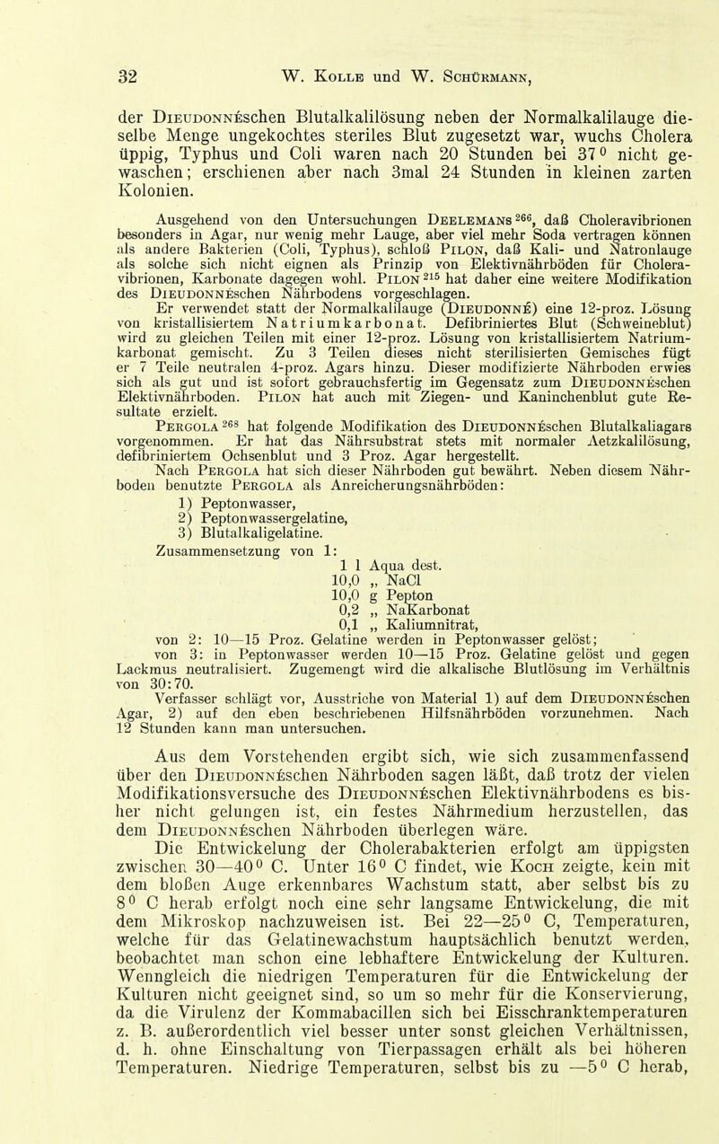 der DiEUDONNESchen Blutalkalilösung neben der Normalkalilauge die- selbe Menge ungekochtes steriles Blut zugesetzt war, wuchs Cholera üppig, Typhus und Coli waren nach 20 Stunden bei 37 nicht ge- waschen; erschienen aher nach 3mal 24 Stunden in kleinen zarten Kolonien. Ausgehend von den Untersuchungen Deelemans ^66, daß Choleravibrionen besonders in Agar, nur wenig mehr Lauge, aber viel mehr Soda vertragen können als andere Bakterien (Coli, Typhus), schloß Pilon, daß Kali- und Natronlauge als solche sich nicht eignen als Prinzip von Elektivnährböden für Cholera- vibrionen, Karbonate dagegen wohl. Pilon hat daher eine weitere Modifikation des DiEUDONNEschen Nährbodens vorgeschlagen. Er verwendet statt der Normalkalilauge (Dieudonne) eine 12-proz. Lösung von kristallisiertem Natriumkarbonat. Defibriniertes Blut (Schweineblut) wird zu gleichen Teilen mit einer 12-proz. Lösung von kristallisiertem Natrium- karbonat gemischt. Zu 3 Teilen dieses nicht sterilisierten Gemisches fügt er 7 Teile neutralen 4-proz. Agars hinzu. Dieser modifizierte Nährboden erwies sich als gut und ist sofort gebrauchsfertig im Gegensatz zum DiEUDONNEschen Elektivnährböden. Pilon hat auch mit Ziegen- und Kaninchenblut gute Re- sultate erzielt. Pergola -^^ hat folgende Modifikation des DiEUDONNEschen Blutalkaliagars vorgenommen. Er hat das Nährsubstrat stets mit normaler Aetzkalilösung, defibriniertem Ochsenblut und 3 Proz. Agar hergestellt. Nach Pergola hat sich dieser Nährboden gut bewährt. Neben diesem Nähr- boden benutzte Pergola als Anreicherungsnährböden: 1) Pepton wasser, 2) Peptonwassergelatine, 3) Blutalkaligelatine. Zusammensetzung von 1: 1 1 Aqua dest. 10,0 „ NaCl 10,0 g Pepton 0,2 „ NaKarbonat 0,1 „ Kaliumnitrat, von 2: 10—15 Proz. Gelatine werden in Pepton wasser gelöst; von 3: in Peptonwasser werden 10—15 Proz. Gelatine gelöst und gegen Lackmus neutralisiert. Zugemengt wird die alkalische Blutlösung im Verhältnis von 80:70. Verfasser schlägt vor, Ausstriche von Material 1) auf dem DiEUDONNEschen Agar, 2) auf den eben beschriebenen HUfsnährböden vorzunehmen. Nach 12 Stunden kann man untersuchen. Aus dem Vorstehenden ergibt sich, wie sich zusammenfassend über den DiEUDONNESchen Nährboden sagen läßt, daß trotz der vielen Modifikationsversuche des DiEUDONN^ischen Elektivnährbodens es bis- her nicht gelungen ist, ein festes Nährmedium herzustellen, das dem DiEUDONNEschen Nährboden überlegen wäre. Die Entwickelung der Cholerabakterien erfolgt am üppigsten zwischen 30—40° C. Unter 16° C findet, wie Koch zeigte, kein mit dem bloßen Auge erkennbares Wachstum statt, aber selbst bis zu 8^ C herab erfolgt noch eine sehr langsame Entwickelung, die mit dem Mikroskop nachzuweisen ist. Bei 22—25° C, Temperaturen, welche für das Gelatinewachstum hauptsächlich benutzt werden, beobachtet man schon eine lebhaftere Entwickelung der Kulturen. Wenngleich die niedrigen Temperaturen für die Entwickelung der Kulturen nicht geeignet sind, so um so mehr für die Konservierung, da die Virulenz der Kommabacillen sich bei Eisschranktemperaturen z. B. außerordentlich viel besser unter sonst gleichen Verhältnissen, d. h. ohne Einschaltung von Tierpassagen erhält als bei höheren Temperaturen. Niedrige Temperaturen, selbst bis zu —5° C herab,