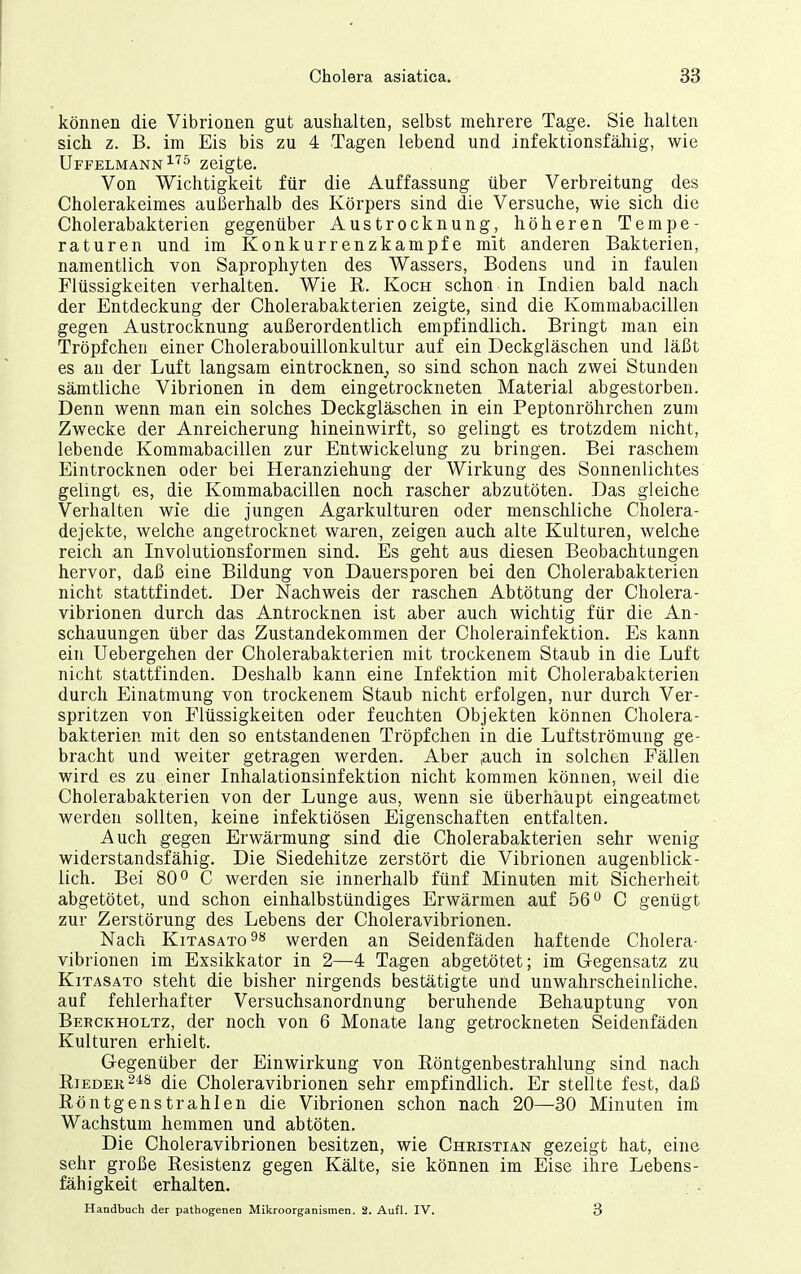 können die Vibrionen gut aushalten, selbst mehrere Tage. Sie halten sich z. B. im Eis bis zu 4 Tagen lebend und infektionsfähig, wie Uffelmann^''^ zeigte. Von Wichtigkeit für die Auffassung über Verbreitung des Cholerakeimes außerhalb des Körpers sind die Versuche, wie sich die Cholerabakterien gegenüber Austrocknung, höheren Tempe- raturen und im Konkurrenzkampfe mit anderen Bakterien, namentlich von Saprophyten des Wassers, Bodens und in faulen Flüssigkeiten verhalten. Wie R. Koch schon in Indien bald nach der Entdeckung der Cholerabakterien zeigte, sind die Kommabacillen gegen Austrocknung außerordentlich empfindlich. Bringt man ein Tröpfchen einer Cholerabouillonkultur auf ein Deckgläschen und läßt es an der Luft langsam eintrocknen^ so sind schon nach zwei Stunden sämtliche Vibrionen in dem eingetrockneten Material abgestorben. Denn wenn man ein solches Deckgläschen in ein Peptonröhrchen zum Zwecke der Anreicherung hineinwirft, so gelingt es trotzdem nicht, lebende Kommabacillen zur Entwickelung zu bringen. Bei raschem Eintrocknen oder bei Heranziehung der Wirkung des Sonnenlichtes gelingt es, die Kommabacillen noch rascher abzutöten. Das gleiche Verhalten wie die jungen Agarkulturen oder menschliche Cholera- dejekte, welche angetrocknet waren, zeigen auch alte Kulturen, welche reich an Involutionsformen sind. Es geht aus diesen Beobachtungen hervor, daß eine Bildung von Dauersporen bei den Cholerabakterien nicht stattfindet. Der Nachweis der raschen Abtötung der Cholera- vibrionen durch das Antrocknen ist aber auch wichtig für die An- schauungen über das Zustandekommen der Cholerainfektion. Es kann ein Uebergehen der Cholerabakterien mit trockenem Staub in die Luft nicht stattfinden. Deshalb kann eine Infektion mit Cholerabakterien durch Einatmung von trockenem Staub nicht erfolgen, nur durch Ver- spritzen von Flüssigkeiten oder feuchten Objekten können Cholera- bakterien mit den so entstandenen Tröpfchen in die Luftströmung ge- bracht und weiter getragen werden. Aber .auch in solchen Fällen wird es zu einer Inhalationsinfektion nicht kommen können, weil die Cholerabakterien von der Lunge aus, wenn sie überhaupt eingeatmet werden sollten, keine infektiösen Eigenschaften entfalten. Auch gegen Erwärmung sind die Cholerabakterien sehr wenig widerstandsfähig. Die Siedehitze zerstört die Vibrionen augenblick- lich. Bei 800 C werden sie innerhalb fünf Minuten mit Sicherheit abgetötet, und schon einhalbstündiges Erwärmen auf 56° C genügt zur Zerstörung des Lebens der Choleravibrionen. Nach KiTASATO^** werden an Seidenfäden haftende Cholera- vibrionen im Exsikkator in 2—4 Tagen abgetötet; im Gegensatz zu KiTASATo steht die bisher nirgends bestätigte und unwahrscheinliche, auf fehlerhafter Versuchsanordnung beruhende Behauptung von Berckholtz, der noch von 6 Monate lang getrockneten Seidenfäden Kulturen erhielt. Gegenüber der Einwirkung von Röntgenbestrahlung sind nach RiEDEK^^ä die Choleravibrionen sehr empfindlich. Er stellte fest, daß Röntgenstrahlen die Vibrionen schon nach 20—30 Minuten im Wachstum hemmen und abtöten. Die Choleravibrionen besitzen, wie Christian gezeigt hat, eine sehr große Resistenz gegen Kälte, sie können im Eise ihre Lebens- fähigkeit erhalten. Handbuch der pathogenen Mikroorganismen. 2. Aufl. IV. 3