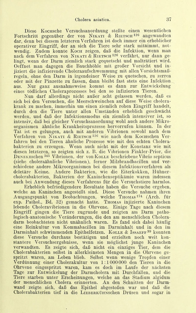 Diese KocHSche Versuchsanordnung stellte einen wesentlichen Fortschritt gegenüber der von Nikati & RiETscH^^e angewandten dar, denn bei diesem letzteren Verfahren ist doch immer ein erheblicher operativer Eingriff, der an sich die Tiere sehr stark mitnimmt, not- wendig. Zudem konnte Koch zeigen, daß die Infektion, wenn man nach dem Verfahren von Nikati & Eietsch 126 verfährt, nur dann ge- lingt, wenn der Darm ziemlich stark gequetscht und malträtiert wird. Oeffnet man dagegen die Bauchhöhle mit großer Vorsicht und in- jiziert die infizierende Choleraaufschwemmung mit allen Vorsichtsmaß- regeln, ohne den Darm in irgendeiner Weise zu quetschen, zu zerren oder mit der Pinzette zu fassen, dann bleibt fast stets eine Infektion aus. Nur ganz ausnahmsweise kommt es dann zur Entwickelung eines tödlichen Choleraprozesses bei den so infizierten Tieren. Nun darf allerdings nicht außer acht gelassen werden, daß es sich bei den Versuchen, die Meerschweinchen auf diese Weise cholera- krank zu machen, immerhin um einen ziemlich rohen Eingriff handelt, durch den die Tiere unter allen Umständen erheblich geschwächt werden, und daß der Infektionsmodus ein ziemlich intensiver ist, so intensiv, daß bei gleicher Versuchsanordnung wohl auch andere Mikro- organismen ähnliche Krankheitsprozesse hervorrufen können. In der Tat ist es gelungen, auch mit anderen Vibrionen sowohl nach dem Verfahren von Nikati & Rietsch -wie nach dem KocHschen Ver- fahren bei den Tieren ähnliche Prozesse wie mit den echten Cholera- bakterien zu erzeugen. Wenn auch nicht mit der Konstanz wie mit diesen letzteren, so zeigten sich z. B. die Vibrionen Finkler-Prior, die DENEKESchen Vibrionen, der vonKoLLE beschriebene Vibrio septicus (siehe choleraähnliche Vibrionen), ferner Milzbrandbacillen und ver- schiedene andere Mikroorganismen bei diesem Infektionsverfahren als deletäre Keime. Andere Bakterien, wie die Eiterkokken, Hühner- cholerabakterien, Bakterien der Kaninchenseptikämie waren indessen auch bei Anwendung dieses Verfahrens für die Versuchstiere harmlos. Erheblich befriedigendere Resultate haben die Versuche ergeben, welche an Kaninchen angestellt sind. Diese Versuche nahmen ihren Ausgangspunkt von Beobachtungen, welche Thomas ^'^^ (Arch. für exp. Pathol., Bd. 32) gemacht hatte. Thomas injizierte Kaninchen lebende Choleravibrionen in die Ohrvene. Einige Tage nach diesem Eingriff gingen die Tiere zugrunde und zeigten am Darm patho- logisch-anatomische Veränderungen, die den am menschlichen Cholera- darm beobachteten nicht unähnlich waren. Es fand sich dabei liäufig eine Reinkultur von Kommabacillen im Darminhalt und in den im Darminhalt schwimmenden Epithelfetzen. Kolle & Issaeff^^ konnten diese Versuche durchaus bestätigen und erzielten noch weit kon- stantere Versuchsergebnisse, wenn sie möglichst junge Kaninchen verwandten. Es zeigte sich, daß nicht ein einziges Tier, dem die Cholerabakterien selbst in allerkleinsten Mengen in die Ohrvene ge- spritzt waren, am Leben blieb. Selbst wenn wenige Tropfen einer Verdünnung einer Cholerakultur von 1:1000 000 den Tieren in die Ohrvene eingespritzt waren, kam es doch im Laufe der nächsten Tage zur Entwickelung der Darmcholera mit Durchfällen, und die Tiere starben unter Erscheinungen, welche an das Stadium algidum der menschlichen Cholera erinnerten. An den Schnitten der Darm- wand zeigte sich, daß das Epithel abgestoßen war und daß die Cholerabakterien tief in die LiEBEHKüHNSchen Drüsen und sogar in