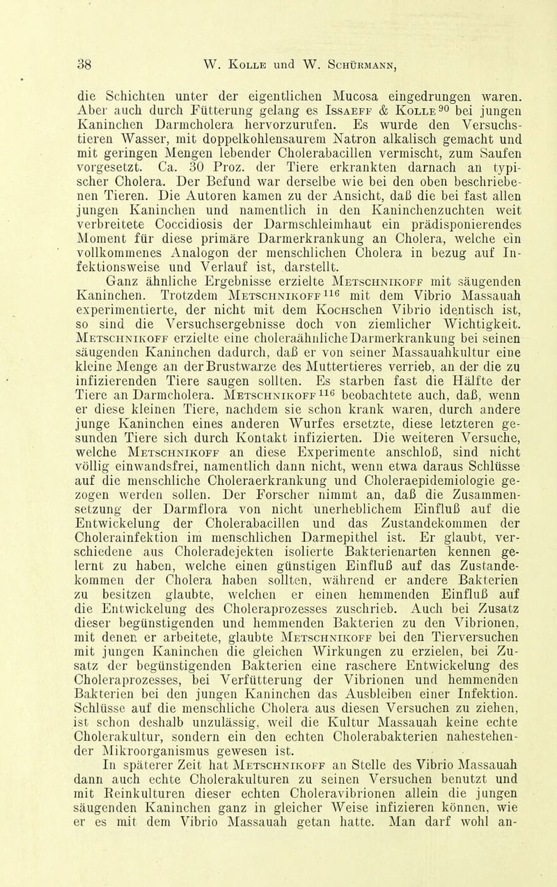 die Schichten unter der eigentlichen Mucosa eingedrungen waren. Aber auch durch Fütterung gelang es Issaeff & Kolle^o \)q[ jungen Kaninchen Darmcholera hervorzurufen. Es wurde den Versuchs- tieren Wasser, mit doppelkohlensaureni Natron alkalisch gemacht und mit geringen Mengen lebender Cholerabacillen vermischt, zum Saufen vorgesetzt. Ca. 30 Proz. der Tiere erkrankten darnach an typi- scher Cholera. Der Befund war derselbe wie bei den oben beschriebe- nen Tieren. Die Autoren kamen zu der Ansicht, daß die bei fast allen jungen Kaninchen und namentlich in den Kaninchenzuchten weit verbreitete Coccidiosis der Darmschleimliaut ein prädisponierendes Moment für diese primäre Darmerkrankung an Cholera, welche ein vollkommenes Analogon der menschlichen Cholera in bezug auf In- fektionsweise und Verlauf ist, darstellt. Ganz ähnliche Ergebnisse erzielte Metschnikoff mit säugenden Kaninchen. Trotzdem Metschnikoff mit dem Vibrio Massauah experimentierte, der nicht mit dem KocHSchen Vibrio identisch ist, so sind die Versuchsergebnisse doch von ziemlicher Wichtigkeit. Metschnikoff erzielte eine choleraähnliche Darmerkrankung bei seinen säugenden Kaninchen dadurch, daß er von seiner Massauahkultur eine kleine Menge an der Brustwarze des Muttertieres verrieb, an der die zu infizierenden Tiere saugen sollten. Es starben fast die Hälfte der Tiere an Darmcholera. Metschnikoff beobachtete auch, daß, wenn er diese kleinen Tiere, nachdem sie schon krank waren, durch andere junge Kaninchen eines anderen Wurfes ersetzte, diese letzteren ge- sunden Tiere sich durch Kontakt infizierten. Die weiteren Versuche, welche Metschnikoff an diese Experimente anschloß, sind nicht völlig einwandsfrei, namentlich dann nicht, wenn etwa daraus Schlüsse auf die menschliche Choleraerkrankung und Choleraepidemiologie ge- zogen werden sollen. Der Forscher nimmt an, daß die Zusammen- setzung der Darmflora von nicht unerheblichem Einfluß auf die Entwickelung der Cholerabacillen und das Zustandekommen der Cholerainfektion im menschlichen Darmepithel ist. Er glaubt, ver- schiedene aus Choleradejekten isolierte Bakterienarten kennen ge- lernt zu haben, welche einen günstigen Einfluß auf das Zustande- kommen der Cholera haben sollten, während er andere Bakterien zu besitzen glaubte, welchen er einen hemmenden Einfluß auf die Entwickelung des Choleraprozesses zuschrieb. Auch bei Zusatz dieser begünstigenden und hemmenden Bakterien zu den Vibrionen, mit denen er arbeitete, glaubte Metschnikoff bei den Tierversuchen mit jungen Kaninchen die gleichen Wirkungen zu erzielen, bei Zu- satz der begünstigenden Bakterien eine raschere Entwickelung des Choleraprozesses, bei Verfütterung der Vibrionen und hemmenden Bakterien bei den jungen Kaninchen das Ausbleiben einer Infektion. Schlüsse auf die menschliche Cholera aus diesen Versuchen zu ziehen, ist schon deshalb unzulässig, weil die Kultur Massauah keine echte Cholerakultur, sondern ein den echten Cholerabakterien nahestehen- der Mikroorganismus gewesen ist. In späterer Zeit hat Metschnikoff an Stelle des Vibrio Massauah dann auch echte Cholerakulturen zu seinen Versuchen benutzt und mit Eeinkulturen dieser echten Choleravibrionen allein die jungen säugenden Kaninchen ganz in gleicher Weise infizieren können, wie er es mit dem Vibrio Massauah getan hatte. Man darf wohl an-