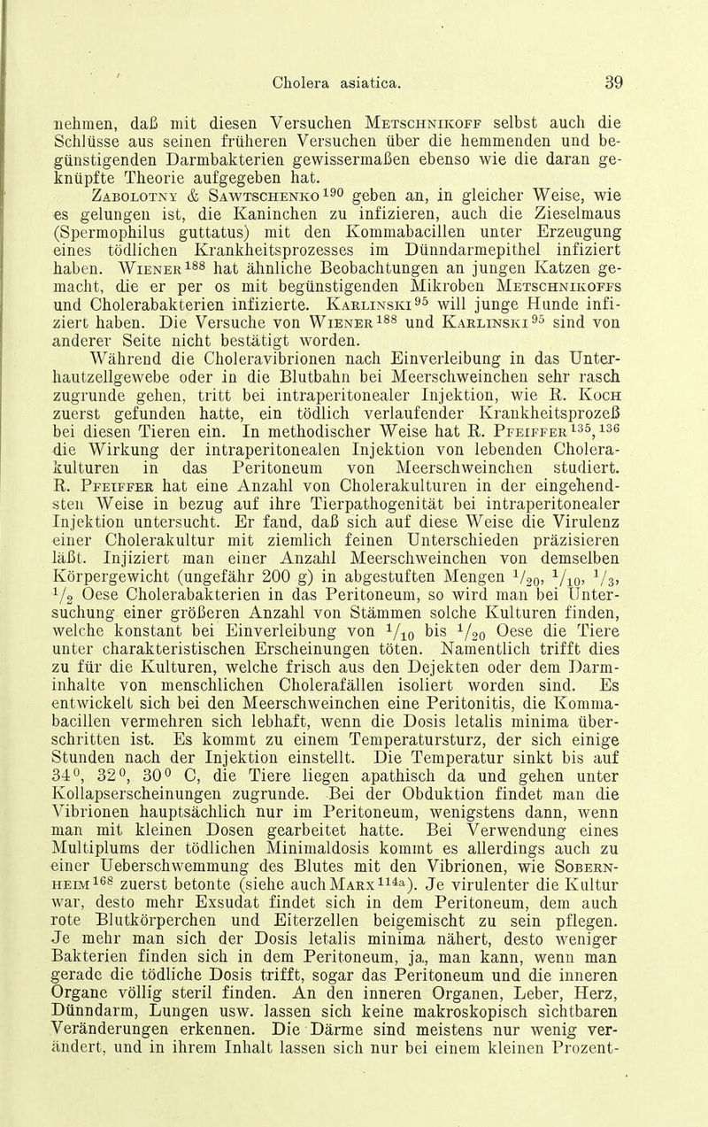 nehmen, daß mit diesen Versuchen Metschnikoff selbst auch die Schlüsse aus seinen früheren Versuchen über die hemmenden und be- günstigenden Darmbakterien gewissermaßen ebenso wie die daran ge- knüpfte Theorie aufgegeben hat. Zabolotny & Sawtschenko190 geben an, in gleicher Weise, wie es gelungen ist, die Kaninchen zu infizieren, auch die Zieselmaus (Spermophilus guttatus) mit den Kommabacillen unter Erzeugung eines tödlichen Krankheitsprozesses im Dünndarmepithel infiziert haben. Wiener^^s j^^^t ähnliche Beobachtungen an jungen Katzen ge- macht, die er per os mit begünstigenden Mikroben Metschnikoffs und Cholerabakterien infizierte. Karlinski^^ will junge Hunde infi- ziert haben. Die Versuche von Wiener ^nd Karlinski sind von anderer Seite nicht bestätigt worden. Während die Choleravibrionen nach Einverleibung in das Unter- hautzellgewebe oder in die Blutbahn bei Meerschweinchen sehr rasch zugrunde gehen, tritt bei intraperitonealer Injektion, wie R. Koch zuerst gefunden hatte, ein tödlich verlaufender Krankheitsprozeß bei diesen Tieren ein. In methodischer Weise hat E,. Pfeiffer ^3^, die Wirkung der intraperitonealen Injektion von lebenden Cholera- kulturen in das Peritoneum von Meerschweinchen studiert. R. Pfeiffer hat eine Anzahl von Cholerakulturen in der eingehend- sten Weise in bezug auf ihre Tierpathogenität bei intraperitonealer Injektion untersucht. Er fand, daß sich auf diese Weise die Virulenz einer Cholerakultur mit ziemlich feinen Unterschieden präzisieren läßt. Injiziert man einer Anzahl Meerschweinchen von demselben Körpergewicht (ungefähr 200 g) in abgestuften Mengen ^/go, -^/lo, I/o Oese Cholerabakterien in das Peritoneum, so wird man bei Unter- suchung einer größeren Anzahl von Stämmen solche Kulturen finden, welche konstant bei Einverleibung von bis 1/20 Oese die Tiere unter charakteristischen Erscheinungen töten. Namentlich trifft dies zu für die Kulturen, welche frisch aus den Dejekten oder dem Darm- inhalte von menschlichen Cholerafällen isoliert worden sind. Es entwickelt sich bei den Meerschweinchen eine Peritonitis, die Komma- bacillen vermehren sich lebhaft, wenn die Dosis letalis minima über- schritten ist. Es kommt zu einem Temperatursturz, der sich einige Stunden nach der Injektion einstellt. Die Temperatur sinkt bis auf 340, 32 0, 30 C, die Tiere liegen apathisch da und gehen unter Kollapserscheinungen zugrunde. Bei der Obduktion findet man die Vibrionen hauptsächlich nur im Peritoneum, wenigstens dann, wenn man mit kleinen Dosen gearbeitet hatte. Bei Verwendung eines Multiplums der tödlichen Minimaldosis kommt es allerdings auch zu einer Ueberschwemmung des Blutes mit den Vibrionen, wie Sobern- heim zuerst betonte (siehe auch Marx ^i^a-). Je virulenter die Kultur war, desto mehr Exsudat findet sich in dem Peritoneum, dem auch rote Blutkörperchen und Eiterzellen beigemischt zu sein pflegen. Je mehr man sich der Dosis letalis minima nähert, desto weniger Bakterien finden sich in dem Peritoneum, ja, man kann, wenn man gerade die tödliche Dosis trifft, sogar das Peritoneum und die inneren Organe völlig steril finden. An den inneren Organen, Leber, Herz, Dünndarm, Lungen usw. lassen sich keine makroskopisch sichtbaren Veränderungen erkennen. Die Därme sind meistens nur wenig ver- ändert, und in ihrem Inhalt lassen sich nur bei einem kleinen Prozent-
