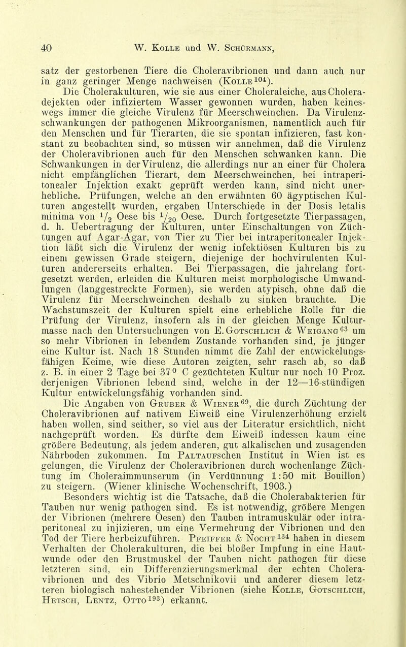 satz der gestorbenen Tiere die Choleravibrionen und dann auch nur in ganz geringer Menge nachweisen (KolleIO*). Die Cholerakulturen, wie sie aus einer Choleraleiche, ausCholera- dejekten oder infiziertem Wasser gewonnen wurden, haben keines- Avegs immer die gleiche Virulenz für Meerschweinchen. Da Virulenz- schwankungen der pathogenen Mikroorganismen, namentlich auch für den Menschen und für Tierarten, die sie spontan infizieren, fast kon- stant zu beobachten sind, so müssen wir annehmen, daß die Virulenz der Choleravibrionen auch für den Menschen schwanken kann. Die Schwankungen in der Virulenz, die allerdings nur an einer für Cholera nicht empfänglichen Tierart, dem Meerschweinchen, bei intraperi- tonealer Injektion exakt geprüft werden kann, sind nicht uner- hebliche. Prüfungen, welche an den erwähnten 60 ägyptischen Kul- turen angestellt wurden, ergaben Unterschiede in der Dosis letalis minima von 1/2 Oese bis 1/20 Oese. Durch fortgesetzte Tierpassagen, d. h. Uebertragung der Kulturen, unter Einschaltungen von Züch- tungen auf Agar-Agar, von Tier zu Tier bei intraperitonealer Injek- tion läßt sich die Virulenz der wenig infektiösen Kulturen bis zu einem gewissen Grade steigern, diejenige der hochvirulenten Kul- turen andererseits erhalten. Bei Tierpassagen, die jahrelang fort- gesetzt werden, erleiden die Kulturen meist morphologische Umwand- lungen (langgestreckte Formen), sie werden atypisch, ohne daß die Virulenz für Meerschweinchen deshalb zu sinken brauchte. Die Wachstumszeit der Kulturen spielt eine erhebliche EoUe für die Prüfung der Virulenz, insofern als in der gleichen Menge Kultur- massc nach den Untersuchungen von E. Gotschlich & Weigang^-'' um so mehr Vibrionen in lebendem Zustande vorhanden sind, je jünger eine Kultur ist. Nach 18 Stunden nimmt die Zahl der entwickelungs- fähigen Keime, wie diese Autoren zeigten, sehr rasch ab, so daß z. B. in einer 2 Tage bei 37 ^ C gezüchteten Kultur nur noch 10 Proz. derjenigen Vibrionen lebend sind, welche in der 12—16-stündigen Kultur entwickelungsfähig vorhanden sind. Die Angaben von Gruber & Wiener 6^, die durch Züchtung der Choleravibrionen auf nativem Eiweiß eine Virulenzerhöhung erzielt haben wollen, sind seither, so viel aus der Literatur ersichtlich, nicht nachgeprüft worden. Es dürfte dem Eiweiß indessen kaum eine größere Bedeutung, als jedem anderen, gut alkalischen und zusagenden Nährboden zukommen. Im PALXAUFSchen Institut in Wien ist es gelungen, die Virulenz der Choleravibrionen durch wochenlange Züch- tung im Choleraimmunserum (in Verdünnung' 1:50 mit Bouillon) zu steigern. (Wiener klinische Wochenschrift, 1903.) Besonders wichtig ist die Tatsache, daß die Cholerabakterien für Tauben nur wenig pathogen sind. Es ist notwendig, größere Mengen der Vibrionen (mehrere Oesen) den Tauben intramuskulär oder intra- peritoneal zu injizieren, um eine Vermehrung der Vibrionen und den Tod der Tiere herbeizuführen. Pfeiffer & Nocht^^* haben in diesem Verhalten der Cholerakulturen, die bei bloßer Impfung in eine Haut- wunde oder den Brustmuskel der Tauben nicht pathogen für diese letzteren sind, ein Differenzierungsmerkmal der echten Cholera- vibrionen und des Vibrio Metschnikovii und anderer diesem letz- teren biologisch nahestehender Vibrionen (siehe Kolle, Gotschlich, Hetscii, Lentz, Otto 193) erkannt.