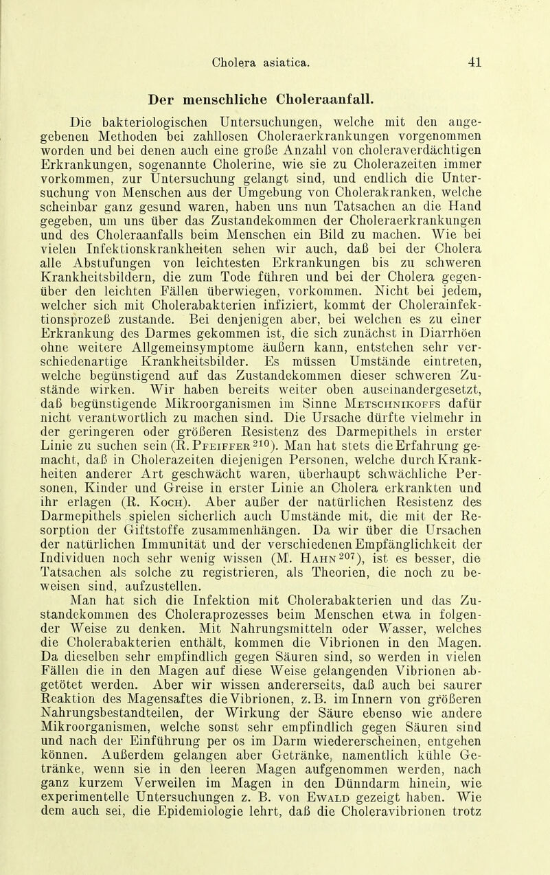 Der menschliche Choleraanfall. Die bakteriologischen Untersuchungen, welche mit den ange- gebeneu Methoden bei zahllosen Choleraerkrankungen vorgenommen worden und bei denen auch eine große Anzahl von choleraverdächtigen Erkrankungen, sogenannte Cholerine, wie sie zu Cholerazeiten immer vorkommen, zur Untersuchung gelangt sind, und endlich die Unter- suchung von Menschen aus der Umgebung von Cholerakranken, welche scheinbar ganz gesund waren, haben uns nun Tatsachen an die Hand gegeben, um uns über das Zustandekommen der Choleraerkrankungen und des Choleraanfalls beim Menschen ein Bild zu machen. Wie bei vielen Infektionskrankheiten sehen wir auch, daß bei der Cholera alle Abstufungen von leichtesten Erkrankungen bis zu schweren Krankheitsbildern, die zum Tode führen und bei der Cholera gegen- über den leichten Fällen überwiegen, vorkommen. Nicht bei jedem, welcher sich mit Cholerabakterien infiziert, kommt der Cholerainfek- tionsprozeß zustande. Bei denjenigen aber, bei welchen es zu einer Erkrankung des Darmes gekommen ist, die sich zunächst in Diarrhöen ohne weitere Allgemeinsymptome äußern kann, entstehen sehr ver- schiedenartige Krankheitsbilder. Es müssen Umstände eintreten, welche begünstigend auf das Zustandekommen dieser schweren Zu- stände wirken. Wir haben bereits weiter oben auseinandergesetzt, daß begünstigende Mikroorganismen im Sinne Metschnikoffs dafür nicht verantwortlich zu machen sind. Die Ursache dürfte vielmehr in der geringeren oder größeren Resistenz des Darmepithels in erster Linie zu suchen sein (R.Pfeiffer 210). Man hat stets die Erfahrung ge- macht, daß in Cholerazeiten diejenigen Personen, welche durch Krank- heiten anderer Art geschwächt waren, überhaupt schwächliche Per- sonen, Kinder und Greise in erster Linie an Cholera erkrankten und ihr erlagen (R. Koch). Aber außer der natürlichen Resistenz des Darmepithels spielen sicherlich auch Umstände mit, die mit der Re- sorption der Giftstoffe zusammenhängen. Da wir über die Ursachen der natürlichen Immunität und der verschiedenen Empfänglichkeit der Individuen noch sehr wenig wissen (M. Hahn^ot)^ ist es besser, die Tatsachen als solche zu registrieren, als Theorien, die noch zu be- weisen sind, aufzustellen. Man hat sich die Infektion mit Cholerabakterien und das Zu- standekommen des Choleraprozesses beim Menschen etwa in folgen- der Weise zu denken. Mit Nahrungsmitteln oder Wasser, welches die Cholerabakterien enthält, kommen die Vibrionen in den Magen. Da dieselben sehr empfindlich gegen Säuren sind, so werden in vielen Fällen die in den Magen auf diese Weise gelangenden Vibrionen ab- getötet werden. Aber wir wissen andererseits, daß auch bei saurer Reaktion des Magensaftes die Vibrionen, z.B. im Innern von größeren Nahrungsbestandteilen, der Wirkung der Säure ebenso wie andere Mikroorganismen, welche sonst sehr empfindlich gegen Säuren sind und nach der Einführung per os im Darm wiedererscheinen, entgehen können. Außerdem gelangen aber Getränke, namentlich kühle Ge- tränke, wenn sie in den leeren Magen aufgenommen werden, nach ganz kurzem Verweilen im Magen in den Dünndarm hinein,, wie experimentelle Untersuchungen z. B. von Ewald gezeigt haben. Wie dem auch sei, die Epidemiologie lehrt, daß die Choleravibrionen trotz