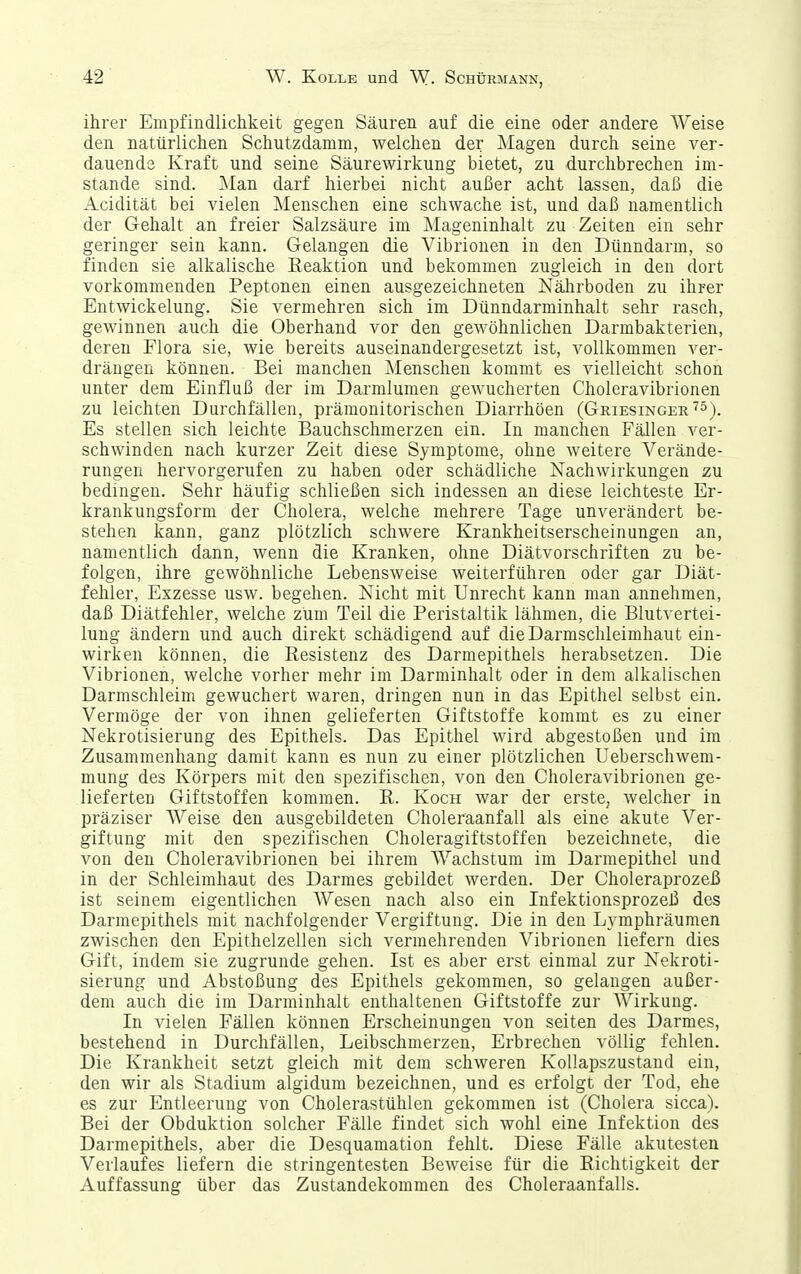 ihrer Empfindlichkeit gegen Säuren auf die eine oder andere Weise den natürlichen Schutzdamm, welchen der Magen durch seine ver- dauende Kraft und seine Säurewirkung bietet, zu durchbrechen im- stande sind. Man darf hierbei nicht außer acht lassen, daß die Acidität bei vielen Menschen eine schwache ist, und daß namentlich der Gehalt an freier Salzsäure im Mageninhalt zu Zeiten ein sehr geringer sein kann. Gelangen die Vibrionen in den Dünndarm, so finden sie alkalische Reaktion und bekommen zugleich in den dort vorkommenden Peptonen einen ausgezeichneten Nährboden zu ihrer Entwickelung. Sie vermehren sich im Dünndarminhalt sehr rasch, gewinnen auch die Oberhand vor den gewöhnlichen Darmbakterien, deren Flora sie, wie bereits auseinandergesetzt ist, vollkommen ver- drängen können. Bei manchen ^lenschen kommt es vielleicht schon unter dem Einfluß der im Darmlumen gewucherten Choleravibrionen zu leichten Durchfällen, prämonitorischen Diarrhöen (Griesinger''^^^ Es stellen sich leichte Bauchschmerzen ein. In manchen Fällen ver- schwinden nach kurzer Zeit diese Symptome, ohne weitere Verände- rungen hervorgerufen zu haben oder schädliche Nachwirkungen zu bedingen. Sehr häufig schließen sich indessen an diese leichteste Er- krankungsform der Cholera, welche mehrere Tage unverändert be- stehen kann, ganz plötzlich schwere Krankheitserscheinungen an, namentlich dann, wenn die Kranken, ohne Diätvorschriften zu be- folgen, ihre gewöhnliche Lebensweise weiterführen oder gar Diät- fehler, Exzesse usw. begehen. Nicht mit Unrecht kann man annehmen, daß Diätfehler, welche zürn Teil die Peristaltik lähmen, die Blutvertei- lung ändern und auch direkt schädigend auf die Darmschleimhaut ein- wirken können, die Resistenz des Darmepithels herabsetzen. Die Vibrionen, welche vorher mehr im Darrainhalt oder in dem alkalischen Darmschleim gewuchert waren, dringen nun in das Epithel selbst ein. Vermöge der von ihnen gelieferten Giftstoffe kommt es zu einer Nekrotisierung des Epithels. Das Epithel wird abgestoßen und im Zusammenhang damit kann es nun zu einer plötzlichen Ueberschwem- mung des Körpers mit den spezifischen, von den Choleravibrionen ge- lieferten Giftstoffen kommen. R. Koch war der erste, welcher in präziser Weise den ausgebildeten Choleraanfall als eine akute Ver- giftung mit den spezifischen Choleragiftstoffen bezeichnete, die von den Choleravibrionen bei ihrem AVachstum im Darmepithel und in der Schleimhaut des Darmes gebildet werden. Der Choleraprozeß ist seinem eigentlichen Wesen nach also ein Infektionsprozeß des Darmepithels mit nachfolgender Vergiftung. Die in den Lvmphräumen zwischen den Epithelzellen sich vermehrenden Vibrionen liefern dies Gift, indem sie zugrunde gehen. Ist es aber erst einmal zur Nekroti- sierung und Abstoßung des Epithels gekommen, so gelangen außer- dem auch die im Darminhalt enthaltenen Giftstoffe zur Wirkung. In vielen Fällen können Erscheinungen von selten des Darmes, bestehend in Durchfällen, Leibschmerzen, Erbrechen völlig fehlen. Die Krankheit setzt gleich mit dem schweren Kollapszustand ein, den wir als Stadium algidum bezeichnen, und es erfolgt der Tod, ehe es zur Entleerung von Cholerastühlen gekommen ist (Cholera sicca). Bei der Obduktion solcher Fälle findet sich wohl eine Infektion des Darmepithels, aber die Desquamation fehlt. Diese Fälle akutesten Verlaufes liefern die stringentesten Beweise für die Richtigkeit der Auffassung über das Zustandekommen des Choleraanfalls.