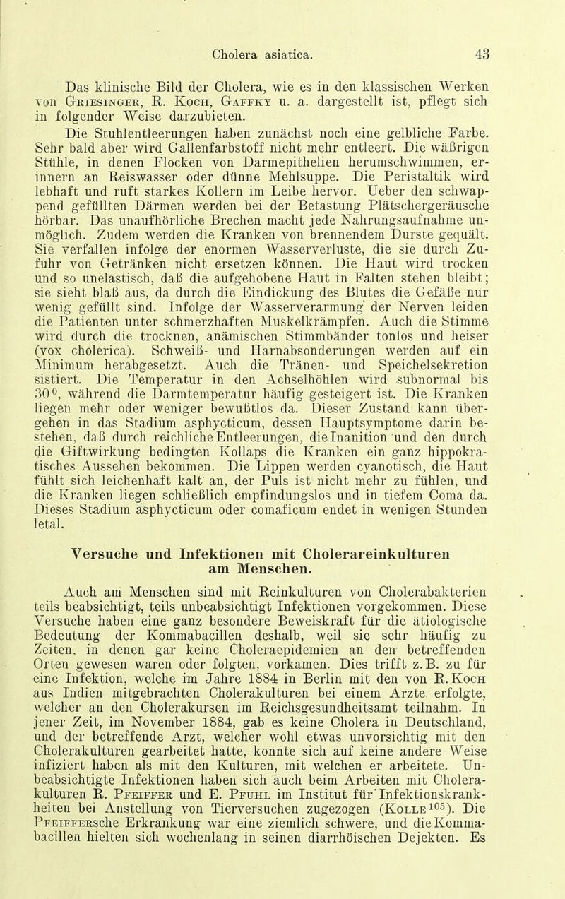Das klinische Bild der Cholera, wie es in den klassischen Werken von Griesinger, R. Koch, Gaffky u. a. dargestellt ist, pflegt sich in folgender Weise darzubieten. Die Stuhlentleerungen haben zunächst noch eine gelbliche Farbe. Sehr bald aber wird Gallenfarbstoff nicht mehr entleert. Die wäßrigen Stühle, in denen Flocken von Darmepithelien herumschwimmen, er- innern an Eeiswasser oder dünne Mehlsuppe. Die Peristaltik wird lebhaft und ruft starkes Kollern im Leibe hervor. Ueber den schwap- pend gefüllten Därmen werden bei der Betastung Plätschergeräusche hörbar. Das unaufhörliche Brechen macht jede Nahrungsaufnahme un- möglich. Zudem werden die Kranken von brennendem Durste gequält. Sie verfallen infolge der enormen Wasserverluste, die sie durch Zu- fuhr von Getränken nicht ersetzen können. Die Haut wird trocken und so unelastisch, daß die aufgehobene Haut in Falten stehen bleibt; sie sieht blaß aus, da durch die Eindickung des Blutes die Gefäße nur wenig gefüllt sind. Infolge der Wasserverarmung' der Nerven leiden die Patienten unter schmerzhaften Muskelkrämpfen. Auch die Stimme wird durch die trocknen, anämischen Stimmbänder tonlos und heiser (vox cholerica). Schweiß- und Harnabsonderungen werden auf ein Minimum herabgesetzt. Auch die Tränen- und Speichelsekretion sistiert. Die Temperatur in den Achselhöhlen wird .subnormal bis 30 während die Darmtemperatur häufig gesteigert ist. Die Kranken liegen mehr oder weniger bewußtlos da. Dieser Zustand kann über- gehen in das Stadium asphycticum, dessen Hauptsymptome darin be- stehen, daß durch reichliche Entleerungen, dielnanition und den durch die Giftwirkung bedingten Kollaps die Kranken ein ganz hippokra- tisches Aussehen bekommen. Die Lippen werden cyanotisch, die Haut fühlt sich leichenhaft kalf an, der Puls ist nicht mehr zu fühlen, und die Kranken liegen schließlich empfindungslos und in tiefem Coma da. Dieses Stadium asphycticum oder comaficum endet in wenigen Stunden letal. Versuche und Infektionen mit Cholerareinkulturen am Menschen. Auch am Menschen sind mit Reinkulturen von Cholerabakterien teils beabsichtigt, teils unbeabsichtigt Infektionen vorgekommen. Diese Versuche haben eine ganz besondere Beweiskraft für die ätiologische Bedeutung der Kommabacillen deshalb, weil sie sehr häufig zu Zeiten, in denen gar keine Choleraepidemien an den betreffenden Orten gewesen waren oder folgten, vorkamen. Dies trifft z.B. zu für eine Infektion, welche im Jahre 1884 in Berlin mit den von R.Koch aus Indien mitgebrachten Cholerakulturen bei einem Arzte erfolgte, welcher an den Cholerakursen im Reichsgesundheitsamt teilnahm. In jener Zeit, im November 1884, gab es keine Cholera in Deutschland, und der betreffende Arzt, welcher wohl etwas unvorsichtig mit den Cholerakulturen gearbeitet hatte, konnte sich auf keine andere Weise infiziert haben als mit den Kulturen, mit welchen er arbeitete. Un- beabsichtigte Infektionen haben sich auch beim Arbeiten mit Cholera- kulturen R. Pfeiffer und E. Pfuhl im Institut für'Infektionskrank- heiten bei Anstellung von Tierversuchen zugezogen (KolleI^s). Die PFEiFFERSche Erkrankung war eine ziemlich schwere, und die Komma- bacillen hielten sich wochenlang in seinen diarrhöischen Dejekten. Es