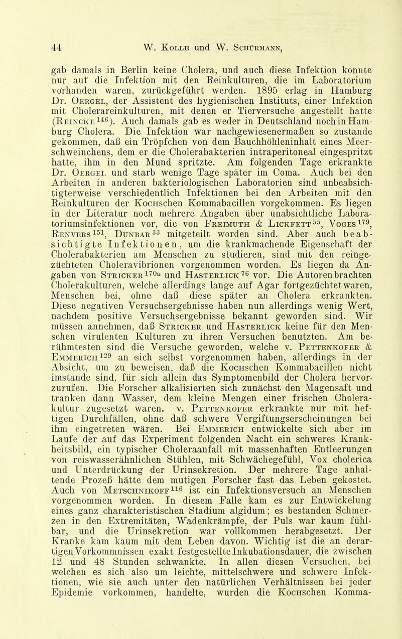 gab damals in Berlin keine Cholera, und auch diese Infektion konnte nur auf die Infektion mit den Reinkulturen, die im Laboratorium vorhanden waren, zurückgeführt werden. 1895 erlag in Hamburg Dr. Oergel, der Assistent des hygienischen Instituts, einer Infektion mit Cholerareinkulturen, mit denen er Tierversuche angestellt hatte (Reincke Auch damals gab es weder in Deutschland noch in Ham- burg Cholera. Die Infektion war nachgewiesenermaßen so zustande gekommen, daß ein Tröpfchen von dem Bauchhöhleninhalt eines Meer- schweinchens, dem er die Cholerabakterieu intraperitoneal eingespritzt hatte, ihm in den Mund spritzte. Am folgenden Tage erkrankte Dr. Oergei. und starb wenige Tage später im Coma. Auch bei den Arbeiten in anderen bakteriologischen Laboratorien sind unbeabsich- tigterweise verschiedentlich Infektionen bei den Arbeiten mit den Reinkulturen der KocHSchen Kommabacillen vorgekommen. Es liegen in der Literatur noch mehrere Angaben über unabsichtliche Labora- toriumsinfektionen vor, die von Freimuth & Lickfett^^, Voges^''^, Renvers 1^1, Dunbar^3 mitgeteilt worden sind. Aber auch beab- sichtigte Infektionen, um die krankmachende Eigenschaft der Cholerabakterien am Menschen zu studieren, sind mit den reinge- züchteten Choleravibrionen vorgenommen worden. Es liegen da An- gaben von Stricker i'^Oa und Hasterlick vor. Die Autoren brachten Cholerakulturen, welche allerdings lange auf Agar fortgezüchtet waren, Menschen bei, ohne daß diese später an Cholera erkrankten. Diese negativen Versuchsergebnisse haben nun allerdings wenig Wert, nachdem positive Versuchsergebnisse bekannt geworden sind. Wir müssen annehmen, daß Stricker und Hasterlick keine für den Men- schen virulenten Kulturen zu ihren Versuchen benutzten. Am be- rühmtesten sind die Versuche geworden, welche v. Pettenkofer & Emmerich an 'sich selbst vorgenommen haben, allerdings in der Absicht, um zu beweisen, daß die KocHschen Kommabacillen nicht imstande sind, für sich allein das Symptomenbild der Cholera hervor- zurufen. Die Forscher alkalisierten sich zunächst den Magensaft und tranken dann Wasser, dem kleine Mengen einer frischen Cholera- kultur zugesetzt waren, v. Pettenkofer erkrankte nur mit hef- tigen Durchfällen, ohne daß schwere Vergiftungserscheinungen bei ihm eingetreten wären. Bei Emmerich entwickelte sich aber im Laufe der auf das Experiment folgenden Nacht ein schweres Krank- heitsbild, ein typischer Choleraanfall mit massenhaften Entleerungen von reiswasserähnlichen Stühlen, mit Schwächegefühl, Vox cholerica und Unterdrückung der Urinsekretion. Der mehrere Tage anhal- tende Prozeß hätte dem mutigen Forscher fast das Leben gekostet. Auch von Metschnikoff ist ein Infektionsversuch an Menschen vorgenommen worden. In diesem Falle kam es zur Entwickelung eines ganz charakteristischen Stadium algidum; es bestanden Schmer- zen in den Extremitäten, Wadenkrämpfe, der Puls war kaum fühl- bar, und die Urinsekretion war vollkommen herabgesetzt. Der Kranke kam kaum mit dem Leben davon. Wichtig ist die an derar- tigen Vorkommnissen exakt festgestellte Inkubationsdauer, die zwischen 12 und 48 Stunden schwankte. In allen diesen Versuchen, bei welchen es sich also um leichte, mittelschwere und schwere Infek- tionen, wie sie auch unter den natürlichen Verhältnissen bei jeder Epidemie vorkommen, handelte, wurden die KocHSchen Komma-