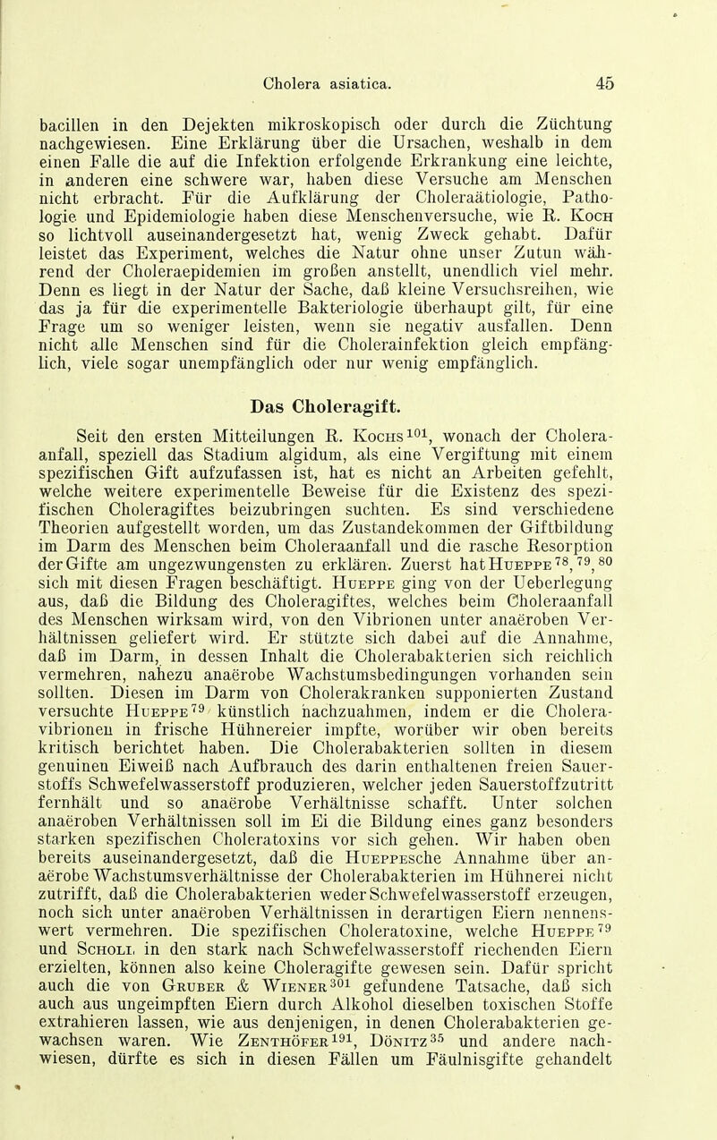 bacillen in den Dejekten mikroskopisch oder durch die Züchtung nachgewiesen. Eine Erklärung über die Ursachen, weshalb in dem einen Falle die auf die Infektion erfolgende Erkrankung eine leichte, in anderen eine schwere war, haben diese Versuche am Menschen nicht erbracht. Für die Aufklärung der Choleraätiologie, Patho- logie und Epidemiologie haben diese Menschenversuche, wie K. Koch so lichtvoll auseinandergesetzt hat, wenig Zweck gehabt. Dafür leistet das Experiment, welches die Natur ohne unser Zutun wäh- rend der Choleraepidemien im großen anstellt, unendlich viel mehr. Denn es liegt in der Natur der Sache, daß kleine Versuchsreihen, wie das ja für die experimentelle Bakteriologie überhaupt gilt, für eine Frage um so weniger leisten, wenn sie negativ ausfallen. Denn nicht aJle Menschen sind für die Cholerainfektion gleich empfäng- lich, viele sogar unempfänglich oder nur wenig empfänglich. Das Choleragift. Seit den ersten Mitteilungen E. Kochs i^i, wonach der Cholera- anfall, speziell das Stadium algidum, als eine Vergiftung mit einem spezifischen Gift aufzufassen ist, hat es nicht an Arbeiten gefehlt, welche weitere experimentelle Beweise für die Existenz des spezi- fischen Choleragiftes beizubringen suchten. Es sind verschiedene Theorien aufgestellt worden, um das Zustandekommen der Giftbildung im Darm des Menschen beim Choleraanfall und die rasche Resorption der Gifte am ungezwungensten zu erklären. Zuerst hatHuEPPE'^s,'''9, so sich mit diesen Fragen beschäftigt. Hueppe ging von der Ueberlegung aus, daß die Bildung des Choleragiftes, welches beim Choleraanfall des Menschen wirksam wird, von den Vibrionen unter anaeroben Ver- hältnissen geliefert wird. Er stützte sich dabei auf die Annahme, daß im Darm, in dessen Inhalt die Cholerabakterien sich reichlich vermehren, nahezu anaerobe Wachstumsbedingungen vorhanden sein sollten. Diesen im Darm von Cholerakranken supponierten Zustand versuchte Hueppe'^^ künstlich nachzuahmen, indem er die Cholera- vibrionen in frische Hühnereier impfte, worüber wir oben bereits kritisch berichtet haben. Die Cholerabakterien sollten in diesem genuinen Eiweiß nach Aufbrauch des darin enthaltenen freien Sauer- stoffs Schwefelwasserstoff produzieren, welcher jeden Sauerstoff zutritt fernhält und so anaerobe Verhältnisse schafft. Unter solchen anaeroben Verhältnissen soll im Ei die Bildung eines ganz besonders starken spezifischen Choleratoxins vor sich gehen. Wir haben oben bereits auseinandergesetzt, daß die HuEPPESche Annahme über an- aerobe Wachstumsverhältnisse der Cholerabakterien im Hühnerei nicht zutrifft, daß die Cholerabakterien weder Schwefelwasserstoff erzeugen, noch sich unter anaeroben Verhältnissen in derartigen Eiern nennens- wert vermehren. Die spezifischen Choleratoxine, welche Hueppe und ScHOLi, in den stark nach Schwefelwasserstoff riechenden Eiern erzielten, können also keine Choleragifte gewesen sein. Dafür spricht auch die von Gruber & Wiener 201 gefundene Tatsache, daß sich auch aus ungeimpften Eiern durch Alkohol dieselben toxischen Stoffe extrahieren lassen, wie aus denjenigen, in denen Cholerabakterien ge- wachsen waren. Wie ZenthöferI^^, Dömitz und andere nach- wiesen, dürfte es sich in diesen Fällen um Fäulnisgifte gehandelt