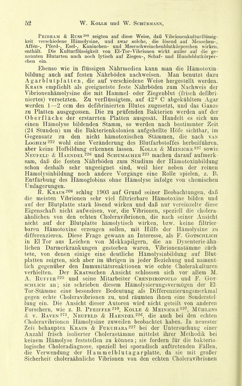 Pribram & Russ zeigten auf diese Weise, daß Vibriouenkulturflüssig- keit verschiedene Hämolysine, und zwar solche, die lösend auf Menschen-, Affen-, Pferd-, Esel-, Kaninchen- und Meerschweinchenblutkörperchen wirken, enthält. Die Kulturflüssigkeit von El-Tor-Vibrionen wirkt außer auf die ge- nannten Blutarten auch noch lytisch auf Ziegen-, Schaf- und Hundeblutkörper- chen ein. Ebenso wie in flüssigen Nährmedien kann man die Hämotoxin- bildung auch auf festen Nährböden nachweisen. Man benutzt dazu Agar blutplatten, die auf verschiedene Weise hergestellt werden. Kraus empfiehlt als geeignetste feste Nährböden zum Nachweis der Vibrionenhämolysine die mit Hammel- oder Ziegenblut (frisch defibri- niertes) versetzten. Zu verflüssigtem, auf 42° C abgekühltem Agar werden 1—2 ccm des defibrinierten Blutes zugesetzt, und das Ganze zu Platten ausgegossen. Die zu prüfenden Bakterien werden auf der Oberfläche der erstarrten Platten ausgesät. Handelt es sich um einen Hämolyse bildenden Stamm, so werden nach bestimmter Zeit (24 Stunden) um die Bakterienkolonien aufgehellte Höfe sichtbar, im Gegensatz zu den nicht hämotoxischen Stämmen, die nach van Loghem222 wohl eine Veränderung des Blutfarbstoffes herbeiführen, aber keine Hofbildung erkennen lassen. Kolle & MeinickeI^'^ sowie Neufeld & Haendel^^ und Schumachermachen darauf aufmerk- sam, daß die festen Nährböden zum Studium der Hämotoxinbildung schon deshalb sehr ungeeignet sind, weil hier neben der reinen Hämolysinbildung noch andere Vorgänge eine Rolle spielen, z. B. Entfärbung des Hämoglobins ohne Hämolyse infolge von chemischen Umlagerungen. E. Krausschlug 1903 auf Grund seiner Beobachtungen, daß die meisten Vibrionen sehr viel filtrierbare Hämotoxine bilden und auf der Blutplatte stark lösend wirken und daß nur vereinzelte diese Eigenschaft nicht aufweisen, vor, die Vibrionen, speziell die cholera- ähnLichen von den echten Choleravibrionen, die nach seiner Ansicht nicht auf der Blutplatte hämolytisch wirken, bzw. keine filtrier- baren Hämotoxine erzeugen sollen, mit Hilfe der Hämolysine zu differenzieren. Diese Frage gewann an Interesse, als F. Gotschlich in El Tor aus Leichen von Mekkapilgeni, die an Dysenterie-ähn- lichen Darmerkrankungen gestorben waren, Vibrionenstämme züch- tete, von denen einige eine deutliche Hämolysinbildung auf Blut- platten zeigten, sich aber im übrigen in jeder Beziehung und nament- lich gegenüber den Immunitätsreaktionen wie echte Cholerakalturen verhielten. Der KRAusschen Ansicht schlössen sich vor allem M. A. Buffer seine Mitarbeiter Crendiropoulo und F. Got- schlich an; sie schrieben diesem Hämolysierungsvermögen der El- Tor-Stämme eine besondere Bedeutung als Differenzierungsmerkmal gegen echte Choleravibrionen zu, und räumten ihnen eine Sonderstel- lung ein. Die Ansicht dieser Autoren wird nicht geteilt von anderen Forschern, wie z. B. Pfeiffer ^lo, Kolle & MeinickeI^^, MtiHLENS & V. Raven ^'^i, Neufeld & Haendel^^ö^ (Hq auch bei den echten Choleravibrionen Hämolysine zuweilen beobachtet haben. In neuester Zeit behaupten Kraus & Fukuhara227 bei der Untersuchung einei- Anzahl frisch isolierter Cholerastämme mittelst ihrer Methodik bei keinem Hämolyse feststellen zu können; sie fordern für die bakterio- logische Choleradiagnose, speziell bei sporadisch auftretenden Fällen, die Verwendung der H am melbl utagar platte, da sie mit großer Sicherheit choleraähnliche Vibrionen von den echten Choleravibrionen