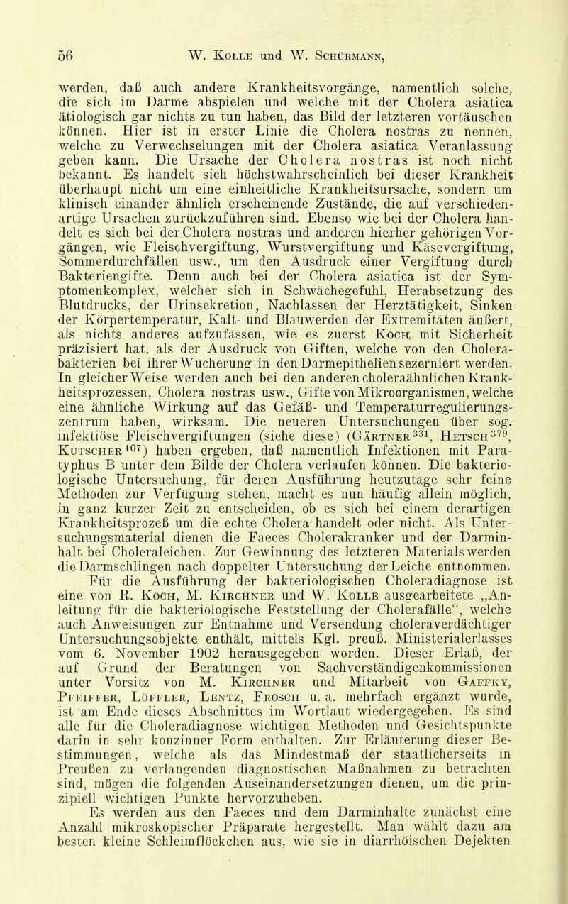 werden, daß auch andere Krankheitsvorgänge, namentlich solche, die sich im Darme abspielen und welche mit der Cholera asiatica ätiologisch gar nichts zu tun haben, das Bild der letzteren vortäuschen können. Hier ist in erster Linie die Cholera nostras zu nennen, welche zu Verwechselungen mit der Cholera asiatica Veranlassung geben kann. Die Ursache der Cholera nostras ist noch nicht bekannt. Es handelt sich höchstwahrscheinlich bei dieser Krankheit überhaupt nicht um eine einheitliche Krankheitsursache, sondern um klinisch einander ähnlich erscheinende Zustände, die auf verschieden- artige Ursachen zurückzuführen sind. Ebenso wie bei der Cholera han- delt es sich bei der Cholera nostras und anderen hierher gehörigen Vor- gängen, wie Fleischvergiftung, Wurstvergiftung und Käsevergiftung, Sommerdurchfällen usw., um den Ausdruck einer Vergiftung durch Bakteriengifte. Denn auch bei der Cholera asiatica ist der Sym- ptomenkomplex, welcher sich in Schwächegefühl, Herabsetzung des Blutdrucks, der Urinsekretion, Nachlassen der Herztätigkeit, Sinken der Körpertemperatur, Kalt- und Blauwerden der Extremitäten äußert, als nichts anderes aufzufassen, wie es zuerst Kocn mit Sicherheit präzisiert hat, als der Ausdruck von Giften, welche von den Cholera- bakterien bei ihrer Wucherung in denDarmepitheliensezerniert werden. In gleicherweise werden auch bei den anderen choleraähnlichen Krank- heitsprozessen, Cholera nostras usw., Gifte von Mikroorganismen, welche eine ähnliche Wirkung auf das Gefäß- und Temperaturregulierungs- zentrum haben, wirksam. Die neueren Untersuchungen über sog. infektiöse Fleischvergiftungen (siehe diese) (Gärtner ^^i^ Hetsch^''9, Kutscher 1°'^) haben ergeben, daß namentlich Infektionen mit Para- typhus B unter dem Bilde der Cholera verlaufen können. Die bakterio- logische Untersuchung, für deren Ausführung heutzutage sehr feine Methoden zur Verfügung stehen, macht es nun häufig allein möglich, in ganz kurzer Zeit zu entscheiden, ob es sich bei einem derartigen Krankheitsprozeß um die echte Cholera handelt oder nicht. Als Unter- suchungsmaterial dienen die Faeces Cholerakranker und der Darmin- halt bei Choleraleichen. Zur Gewinnung des letzteren Materials werden die Darmschlingen nach doppelter Untersuchung der Leiche entnommen. Für die Ausführung der bakteriologischen Choleradiagnose ist eine von E. Koch, M. Kirchner und W. Kolle ausgearbeitete ,,An- leitung für die bakteriologische Feststellung der Cholerafälle, welche auch Anweisungen zur Entnahme und Versendung choleraverdächtiger Untersuchungsobjekte enthält, mittels Kgl. preuß. Ministerialerlasses vom 6. November 1902 herausgegeben worden. Dieser Erlaß, der auf Grund der Beratungen von Sachverständigenkommissionen unter Vorsitz von M. Kirchner und Mitarbeit von Gaffky, Pfeiffer, Löffler, Lentz, Frosch u. a. mehrfach ergänzt wurde, ist am Ende dieses Abschnittes im Wortlaut wiedergegeben. Es sind alle für die Choleradiagnose wichtigen Methoden und Gesichtspunkte darin in sehr konzinner Form enthalten. Zur Erläuterung dieser Be- stimmungen , welche als das Mindestmaß der staatlicherseits in Preußen zu verlangenden diagnostischen Maßnahmen zu betrachten sind, mögen die folgenden Auseinandersetzungen dienen, um die prin- zipiell wichtigen Punkte hervorzuheben. Es werden aus den Faeces und dem Darminhalte zunächst eine Anzahl mikroskopischer Präparate hergestellt. Man wählt dazu am besten kleine Schleimflöckchen aus, wie sie in diarrhöischen Dejekten