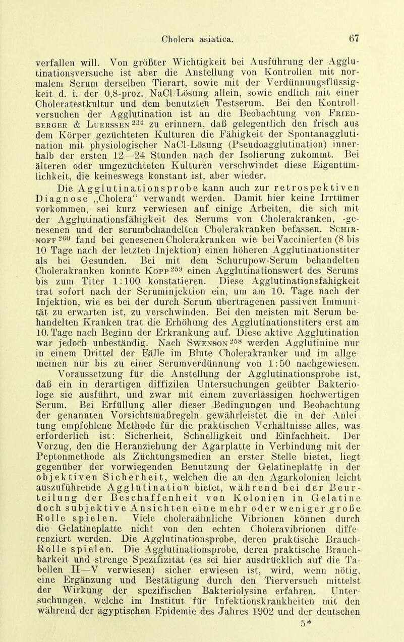 verfallen will. Von größter Wichtigkeit bei Ausführung der Agglu- tinationsversuche ist aber die Anstellung von Kontrollen mit nor- malem Serum derselben Tierart, sowie mit der Verdünnungsflüssig- keit d. i. der 0,8-proz. NaCl-Lösung allein, sowie endlich mit einer Choleratestkultur und dem benutzten Testserum. Bei den Kontroll- versuchen der Agglutination ist an die Beobachtung von Fried- berger & Luerssen234 zu erinnern, daß gelegentlich den frisch aus dem Körper gezüchteten Kulturen die Fähigkeit der Spontanaggluti- nation mit physiologischer NaCl-Lösung (Pseudoagglutination) inner- halb der ersten 12—24 Stunden nach der Isolierung zukommt. Bei älteren oder umgezüchteten Kulturen verschwindet diese Eigentüm- lichkeit, die keineswegs konstant ist, aber wieder. Die Agglutinationsprobe kann auch zur retrospektiven Diagnose ,,Cholera verwandt werden. Damit hier keine Irrtümer vorkommen, sei kurz verwiesen auf einige Arbeiten, die sich mit der Agglutinationsfähigkeit des Serums von Cholerakranken, -ge- nesenen und der serumbehandelten Cholerakranken befassen. Schir- NOFF^^ fand bei genesenen Cholerakranken wie bei Vaccinierten (8 bis 10 Tage nach der letzten Injektion) einen höheren Agglutinationstiter als bei Gesunden. Bei mit dem Schurupow-Serum behandelten Cholerakranken konnte Kopp^ss einen Agglutinationswert des Serums bis zum Titer 1:100 konstatieren. Diese Agglutinationsfähigkeit trat sofort nach der Seruminjektion ein, um am 10. Tage nach der Injektion, wie es bei der durch Serum übertragenen passiven Immuni- tät zu erwarten ist, zu verschwinden. Bei den meisten mit Serum be- handelten Kranken trat die Erhöhung des Agglutinationstiters erst am 10. Tage nach Beginn der Erkrankung auf. Diese aktive Agglutination war jedoch unbeständig. Nach Swenson^ss werden Agglutinine nur in einem Drittel der Fälle im Blute Cholerakranker und im allge- meinen nur bis zu einer Serumverdünnung von 1:50 nachgewiesen. Voraussetzung für die Anstellung der Agglutinationsprobe ist, daß ein in derartigen diffizilen Untersuchungen geübter Bakterio- loge sie ausführt, und zwar mit einem zuverlässigen hochwertigen Serum. Bei Erfüllung aller dieser .Bedingungen und Beobachtung der genannten Vorsichtsmaßregeln gewährleistet die in der Anlei- tung empfohlene Methode für die praktischen Verhältnisse alles, was erforderlich ist: Sicherheit, Schnelligkeit und Einfachheit. Der Vorzug, den die Heranziehung der Agarplatte in Verbindung mit der Peptonmethode als Züchtungsmedien an erster Stelle bietet, liegt gegenüber der vorwiegenden Benutzung der Gelatineplatte in der objektiven Sicherheit, welchen die an den Agarkolonien leicht auszuführende Agglutination bietet, während bei der Beur- teilung der Beschaffenheit von Kolonien in Gelatine doch subjektive Ansichten eine mehr oder weniger große Rolle spielen. Viele choleraähnliche Vibrionen können durch die Gelatineplatte nicht von den echten Choleravibrionen diffe- renziert werden. Die Agglutinationsprbbe, deren praktische Brauch- B,olle spielen. Die Agglutinationsprobe, deren praktische Brauch- barkeit und strenge Spezifizität (es sei hier ausdrücklich auf die Ta- bellen II—V verwiesen) sicher erwiesen ist, wird, wenn nötig, eine Ergänzung und Bestätigung durch den Tierversuch mittelst der Wirkung der spezifischen Bakteriolysine erfahren. Unter- suchungen, welche im Institut für Infektionskrankheiten mit den während der ägyptischen Epidemie des Jahres 1902 und der deutschen