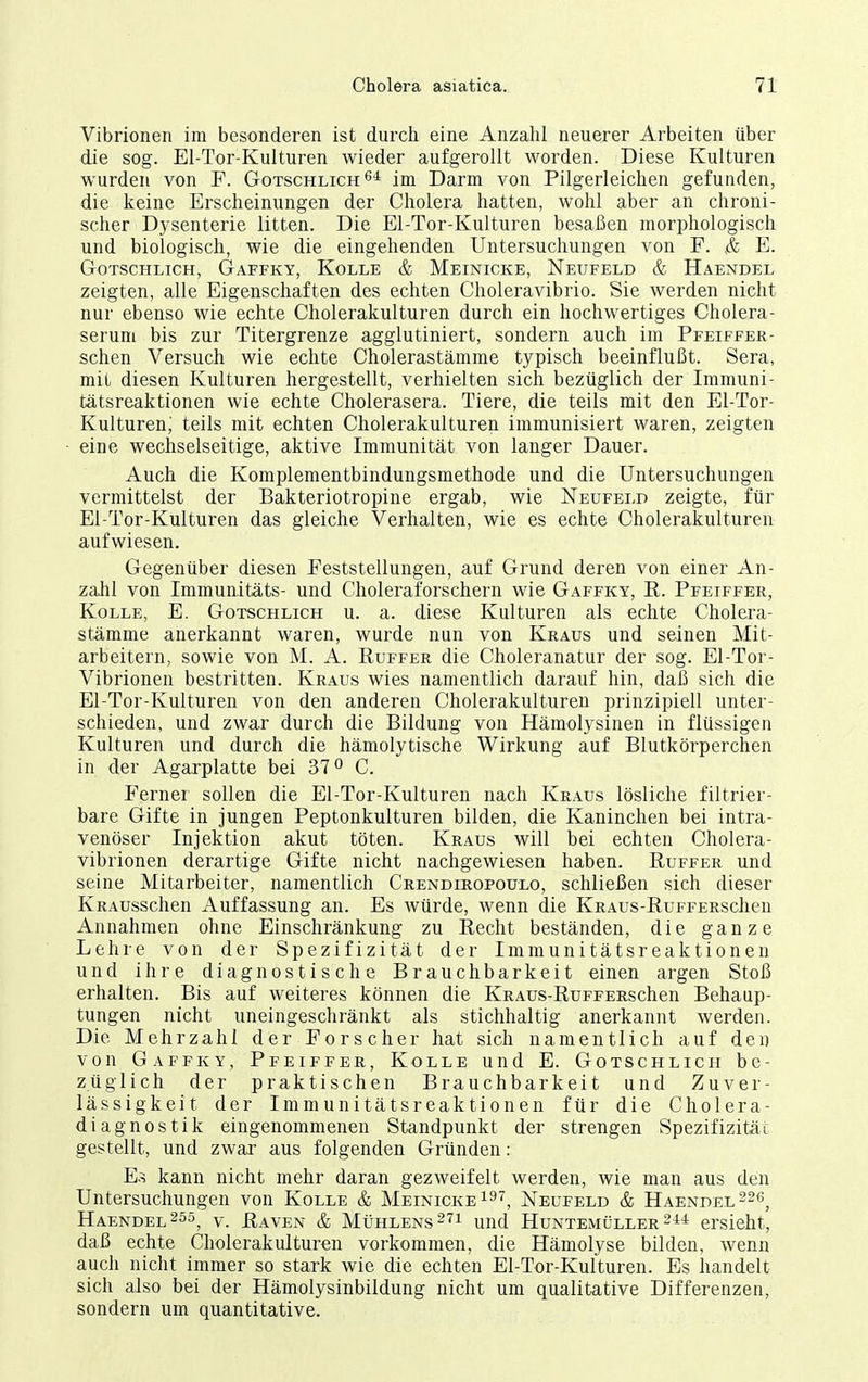 Vibrionen im besonderen ist durch eine Anzahl neuerer Arbeiten über die sog. El-Tor-Kulturen wieder aufgerollt worden. Diese Kulturen wurden von F. Gotschlich^* im Darm von Pilgerleichen gefunden, die keine Erscheinungen der Cholera hatten, wohl aber an chroni- scher D3 senterie litten. Die El-Tor-Kulturen besaßen morphologisch und biologisch, wie die eingehenden Untersuchungen von F. E. GoTSCHLiCH, Gaffky, Kolle & Meinicke, Neufeld & Haendel zeigten, alle Eigenschaften des echten Choleravibrio. Sie werden nicht nur ebenso wie echte Cholerakulturen durch ein hochwertiges Cholera- serum bis zur Titergrenze agglutiniert, sondern auch im Pfeiffer- schen Versuch wie echte Cholerastämme typisch beeinflußt. Sera, mit diesen Kulturen hergestellt, verhielten sich bezüglich der Immuni- tätsreaktionen wie echte Cholerasera. Tiere, die teils mit den El-Tor- Kulturen,' teils mit echten Cholerakulturen immunisiert waren, zeigten eine wechselseitige, aktive Immunität von langer Dauer. Auch die Komplementbindungsmethode und die Untersuchungen vermittelst der Bakteriotropine ergab, wie Neufeld zeigte, für El-Tor-Kulturen das gleiche Verhalten, wie es echte Cholerakulturen aufwiesen. Gegenüber diesen Feststellungen, auf Grund deren von einer An- zahl von Imraunitäts- und Choleraforschern wie Gaffky, E. Pfeiffer, Kolle, E. Gotschlich u. a. diese Kulturen als echte Cholera- stämme anerkannt waren, wurde nun von Kraus und seinen Mit- arbeitern, sowie von M. A. Ruffer die Choleranatur der sog. El-Tor- Vibrionen bestritten. Kraus wies namentlich darauf hin, daß sich die El-Tor-Kulturen von den anderen Cholerakultureu prinzipiell unter- schieden, und zwar durch die Bildung von Hämolysinen in flüssigen Kulturen und durch die hämolytische Wirkung auf Blutkörperchen in der Agarplatte bei 37« C. Ferner sollen die El-Tor-Kulturen nach Kraus lösliche filtrier- bare Gifte in jungen Peptonkulturen bilden, die Kaninchen bei intra- venöser Injektion akut töten. Kraus will bei echten Cholera- vibrionen derartige Gifte nicht nachgewiesen haben. Ruffer und seine Mitarbeiter, namentlich Crendiropoulo, schließen sich dieser KRAUsschen Auffassung an. Es würde, wenn die IvRAus-RuFFERSchen Annahmen ohne Einschränkung zu Recht beständen, die ganze Lehre von der Spezifizität der Immunitätsreaktionen und ihre diagnostische Brauchbarkeit einen argen Stoß erhalten. Bis auf weiteres können die KRAUs-RuFFERSchen Behaup- tungen nicht uneingeschränkt als stichhaltig anerkannt werden. Die Mehrzahl der Forscher hat sich namentlich auf den von Gaffky, Pfeiffer, Kolle und E. Gotschlich be- züglich der praktischen Brauchbarkeit und Zuver- lässigkeit der Immunitätsreaktionen für die Cholera- diagnostik eingenommenen Standpunkt der strengen Spezifizität gestellt, und zwar aus folgenden Gründen : E.^ kann nicht mehr daran gezweifelt werden, wie man aus den Untersuchungen von Kolle & Meinickei^', Neufeld & Haendel226^ Haendel 255^ y. üaven & Mühlens 27i und Huntemüller 2ersieht, daß echte Cholerakulturen vorkommen, die Hämolyse bilden, wenn auch nicht immer so stark wie die echten El-Tor-Kulturen. Es handelt sich also bei der Hämolysinbildung nicht um qualitative Differenzen, sondern um quantitative.