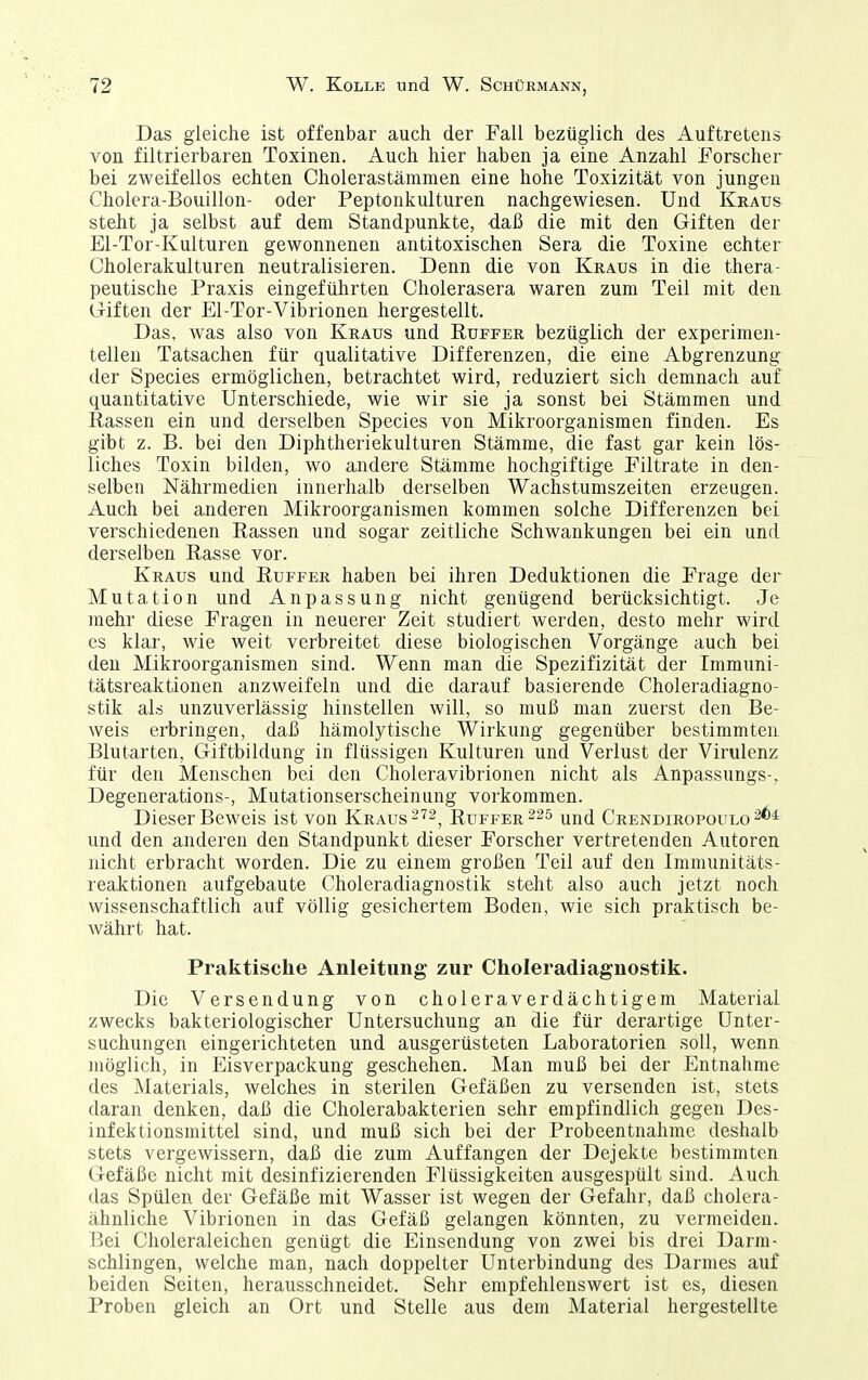 Das gleiche ist offenbar auch der Fall bezüglich des Auftretens von filtrierbaren Toxinen. Auch hier haben ja eine Anzahl Forscher bei zweifellos echten Cholerastämmen eine hohe Toxizität von jungen Cholera-Bouillon- oder Peptonkulturen nachgewiesen. Und Kraus steht ja selbst auf dem Standpunkte, daß die mit den Giften der El-Tor-Kulturen gewonnenen antitoxischen Sera die Toxine echter Cholerakulturen neutralisieren. Denn die von Kraus in die thera- peutische Praxis eingeführten Cholerasera waren zum Teil mit den Giften der El-Tor-Vibrionen hergestellt. Das, was also von Kraus und Rüffer bezüglich der experimen- tellen Tatsachen für qualitative Differenzen, die eine Abgrenzung der Speeles ermöglichen, betrachtet wird, reduziert sich demnach auf quantitative Unterschiede, wie wir sie ja sonst bei Stämmen und Rassen ein und derselben Speeles von Mikroorganismen finden. Es gibt z. B. bei den Diphtheriekulturen Stämme, die fast gar kein lös- liches Toxin bilden, wo andere Stämme hochgiftige Filtrate in den- selben Nährmedien innerhalb derselben Wachstumszeiten erzeugen. Auch bei anderen Mikroorganismen kommen solche Differenzen bei verschiedenen Rassen und sogar zeitliche Schwankungen bei ein und derselben Rasse vor. Kraus und Ruffer haben bei ihren Deduktionen die Frage der Mutation und Anpassung nicht genügend berücksichtigt. Je mehr diese Fragen in neuerer Zeit studiert werden, desto mehr wird es klar, wie weit verbreitet diese biologischen Vorgänge auch bei den Mikroorganismen sind. Wenn man die Spezifizität der Immuni- tätsreaktionen anzweifeln und die darauf basierende Choleradiagno- stik als unzuverlässig hinstellen will, so muß man zuerst den Be- weis erbringen, daß hämolytische Wirkung gegenüber bestimmten Blutarten, Giftbildung in flüssigen Kulturen und Verlust der Virulenz für den Menschen bei den Choleravibrionen nicht als Anpassungs-, Degenerations-, Mutationserscheinung vorkommen. Dieser Beweis ist von Kraus ^'^^^ Ruffer ^25 ^md Crendiropoulo und den anderen den Standpunkt dieser Forscher vertretenden Autoren nicht erbracht worden. Die zu einem großen Teil auf den Immunitäts- reaktionen aufgebaute Choleradiagnostik steht also auch jetzt noch wissenschaftlich auf völlig gesichertem Boden, wie sich praktisch be- währt hat. Praktische Anleitung zur Choleradiagnostik. Die Versendung von choleraverdächtigem Material zwecks bakteriologischer Untersuchung an die für derartige Unter- suchungen eingerichteten und ausgerüsteten Laboratorien soll, wenn möglich, in Eisverpackung geschehen. Man muß bei der Entnahme des Materials, welches in sterilen Gefäßen zu versenden ist, stets daran denken, daß die Cholerabakterien sehr empfindlich gegen Des- infektionsmittel sind, und muß sich bei der Probeentnahme deshalb stets vergewissern, daß die zum Auffangen der Dejekte bestimmten Gefäße nicht mit desinfizierenden Flüssigkeiten ausgespült sind. Auch das Spülen der Gefäße mit Wasser ist wegen der Gefahr, daß cholcra- ähnliche Vibrionen in das Gefäß gelangen könnten, zu vermeiden. Bei Choleraleichen genügt die Einsendung von zwei bis drei Darm- schlingen, welche man, nach doppelter Unterbindung des Darmes auf beiden Seiten, herausschneidet. Sehr empfehlenswert ist es, diesen Proben gleich an Ort und Stelle aus dem Material hergestellte