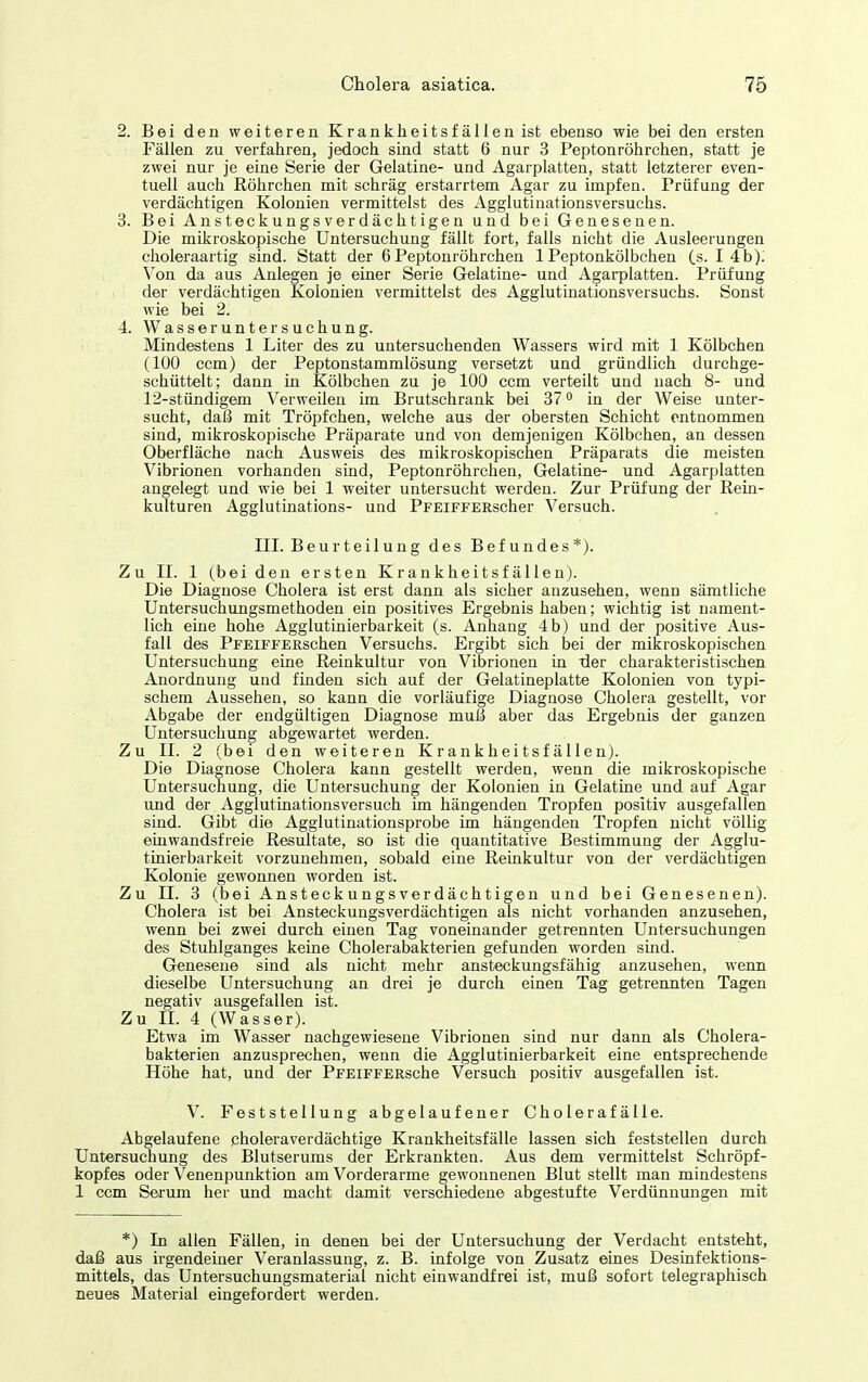 2. Bei den weiteren Krankheitsfällen ist ebenso wie bei den ersten Fällen zu verfahren, jedoch sind statt 6 nur 3 Peptonröhrchen, statt je zwei nur je eine Serie der Gelatine- und Agarplatten, statt letzterer even- tuell auch Röhrchen mit schräg erstarrtem Agar zu impfen. Prüfung der verdächtigen Kolonien vermittelst des Agglutinationsversuchs. 3. Bei Ansteckungsverdächtigen und bei Genesenen. Die mikroskopische Untersuchung fällt fort, falls nicht die Ausleerungen choieraartig sind. Statt der 6Peptonröhrchen 1 Peptonkölbchen (s. I 4b); Von da aus Anlegen je einer Serie Gelatine- und Agarplatten. Prüfung der verdächtigen Kolonien vermittelst des Agglutinationsversuchs. Sonst wie bei 2. 4. Wasseruntersuchung. Mindestens 1 Liter des zu untersuchenden Wassers wird mit 1 Kölbchen (100 ccm) der Peptonstammlösung versetzt und gründlich durchge- schüttelt; dann in Kölbchen zu je 100 ccm verteilt und nach 8- und 12-stündigem Verweilen im Brutschrank bei 37 o in der Weise unter- sucht, daß mit Tröpfchen, welche aus der obersten Schicht entnommen sind, mikroskopische Präparate und von demjenigen Kölbchen, an dessen Oberfläche nach Ausweis des mikroskopischen Präparats die meisten Vibrionen vorhanden stad, Peptonröhrchen, Gelatine- und Agarplatten angelegt und wie bei 1 weiter untersucht werden. Zur Prüfung der Rein- kulturen Agglutiaations- und PFEiFFERscher Versuch. III. Beurteilung des Befundes*). Zu II. 1 (beiden ersten Krankheitsfällen). Die Diagnose Cholera ist erst dann als sicher anzusehen, wenn sämtliche Untersuchungsmethoden ein positives Ergebnis haben; wichtig ist nament- lich eine hohe Agglutiaierbarkeit (s. Anhang 4b) und der positive Aus- fall des PFEiFFERschen Versuchs. Ergibt sich bei der mikroskopischen Untersuchung eine Reinkultur von Vibrionen in der charakteristischen Anordnung und finden sich auf der Gelatineplatte Kolonien von typi- schem Aussehen, so kann die vorläufige Diagnose Cholera gestellt, vor Abgabe der endgültigen Diagnose muß aber das Ergebnis der ganzen Untersuchung abgewartet werden. Zu II. 2 (bei den weiteren Krankheitsfällen). Die Diagnose Cholera kann gestellt werden, wenn die mikroskopische Untersuchung, die Untersuchung der Kolonien in Gelatine und auf Agar und der Agglutinationsversuch im hängenden Tropfen positiv ausgefallen siad. Gibt die Agglutinationsprobe im hängenden Tropfen nicht völlig einwandsfreie Resultate, so ist die quantitative Bestimmung der Agglu- tinierbarkeit vorzunehmen, sobald eine Reinkultur von der verdächtigen Kolonie gewonnen worden ist. Zu II. 3 (bei Ansteckungsverdächtigen und bei Genesenen). Cholera ist bei Ansteckungsverdächtigen als nicht vorhanden anzusehen, wenn bei zwei durch einen Tag voneinander getrennten Untersuchungen des Stuhlganges keine Cholerabakterien gefunden worden sind. Genesene sind als nicht mehr ansteckungsfähig anzusehen, wenn dieselbe Untersuchung an drei je durch einen Tag getrennten Tagen negativ ausgefallen ist. Zu II. 4 (Wasser). Etwa im Wasser nachgewiesene Vibrionen sind nur dann als Cholera- bakterien anzusprechen, wenn die Agglutinierbarkeit eine entsprechende Höhe hat, und der PFEiFFERsche Versuch positiv ausgefallen ist. V. Feststellung abgelaufener Cholerafälle. Abgelaufene choleraverdächtige Krankheitsfälle lassen sich feststellen durch Untersuchung des Blutserums der Erkrankten. Aus dem vermittelst Schröpf- kopfes oder Venenpunktion am Vorderarme gewonnenen Blut stellt man mindestens 1 ccm Serum her und macht damit verschiedene abgestufte Verdünnungen mit *) In allen Fällen, in denen bei der Untersuchung der Verdacht entsteht, daß aus irgendeiner Veranlassung, z. B. infolge von Zusatz eines Desinfektions- mittels, das Untersuchungsmaterial nicht einwandfrei ist, muß sofort telegraphisch neues Material eingefordert werden.