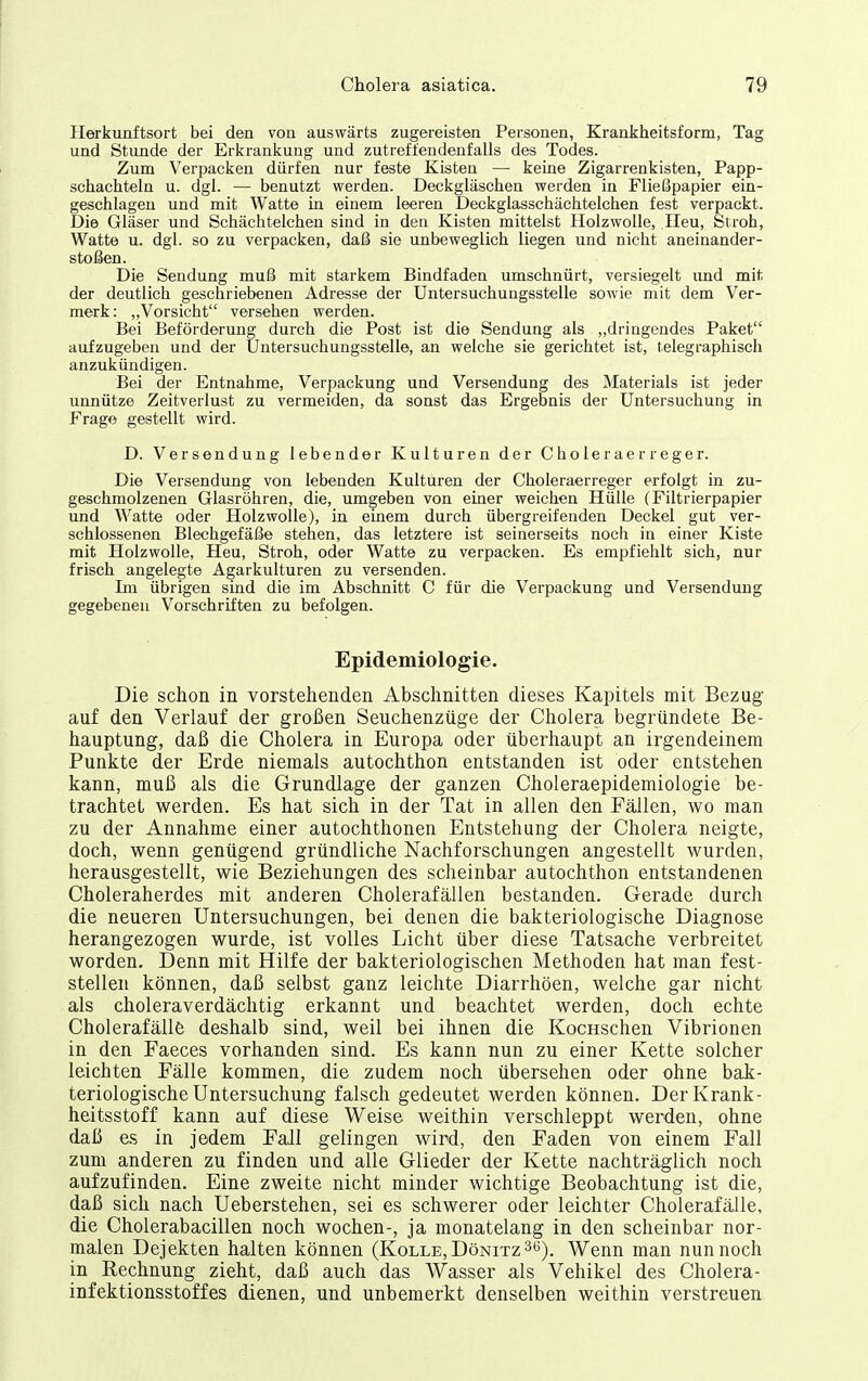 Herkunftsort bei den von auswärts zugereisten Personen, Krankheitsform, Tag und Stunde der Erkrankung und zutreffendenfalls des Todes. Zum Verpacken dürfen nur feste Kisten — keine Zigarrenkisten, Papp- schachteln u. dgi. — benutzt werden. Deckgläschen werden in Fließpapier ein- geschlagen und mit Watte in einem leeren Deckglasschächtelchen fest verpackt. Die Gläser und Schächtelchen sind in den Kisten mittelst Holzwolle, Heu, Stroh, Watte u. dgl. so zu verpacken, daß sie unbeweglich liegen und nicht aneinander- stoßen. Die Sendung muß mit starkem Bindfaden umschnürt, versiegelt imd mit der deutlich geschriebenen Adresse der Untersuchungsstelle sowie mit dem Ver- merk: „Vorsicht versehen werden. Bei Beförderung durch die Post ist die Sendung als „dringendes Paket aufzugeben und der Untersuchungsstelle, an welche sie gerichtet ist, telegraphisch anzukündigen. Bei der Entnahme, Verpackung und Versendung des Materials ist jeder unnütze Zeitverlust zu vermeiden, da sonst das Ergebnis der Untersuchung in Frage gestellt wird. D. Versendung lebender Kulturen der Choleraerreger. Die Versendung von lebenden Kulturen der Choleraerreger erfolgt in zu- geschmolzenen Glasröhren, die, umgeben von einer weichen Hülle (Filtrierpapier und Watte oder Holzwolle), in einem durch übergreifenden Deckel gut ver- schlossenen Blechgefäße stehen, das letztere ist seinerseits noch in einer Kiste mit Holzwolle, Heu, Stroh, oder Watte zu verpacken. Es empfiehlt sich, nur frisch angelegte Agarkulturen zu versenden. Im übrigen sind die im Abschnitt C für die Verpackung und Versendung gegebenen Vorschriften zu befolgen. Epidemiologie. Die schon in vorstehenden Abschnitten dieses Kapitels mit Bezug auf den Verlauf der großen Seuchenzüge der Cholera begründete Be- hauptung, daß die Cholera in Europa oder überhaupt an irgendeinem Punkte der Erde niemals autochthon entstanden ist oder entstehen kann, muß als die Grundlage der ganzen Choleraepidemiologie be- trachtet werden. Es hat sich in der Tat in allen den Fällen, wo man zu der Annahme einer autochthonen Entstehung der Cholera neigte, doch, wenn genügend gründliche Nachforschungen angestellt wurden, herausgestellt, wie Beziehungen des scheinbar autochthon entstandenen Choleraherdes mit anderen Cholerafällen bestanden. Gerade durch die neueren Untersuchungen, bei denen die bakteriologische Diagnose herangezogen wurde, ist volles Licht über diese Tatsache verbreitet worden. Denn mit Hilfe der bakteriologischen Methoden hat man fest- stellen können, daß selbst ganz leichte Diarrhöen, welche gar nicht als choleraverdächtig erkannt und beachtet werden, doch echte Cholerafälle deshalb sind, weil bei ihnen die KocHschen Vibrionen in den Faeces vorhanden sind. Es kann nun zu einer Kette solcher leichten Fälle kommen, die zudem noch übersehen oder ohne bak- teriologische Untersuchung falsch gedeutet werden können. Der Krank- heitsstoff kann auf diese Weise weithin verschleppt werden, ohne daß es in jedem Fall gelingen wird, den Faden von einem Fall zum anderen zu finden und alle Glieder der Kette nachträglich noch aufzufinden. Eine zweite nicht minder wichtige Beobachtung ist die, daß sich nach Ueberstehen, sei es schwerer oder leichter Cholerafälle, die Cholerabacillen noch wochen-, ja monatelang in den scheinbar nor- malen Dejekten halten können (Kolle, DöNixz^ti). Wenn man nun noch in B,echnung zieht, daß auch das Wasser als Vehikel des Cholera- infektionsstoffes dienen, und unbemerkt denselben weithin verstreuen