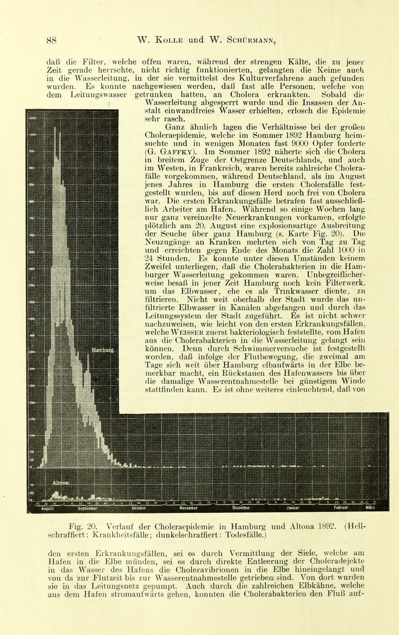 daß die Filter, weiche offen waren, wälirend der strengen Kcälte, die zu jeuer Zeit gerade herrsclite, niclit riciitig funlitionierten, gelangten die Keime auch in die Wasserleitung, in der sie vermittelst des Kultur Verfahrens auch gefunden wurden. Es konnte nachgewiesen werden, daß fast alle Personen, welche von dem Leitungswasser getrunken hatten, an Cholera erkrankten. Sobald die Wasserleitung abgespen-t wurde und die Insassen der An- stalt einwandfreies Wasser erhielten, erlosch die Epidemie sehr rasch. Ganz ähnlich lagen die Verhältnisse bei der großen Choleraepidemie, welche im Sommer 1892 Hamburg heim- suchte und in wenigen Monaten fast 9000 Opfer forderte (G. Gaffky). Im Sommer 1892 näherte sich die Cholera in breitem Zuge der Ostgrenze Deutschlands, und auch im Westen, in Frankreich, waren bereits zahlreiche Cholera- fäUe vorgekommen, wälirend Deutschland, als im August jenes Jahres in Hamburg die ersten Cholerafälle fest- gestellt wurden, bis auf diesen Herd noch frei von Cholera war. Die ersten Erkrankungsfälle betrafen fast ausschließ- lich Arbeiter am Hafen. Während so einige Wochen lang nur ganz vereinzelte Neuerkrankungen vorkamen, erfolgte plötzlich am 20. August eine exijlosionsartige Ausbreitung der Seuche über ^anz Hamburg (s. Karte Fig. 20). Die Neuzugänge an Kranken mehrten sich von Tag zu Tag und erreichten gegen Ende des Monats die Zahl lOOO in 24 Stunden. Es konnte unter diesen Umständen keinem Zweifel unterliegen, daß die Cholerabakterien in die Ham- burger Wasserleitung gekommen waren. Unbegreiflicher- weise besaß in jener Zeit Hamburg noch kein Filterwerk, um das Elbwasser, ehe es als Tnnkwasser diente, zu filtrieren. Nicht weit oberhalb der Stadt wurde das un- filtrierte Elbwasser in Kanälen abgefangen und durch das Leitungssystem der Stadt zugeführt. Es ist nicht schwer nachzuweisen, wie leicht von den ersten Erkrankungsfällen, welche Weisser zuerst bakteriologisch feststellte, vom Hafen aus die Cholerabakterien in die Wasserleitung gelangt sein können. Denn durch Schwimmerversuche ist festgestellt worden, daß infolge der Flutbewegung, die zweimal am Tage sich weit über Hamburg elbaufwärts in der Elbe be- merkbar macht, ein Rückstauen des Hafenwassers bis über die damalige Wasserentnahmestelle bei günstigem Winde stattfinden kann. Es ist ohne weiteres einleuchtend, daß von Fig. 20. Verlauf der Choleraepidemie in Hamburg und Altona 1892. (Hell- schraffiert: Krankheitsfälle; dunkelschraffiert: Todesfälle.) den ersten Erkrankuugsfällen, sei es durch Vermittlung der Siele, welche am Hafen in die Elbe münden, sei es durch direkte Entleerung der Cholcradejekte in das Wasser des Hafens die Choleravibrionen in die Elbe hineingelangt und von da zur Flutzeit bis zur Wasserentnahmestelle getrieben) sind. Von dort wurden sie in das Leitungsnetz gepumpt. Auch durch die zahlreichen Elbkähne, welche aus dem Hafen stromaufwärts gehen, konnten die Cholerabakterien den Fluß auf-