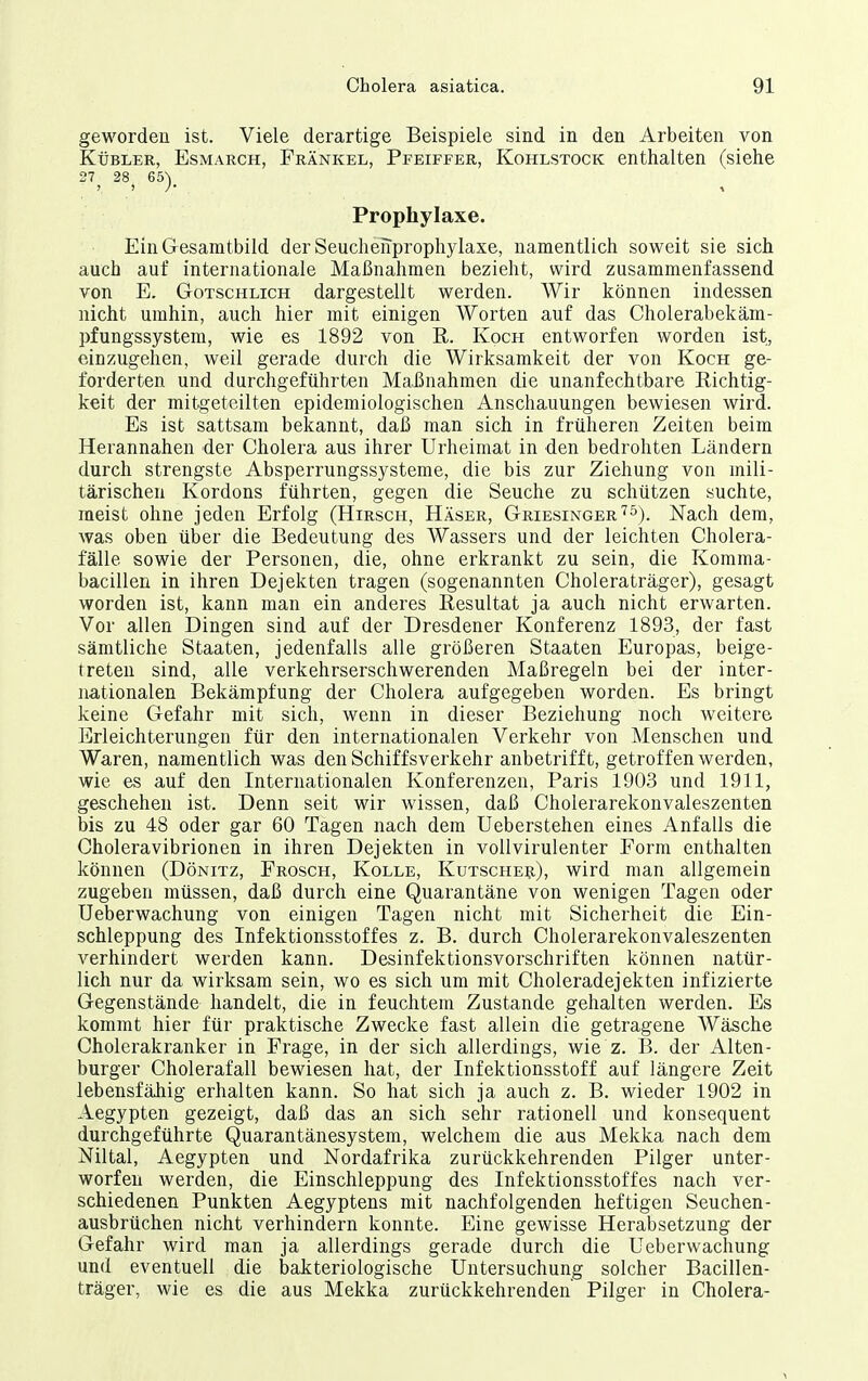 geworden ist. Viele derartige Beispiele sind in den Arbeiten von KüBLER, EsMARCH, Fränkel, Pfeiffer, Kohlstock enthalten (siehe 27 28 65^ Prophylaxe. Ein Gesamtbild der SeucheiTprophylaxe, namentlich soweit sie sich auch auf internationale Maßnahmen bezieht, wird zusammenfassend von E. GoTSCHLiCH dargestellt werden. Wir können indessen nicht umhin, auch hier mit einigen AVorten auf das Cholerabekäm- pfungssystem, wie es 1892 von R. Koch entworfen worden ist, einzugehen, weil gerade durch die Wirksamkeit der von Koch ge- forderten und durchgeführten Maßnahmen die unanfechtbare Richtig- keit der mitgeteilten epidemiologischen Anschauungen bewiesen wird. Es ist sattsam bekannt, daß man sich in früheren Zeiten beim Herannahen der Cholera aus ihrer Urheimat in den bedrohten Ländern durch strengste Absperrungssysterae, die bis zur Ziehung von mili- tärischen Kordons führten, gegen die Seuche zu schützen suchte, meist ohne jeden Erfolg (Hirsch, Häser, Griesinger'^^). Nach dem, was oben über die Bedeutung des Wassers und der leichten Cholera- fälle sowie der Personen, die, ohne erkrankt zu sein, die Komma- bacillen in ihren Dejekten tragen (sogenannten Choleraträger), gesagt worden ist, kann man ein anderes Resultat ja auch nicht erwarten. Vor allen Dingen sind auf der Dresdener Konferenz 1893, der fast sämtliche Staaten, jedenfalls alle größeren Staaten Europas, beige- treten sind, alle verkehrserschwerenden Maßregeln bei der inter- nationalen Bekämpfung der Cholera aufgegeben worden. Es bringt keine Gefahr mit sich, wenn in dieser Beziehung noch weitere Erleichterungen für den internationalen Verkehr von Menschen und Waren, namentlich was den Schiffsverkehr anbetrifft, getroffen werden, wie es auf den Internationalen Konferenzen, Paris 1903 und 1911, geschehen ist. Denn seit wir wissen, daß Cholerarekonvaleszenten bis zu 48 oder gar 60 Tagen nach dem Ueberstehen eines Anfalls die Choleravibrionen in ihren Dejekten in vollvirulenter Form enthalten können (Dönitz, Frosch, Kolle, Kutsche^i), wird man allgemein zugeben müssen, daß durch eine Quarantäne von wenigen Tagen oder Ueberwachung von einigen Tagen nicht mit Sicherheit die Ein- schleppung des Infektionsstoffes z. B. durch Cholerarekonvaleszenten verhindert werden kann. Desinfektionsvorschriften können natür- lich nur da wirksam sein, wo es sich um mit Choleradejekten infizierte Gegenstände handelt, die in feuchtem Zustande gehalten werden. Es kommt hier für praktische Zwecke fast allein die getragene Wäsche Cholerakranker in Frage, in der sich allerdings, wie z. B. der Alten- burger Cholerafall bewiesen hat, der Infektionsstoff auf längere Zeit lebensfähig erhalten kann. So hat sich ja auch z. B. wieder 1902 in Aegypten gezeigt, daß das an sich sehr rationell und konsequent durchgeführte Quarantänesystem, welchem die aus Mekka nach dem Niltal, Aegypten und Nordafrika zurückkehrenden Pilger unter- worfen werden, die Einschleppung des Infektionsstoffes nach ver- schiedenen Punkten Aegyptens mit nachfolgenden heftigen Seuchen- ausbrüchen nicht verhindern konnte. Eine gewisse Herabsetzung der Gefahr wird man ja allerdings gerade durch die Ueberwachung und eventuell die bakteriologische Untersuchung solcher Bacillen- träger, wie es die aus Mekka zurückkehrenden Pilger in Cholera-