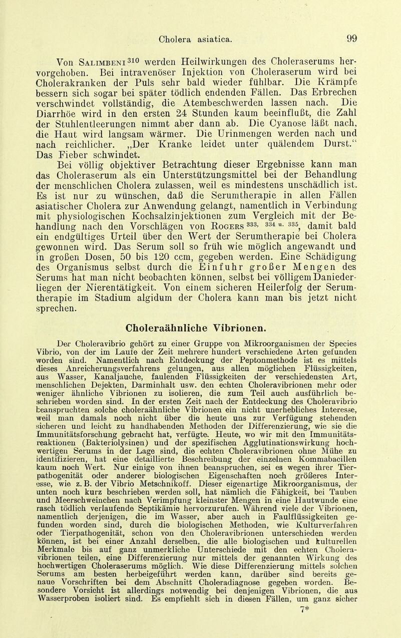 Von Salimbeni^io werden Heilwirkungen des Choleraserums her- vorgehoben. Bei intravenöser Injektion von Choleraserum wird bei Cholerakranken der Puls sehr bald wieder fühlbar. Die Krämpfe bessern sich sogar bei später tödlich endenden Fällen. Das Erbrechen verschwindet vollständig, die Atembeschwerden lassen nach. Die Diarrhöe wird in den ersten 24 Stunden kaum beeinflußt, die Zahl der Stuhlentleerungen nimmt aber dann ab. Die Cyanose läßt nach, die Haut wird langsam wärmer. Die Urinmengen werden nach und nach reichlicher. „Der Kranke leidet unter quälendem Durst. Das Fieber schwindet. Bei völlig objektiver Betrachtung dieser Ergebnisse kann man das Choleraserum als ein Unterstützungsmittel bei der Behandlung der menschlichen Cholera zulassen, weil es mindestens unschädlich ist. Es ist nur zu wünschen, daß die Serumtherapie in allen Fällen asiatischer Cholera zur Anwendung gelangt, namentlich in Verbindung mit physiologischen Kochsalzinjektionen zum Vergleich mit der Be- handlung nach den Vorschlägen von Rogers u- 335^ damit bald ein endgültiges Urteil über den Wert der Serumtherapie bei Cholera gewonnen wird. Das Serum soll so früh wie möglich angewandt und in großen Dosen, 50 bis 120 ccm, gegeben werden. Eine Schädigung des Organismus selbst durch die Einfuhr großer Mengen des Serums hat man nicht beobachten können, selbst bei völligem Danieder- liegen der Nierentätigkeit. Von einem sicheren Heilerfolg der Serum- therapie im Stadium algidum der Cholera kann man bis jetzt nicht sprechen. Choleraähnliche Vibrionen. Dei' Choleravibrio gehört zu einer Gruppe von Mikroorganismen der Speeles Vibrio, von der im Laufe der Zeit mehrere hundert verschiedene Arten gefunden worden sind. Namentlich nach Entdeckung der Peptonmethode ist es mittels dieses Anreicherungsverfahrens gelungen, aus allen möglichen Flüssigkeiten, aus Wasser, Kanaljauche, faulenden Flüssigkeiten der verschiedensten Art, menschlichen Dejekten, Darminhalt usw. den echten Choleravibrionen mehr oder weniger ähnliche Vibrionen zu isolieren, die zum Teil auch ausführlich be- schrieben worden sind. In der ersten Zeit nach der Entdeckung des Choleravibrio beanspruchten solche choleraähnliche Vibrionen ein nicht unerhebliches Interesse, weil man damals noch nicht über die heute uns zur Verfügung stehenden sicheren und leicht zu handhabenden Methoden der Differenzierung, wie sie die Immunitätsforschung gebracht hat, verfügte. Heute, wo wir mit den Immunitäts- reaktioneu (Bakteriolysinen) und der spezifischen AgglutinationsWirkung hoch- wertigen Serums in der Lage sind, die echten Choleravibrionen ohne Älühe zu identifizieren, hat eine detaillierte Beschreibung der einzelnen Kommabacillen kaum noch Wert. Nur einige von ihnen beanspruchen, sei es wegen ihrer Tier- patbogenität oder anderer biologischen Eigenschaften noch größeres Inter- esse, wie z. B. der Vibrio Metschnikoff. Dieser eigenartige Mikroorganismus, der unten noch kurz beschrieben werden soll, hat nämlich die Fähigkeit, bei Tauben und Meerschweinchen nach Verimpfung kleinster Mengen in eine Hautwunde eine rasch tödlich verlaufende Septikämie hervorzurufen. Während viele der Vibrionen, namentlich derjenigen, die im Wasser, aber auch in Faulflüssigkeiten ge- funden worden sind, durch die biologischen Methoden, wie Kulturverfahren oder Tierpathogenität, schon von den Choleravibrionen unterschieden werden können, ist bei einer Anzahl derselben, die alle biologischen und kulturellen Merkmale bis auf ganz unmerkliche Unterschiede mit den echten Cholera- vibrionen teilen, eine Differenzierung nur mittels der genannten Wirkung des hochwertigen Choleraserums möglich. Wie diese Differenzierung mittels solchen Serums am besten herbeigeführt werden kann, darüber sind bereits ge- naue Vorschriften bei dem Abschnitt Choleradiagnose gegeben worden. Be- sondere Vorsicht ist allerdings notwendig bei denjenigen Vibrionen, die aus Wasserproben isoliert sind. Es empfiehlt sich in diesen Fällen, um ganz sicher 7*