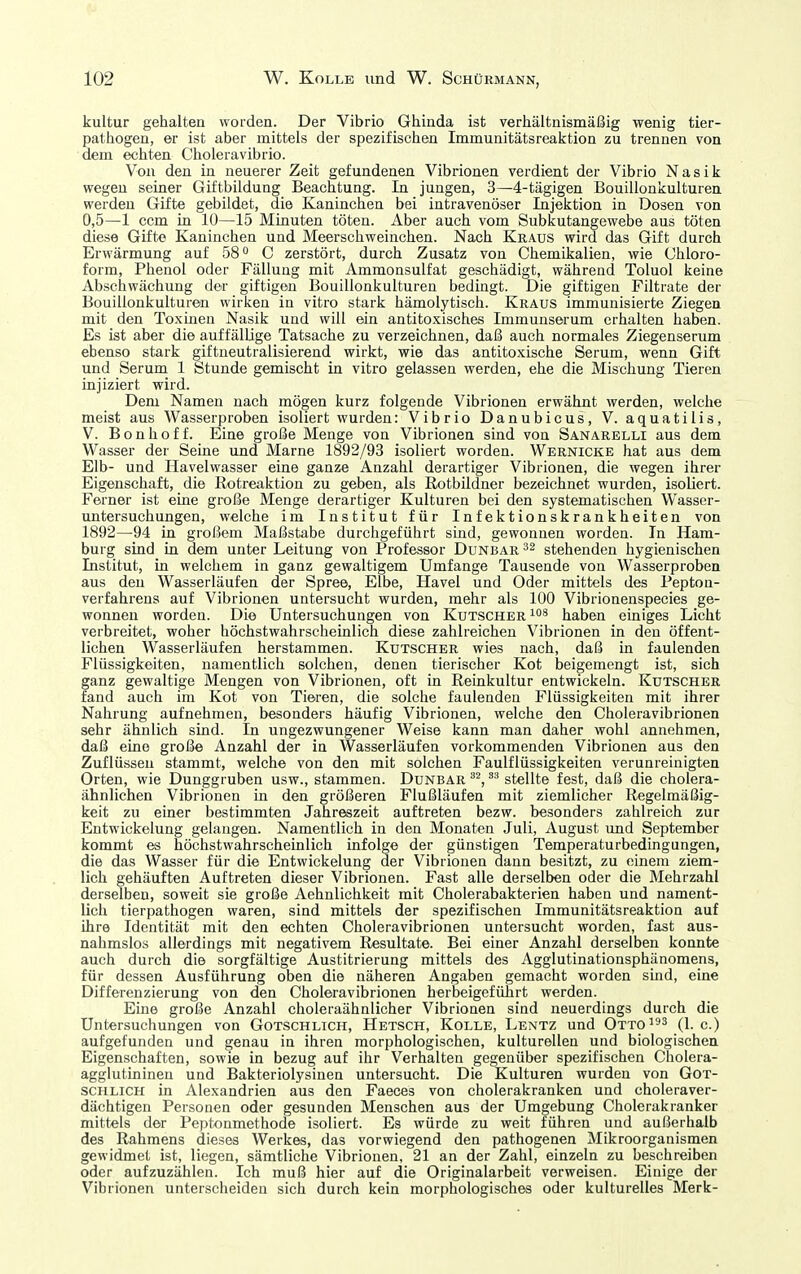 kultur gehalten worden. Der Vibrio Ghinda ist verhältnismäßig wenig tier- pathogen, er ist aber mittels der spezifischen Immuuitätsreaktion zu trennen von dem echten Choleravibrio. Von den in neuerer Zeit gefundenen Vibrionen verdient der Vibrio Nasik wegen seiner Giftbildung Beachtung. In jungen, 3—4-tägigen Bouillonkulturen werden Gifte gebildet, die Kaninchen bei intravenöser Injektion in Dosen von 0,5—1 ccm in 10—15 Minuten töten. Aber auch vom Subkutangewebe aus töten diese Gifte Kaninchen und Meerschweinchen. Nach Kraus wird das Gift durch Erwärmung auf 58 ^ C zerstört, durch Zusatz von Chemikalien, wie Chloro- form, Phenol oder Fällung mit Ammonsulfat geschädigt, während Toluol keine Abschwächung der giftigen Bouillonkulturen bedingt. Die giftigen Filtrate der Bouillonkulturen wirken in vitro stark hämolytisch. Kraus immunisierte Ziegen mit den Toxinen Nasik und will ein antitoxisches Immunserum erhalten haben. Es ist aber die auffällige Tatsache zu verzeichnen, daß auch normales Ziegenserum ebenso stark giftneutralisierend wirkt, wie das antitoxische Serum, wenn Gift und Serum 1 Stunde gemischt in vitro gelassen werden, ehe die Mischung Tieren injiziert wird. Dem Namen nach mögen kurz folgende Vibrionen erwähnt werden, welche meist aus Wasserproben isoliert wurden: Vibrio Danubicus, V. aquatilis, V. Bon hoff. Eine große Menge von Vibrionen sind von Sanarelli aus dem Wasser der Seine und Marne 1892/93 isoliert worden. Wernicke hat aus dem Elb- und Ilavelwasser eine ganze Anzahl derartiger Vibrionen, die wegen ihrer Eigenschaft, die Rotreaktion zu geben, als ßotbildner bezeichnet wurden, isoliert. Ferner ist eine große Menge derartiger Kulturen bei den systematischen Wasser- untersuchungen, welche im Institut für Infektionskrankheiten von 1892—94 in großem Maßstabe durchgeführt sind, gewonnen worden. In Ham- burg sind in dem unter Leitung von Professor Dunbar stehenden hygienischen Institut, in welchem in ganz gewaltigem Umfange Tausende von Wasserproben aus den Wasserläufen der Spree, Elbe, Havel und Oder mittels des Pepton- verfahrens auf Vibrionen untersucht wurden, mehr als 100 Vibrionenspecies ge- wonnen worden. Die Untersuchungen von Kutscher haben einiges Licht verbreitet, woher höchstwahrscheinlich diese zahlreichen Vibrionen in den öffent- lichen Wasserläufen herstammen. Kutscher wies nach, daß in faulenden Flüssigkeiten, namentlich solchen, denen tierischer Kot beigemengt ist, sich ganz gewaltige Mengen von Vibrionen, oft in Reinkultur entwickeln. Kutscher fand auch im Kot von Tieren, die solche faulenden Flüssigkeiten mit ihrer Nahrung aufnehmen, besonders häufig Vibrionen, welche den Choleravibrionen sehr ähnlich sind. In ungezwungener Weise kann man daher wohl annehmen, daß eine große Anzahl der in Wasserläufen vorkommenden Vibrionen aus den Zuflüssen stammt, welche von den mit solchen Faulflüssigkeiten verunreinigten Orten, wie Dunggruben usw., stammen. Dunbarstellte fest, daß die cholera- ähnlichen Vibrionen in den größeren Flußläufen mit ziemlicher Regelmäßig- keit zu einer bestimmten Jahreszeit auftreten bezw. besonders zahlreich zur Entwickelung gelangen. Namentlich in den Monaten Juli, August und September kommt es höchstwahrscheinlich infolge der günstigen Temperaturbedingungen, die das Wasser für die Entwickelung der Vibrionen dann besitzt, zu einem ziem- lich gehäuften Auftreten dieser Vibrionen. Fast alle derselben oder die Mehrzahl derselben, soweit sie große Aehnlichkeit mit Cholerabakterien haben und nament- lich tierpathogen waren, sind mittels der spezifischen Immunitätsreaktion auf ihre Identität mit den echten Choleravibrionen untersucht worden, fast aus- nahmslos allerdings mit negativem Resultate. Bei einer Anzahl derselben konnte auch durch die sorgfältige Austitrierung mittels des Agglutinationsphänomens, für dessen Ausführung oben die näheren Angaben gemacht worden smd, eine Differenzierung von den Choleravibrionen herbeigeführt werden. Eine große Anzahl choleraähnlicher Vibrionen sind neuerdings durch die Untersuchungen von Gotschlich, Ketsch, Kolle, Lentz und Otto^ (i. c.) aufgefunden und genau in ihren morphologischen, kulturellen und biologischen Eigenschaften, sowie in bezug auf ihr Verhalten gegenüber spezifischen Cholera- agglutininen und Bakteriolysinen untersucht. Die Kulturen wurden von Got- schlich in Alexandrien aus den Faeces von cholerakranken und choleraver- dächtigen Personen oder gesunden Menschen aus der Umgebung Cholerakranker mittels der Peptonmethode isoliert. Es würde zu weit führen und außerhalb des Rahmens dieses Werkes, das vorwiegend den pathogenen Mikroorganismen gewidmet ist, liegen, sämtliche Vibrionen, 21 an der Zahl, einzeln zu beschreiben oder aufzuzählen. Ich muß hier auf die Originalarbeit verweisen. Einige der Vibrionen unterscheiden sich durch kein morphologisches oder kulturelles Merk-