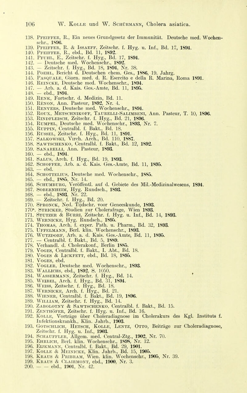 138. Pfeiffer, E., Ein neues Grundgesetz der Immunität. Deutsche med. Wochen- schr., 18%. 139. Pfeiffer, R. & Issaeff, Zeitschr. f. Hyg. u. Inf., Bd. 17, 1894. 140. Pfeiffer, R., ebd., Bd. 11, 1892. 141. Pfuhl, E., Zeitschr. f. Hyg., Bd. 17, 1894. 142. — Deutsche med. Wochenschr., 1892. 143. — Zeitschr. f. Hyg., Bd. 18, 1894, Nr. 38. 144. PoEHL, Bericht d. Deutschen ehem. Ges., 1886, 19. Jahrg. 145. Pasquale, Giorn. med. d. R. Esercito e della R. Marina, Roma 1891. 146. Reincke, Deutsche med. Wochenschr., 1894. 147. — Arb. a. d. Kais. Ges.-Amte, Bd. 11, 1895. 148. — ebd., 1894. 149. Renk, Fortschr. d. Medizin, Bd. 11. 150. Renon, Ann. Pasteur, 1892, Nr. 4. 151. Renvers, Deutsche med. Wochenschr., 1894. 152. Roux, Metschnikoff, TAURELLi-yALiMBENi, Ann. Pasteur, T. 10, 1896. 153. Rindfleisch, Zeitschr. f. Hyg., Bd. 21, 1896. 154. Rümpel, Deutsche med. Wochenschr., 1893, Nr. 7. 155. Ruppcsr, Centralbl. f. Bakt., Bd. 18. 156. Rüssel, Zeitschr. f. Hyg., Bd. 11, 1891. 157. ÖALKOWSKi, Virch. Arch., Bd. 110, 1887. 158. öawtschenko, Centralbl. f. Bakt., Bd. 12, 1892. 159. Sajjarelli, Ann. Pasteur, 1893. 160. — ebd., 1894. 161. Salus, Arch. f. Hyg., Bd. 19, 1893. 162. Schoffer, Arb. a. d. Kais. Ges.-Amte, Bd. 11, 1895. 163. — ebd. 164. ScHOTTELius, Deutsche med. Wochenschr., 1885. 165. — ebd., 1885, Nr. 14. 166. ScHUMBURG, Veröffentl. auf d. Gebiete des Mil.-Medizinalwesens, 1894. 167. ÖOBERKHEIM, Hyg. Ruudsch., 1893. 168. — ebd., 1893, Nr. 22. 169. — Zeitschr. f. Hyg., Bd. 20. 170. Spronck, Ned. Tijdschr. voor Geneeskunde, 1893. 170*. Stricker, Studien zur Cholerafrage, Wien 1893. 171. Stutzer & Burri, Zeitschr. f. Hyg. u. Inf., Bd. 14, 1893. 173. Wernicke, Hyg. Rundsch., 1895. 174. Thomas, Arch. f. exper. Rath. u. Pharm., Bd. 32, 1893. 175. Uffelmann, Berl. klin. Wochenschr., 1893. 176. WuTZDORF, Arb. a. d. Kais. Ges.-Amte, Bd. 11, 1895. 177. — Centralbl. f. Bakt., Bd. 5, 1889. 178. Verhandl. d. Cholerakonf., Berlin 1885. 179. VOGES, Centralbl. f. Bakt., I. Abt., Bd. 18. 180. VoGES & LicKFETT, ebd., Bd. 18, 1895. 181. VoGES, ebd. 182. Vogler, Deutsche med. Wochenschr., 1893. 183. Wallichs, ebd., 1892, S. 1050. 184. Wassermann, Zeitschr. f. Hyg., Bd. 14. ' 185. Weibel, Arch. f. Hyg., Bd. 31, 1894. 186. Weiss, Zeitschr. f. Hyg., Bd. 18. 187. Wernicke, Arch. f. Hyg., Bd. 21. 188. Wiener, Centralbl. f. Bakt., Bd. 19, 1896. 189. William, Zeitschr. f. Hyg., Bd. 14. 190. Zabolotny & Sawtschenko. Centralbl. f. Bakt., Bd. 15. 191. Zenthöfer, Zeitschr. f. Hyg. u. Inf., Bd. 16. 192. Kolle, Vorträge über Choleradiagnose im Cholerakurs des Kgl. Instituts f. Infektionskrankh., Klin. .Jahrb., 1903. 193. Gotschlich, Hetsch, Kolle, Lentz, Otto, Beiträge zur Choleradiagnose, Zeitschr. f. Hyg. u. Inf., 1903. 194. SCHAUFFLER, AUgem. med. Central-Ztg., 1902, Nr. 70. 195. Ehrlich, Berl. klin. Wochenschr., 1898, Nr. 12. 196. Eijkmann, Centralbl. f. Bakt., Bd. 29, 1901. 197. Kolle & Meinicke, Klin. Jahrb., Bd. 15, 1905. 198. Kraus & Pribram, Wien. kUn. Wochenschr., 1905, Nr. 39. 199. Kraus & Clairmont, ebd., 1900, Nr. 3. 200. ebd., 1901, Nr. 42.