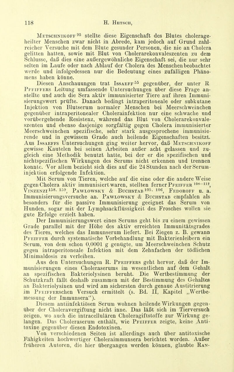 Metschnikoff 95 stellte diese Eigenschaft des Blutes cholerage- heilter Menschen zwar nicht in Abrede, kam jedoch auf Grund zahl- reicher Versuche mit dem Blute gesunder Personen, die nie an Cholera gelitten hatten, sowie mit Blut von Cholerarekonvaleszenten zu dem Schlüsse, daß dies eine außergewöhnliche Eigenschaft sei, die nur sehr selten im Laufe oder nach Ablauf der Cholera des Menschen beobachtet werde und infolgedessen nur die Bedeutung eines zufälligen Phäno- mens haben könne. Diesen Anschauungen trat Issaeff^^ gegenüber, der unter R Pfeiffers Leitung umfassende Untersuchungen über diese Frage an- stellte und auch die Sera aktiv immunisierter Tiere auf ihren Inimuni- sierungswert prüfte. Danach bedingt intraperitoneale oder subkutane Injektion von Blutserum normaler Menschen bei Meerschweinchen gegenüber intraperitonealer Cholerainfektion nur eine schwache und vorübergehende Resistenz, wälirend das Blut von Cholerarekonvale- szenten und ebenso dasjenige sorgfältig gegen Cholera immunisierter Meerschweinchen spezifische, sehr stark ausgesprochene immunisie- rende und in gewissem Grade auch heilende Eigenschaften besitzt. Aus Issaeffs Untersuchungen ging weiter hervor, daß Metschnikoff gewisse Kautelen bei seinen Arbeiten außer acht gelassen und zu- gleich eine Methodik benutzt hatte, bei der er die spezifischen und nichtspezifischen Wirkungen des Serums nicht erkennen und trennen konnte. 'Vor allem bezieht sich dies auf die 24 Stunden nach der Serum- injektion erfolgende Infektion. Mit Serum von Tieren, welche auf die eine oder die andere Weise gegen Cholera aktiv immunisiert waren, stellten ferner Pfeiffer ^'^'^-^i^, Vinzenzi^^s, 159^ Pawlowsky & Buchstab 105, loe^ Fedoroff u. a. Immunisierungsversuche an. Pawlowsky & Buchstab empfahlen als besonders für die passive Immunisierung geeignet das Serum von Hunden, sogar mit der Lymphsackflüssigkeit des Frosches wollen sie gute Erfolge erzielt haben. Der Immunisierungswert eines Serums geht bis zu einem gewissen Grade parallel mit der Höhe des aktiv erreichten Immunitätsgrades des Tieres, welches das Immunserum liefert. Bei Ziegen z. B. gewann Pfeiffer durch systematische Vorbehandlung mit Bakterienleibern ein Serum, von dem schon 0,0001 g genügte, um Meerschweinchen Schutz gegen intraperitoneale Infektion mit dem Zehnfachen der tödlichen Minimaldosis zu verleihen. Aus den Untersuchungen R. Pfeiffers geht hervor, daß der Im- munisierungen eines Choleraserums im wesentlichen auf dem Gehalt an spezifischen Bakteriolysinen beruht. Die Wertbestiraraung der Schutzkraft fällt deshalb zusammen mit der Bestimmung des Gehaltes an Bakteriolysinen und wird am sichersten durch genaue Austitrierung im PFEiFFERSchen Versuch ermittelt (s. Bd. II, Kapitel ,,Wertbe- messung der Immunsera). Diesem antiinfektiösen Serum wohnen heilende Wirkungen gegen- über der Choleravergiftung nicht inne. Das läßt sich im Tierversuch zeigen, wo auch die intracellulären Choleragiftstoffe zur Wirkung ge- langen. Das Choleraserum enthält, wie Pfeiffer zeigte, keine Anti- toxine gegenüber diesen Endotoxinen. Von verschiedenen Seiten ist allerdings auch über antitoxische Fähigkeiten hochwertiger Choleraimmunsera berichtet worden. Außer früheren Autoren, die hier übergangen werden können, glaubte Ran-